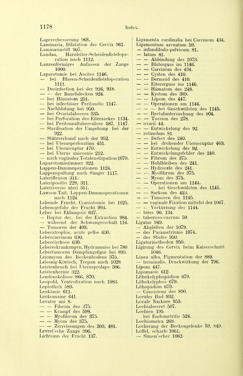 Lageveibesseiunt;' 968. Laminaiia, Dilatation des Cervix 961. Laminariastift 9U7. Landau, Harnleitei-Scheidenfistelope- ration nach 1112. Lanzenförmisres Anfassen der Zange 1000. Laparotomie bei Ascites 1146. — bei Blasen-ScheidenfisteIo})eialion 1111. — Desinfection bei der 916, 918. — — der Bauchdecken 924. — bei Hämatom 251. — bei intectiöser Peritonitis 1147. — Nachblutung bei 950. — bei Ovarialabscess 535. — bei Perforation des Eitersackes 1134. — bei Peritonealtuberculose 587, 1147. — Sterihsation der Umgebuns bei der 922. — Stützverband nach der 952. — bei Uterusperfnration 451. — bei Uterusruptur 470. — bei Uterus unicoinis 212. — nach vaginaler Totalexstirpatiou 1079. Laparotomiezimmer 922. Lappen-Dammoperationen 1124. Lappenspaltung nach Sänger 1117. Lateriflexion 311. Lateripositio 228, 311. Lateriversio uteri 31L Lawson Tait, Lappen-Dammoperationen nach 1124. Lebende Frucht. Craniotomie bei 1025. Lebensgefahr der Frucht 993. Leber bei Eklampsie 637. — Piuptur der. bei der Extraction 984. — während der Schwangerschaft 116. — Tumoren der 403. Leberatrophie, acute gelbe 630. Lebercarcinom 630. Lebercirrhose 630. Lebererkrankungen, Hydramnios bei 780. Lebertumoren Dämpfungsfigur bei 893. Leiomyom des Eeckenbodens 375. \ Leissnig-Kiwisch, Trepan nach 1028 | Leistenbruch bei üterusprolaps 306. Leistenhernie 322. Lendenskoliose 866, 870. Leopold, Ventrofixation nach 1083. Leptothrix 589. Leukämie 611. Leukomaine 641. Levator ani 8. — — Fibrom des 375. — — Krampf des 598. Myofibrom des 375. Myom des 375. — — Zerreissungen des 303, 481. Levret'sche Zange 996. Lichtsinn der Frucht 137. Ligamenta cardinalia bei Garcinom 434. Ligamentum arcuatum 59. — infundibulo-pelvicum 81. ' — latum 81. Abbindung des 1073. Bluterguss im 1146. Garcinom des 434. — — Cysten des 410. — — Dermoid des 410. — — Eitererguss ins 1146. — — Hämatom des 248. Kystom des 389. — — Lipom des 447. — — Operationen am 1144. — — — bei Geschwülsten des 1145. Rectaluntersuchung des 904. Torsion des 278. — ovarii 44. — — Entwickelung des 92. — rotundum 81. Defect des 240. — — bei drohender Uterusruptur 463. — — Entwickelung des 92. — — Entwickelungsfehler des 240. — — Fibrom des 375. Hohlbleiben des 241. — — Hydrocele des 241. — — Myofibrom des 375. Myom des 375. Operationen am 1144. — — - bei Geschwülsten des 1145. — — Sarkom des 42ci. — — Tumoren des 1145. — — vaginale Fixation mittelst des 1067. — — Verkürzung des 1144. — teres 90, 134. — tuberoso-sacrum 59. Ligatur 949. —^ Abgleiten der 1079. — des Parametriums 1074. — des Stieles 950. Ligaturmethoden 950. Ligirung des Cervix beim Kaiserschnitt 1046. Linea alba, Pigmentation der 889. — terminalis, Druckwirkung der 796. Lipom 447. Lipomasie 612. Lithokelyphopädion 679. Lithokelyphos 679. Lithopädion 679. — Consistenz des 890. Locales Bad 932. Locale Narkose 953. Lochialsecret 507. Lochien 195. bei Endometritis 524. Lochiometra 269. Lockerung der Beckengelenke 59, 849. Löffel, scharfe 1061. — Simon'scher 1062.