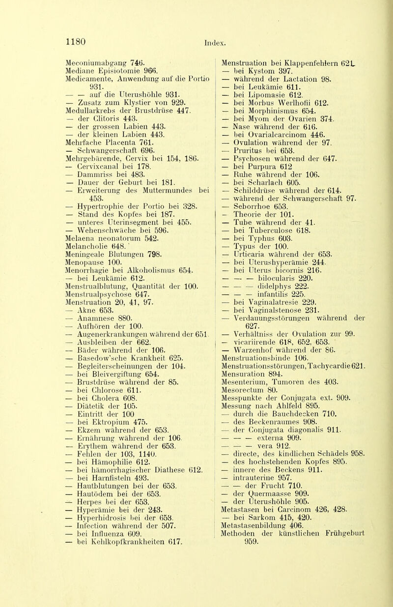 Meconiumabgang 746. Mediane Episiotomie 966. Medicamente, Anwendung auf die Porüo 931. — — auf die Uteiushöhle 931. — Zusatz zum Klystier von 929. Medullarkiebs der Brustdrüse 447. — der Clitoris 443. — der grossen Labien 443. — der kleinen Labien 443. Mehrfache Placenta 761. — Schwangerschaft 696. Mehrgebärende, Gervix bei 154, 186. — Cervixcanal bei 178. — Dammriss bei 483. — Dauer der Geburt bei 181. — Erweiterung des Muttermundes bei 453. — Hypertrophie der Portio bei 328. — Stand des Kopfes bei 187. — unteres Uterinsegment bei 455. — Wehenschwäclie bei 596. Melaena neonatorum 542. Melancholie 648.' Meningeale Blutungen 798. Menopause 100. Menorrhagie bei Alkoholismus 654. — bei Leukämie 612. Menstrualblutung, Quantität der 100. Menstrualpsychose 647. Menstruation 20, 41, 97. — Akne 653. — Anamnese 880. — Aufhören der 100. — Augenerkrankungen während der 651. — Ausbleiben der 662. — Bäder während der 106. — Basedow'sche Krankheit 625. — Begleiterscheinungen der 104. — bei Bleivergiftung 654. — Brustdrüse während der 85. — bei Chlorose 611. — bei Cholera 608. — Diätetik der 105. — Eintritt der 100 — bei Ektropium 475. — Ekzem während der 653. — Ernährung während der 106. — Eiytliem während der 653. — Fehlen der 103, 1140. — bei Hämophilie 612. — bei hämorrhagischer Diathese 612. — bei Harnfistel'n 493. — Hautblutungen bei der 653. — Hautödem bei der 653. — Herpes bei der 653. — Hyperämie bei der 243. — Hyperhidrosis bei der 658. — Infection während der 507. — bei Influenza 609. — bei Kehlkopfkrankheiten 617. Menstruation bei Klappenfehlern 62 L — bei Kystom 397. — während der Lactation 98. — bei Leukämie 611. — bei Lipomasie 612. — bei Morbus Werlhotii 612. — bei Morphinismus 654. — bei Myom der Ovarien 374. — Nase während der 6l6. — bei Ovarialcarcinom 446. — Ovulation während der 97. — Pruritus bei 653. — Psychosen während der 647. — bei Purpura 612 — Ruhe während der 106. — bei Scharlach 605. — Schilddrüse während der 614. — während der Schwangerschaft 97. — Seborrhoe 653. — Theorie der 101. — Tube während der 41. — bei Tuberculose 618. — bei Typhus 603. — Typus der 100. — Urticaria während der 653. — bei Uterushyperämie 244. — bei Uterus bicornis 216. bilocularis 220. didelphys 222. — — — infantilis 225. — bei Vaginalatresie 229. — bei Vaginalstenose 231. — Verdauungsstörungen während der 627. — Verhältniss der Ovulation zur 99. — vicariirende 618, 652. 653. — Warzenhof während der 86. Menstruationsbinde 106. Menstruationsstörungen, Tachycardie 621. Mensuration 894. Mesenterium, Tumoren des 403. Mesorectum 80. Messpunkte der Conjugata ext. 909. Messung nach Ahlfeld 895. — durch die Bauchdecken 710. — des Beckenraumes 908. — der Conjugata diagonalis 911. — — — externa 909. Vera 912. — dü'ecte, des kindlichen Schädels 958. — des hochstehenden Kopfes 895. — innere des Beckens 911. — intrauterine 957. der Frucht 710. — der Quermaasse 909. — der Uterushöhle 905- Metastasen bei Carcinom 426, 428. — bei Sarkom 415, 420. Metastasenbildung 406. Methoden der künstlichen Frühgeburt 959.