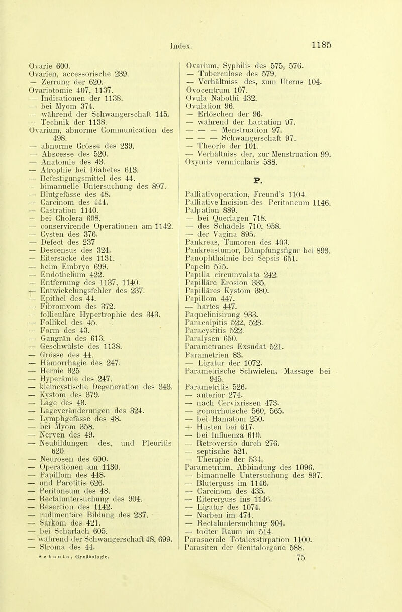 Ovarie 600. Ovarien, accessorisclie 239. — Zerrung der 620. Ovariotomie 407, 1137. — Indicationen der 1138. — bei Myom 374. — während der Schwangerscliaft 145. — Technik der 1138. Ovarium, abnorme Communication des 498. — abnorme Grösse des 289. — Abscesse des 520. — Anatomie des 43. — Atrophie bei Diabetes 613. — Befestigungsmittel des 44. — bimanuelle Untersucliung des 897. — Blutgefässe des 48. — Carcinom des 444. — Castration 1140. — bei Cholera 608. — conservirende Operationen am 1142. — Cysten des 376. — Defect des 237 — Descensus des 324. — Eitersäcke des 1131. — beim Embryo 699. — Endothelium 422. — Entfernung des 1137, 1140. — Entwickelungsfehler des 237. — Epithel des 44. — Fibromyom des 372. — folliculäre Hypertrophie des 348. — Folhkel des 45. — Form des 43. — Gangrän des 613. — Geschwülste des 1138. — Grösse des 44. — Hämorrhagie des 247. — Hernie 325. — Hyperämie des 247. — kleincystische Degeneration des 343. — Kystom des 379. — Lage des 43. — Lageveränderungen des 324. — Lymphgefässe des 48. — bei Älyom 358. — Nerven des 49. — Neubildungen des, und Pleuritis 620. — Neurosen des 600. — Operationen am 1180. — Papillom des 448. — und Parotitis 626. — Peritoneum des 48. — Rectaluntersuchung des 904. — Resection des 1142. — rudimentäre Bildung des 237. — Sarkom des 421. —• bei Scharlach 605. — während der Schwangerschaft 48, 699. — Stroma des 44. S c b a n t a , G^-oäkologie. Ovarium, Syphilis des 575, 576. — Tuberculose des 579. — Verhältniss des, zum Uterus 104. Ovocentrum 107. Ovula Nabothi 432. Ovulation 96. — Erlöschen der 96. — während der Lactation 97. — — — Menstruation 97. — Schwangerschaft 97. — Theorie der 101. — Verhältniss der, zur Menstruation 99. Oxyuris vermicularis 588. P. Palliativoperation, Freund's 1104. Palliative Incision des Peritoneum 1146. Palpation 889. — bei Querlagen 718. — des Schädels 710, 958. — der Vagina 895. Pankreas, Tumoren des 403. Pankreastumor, Dämpfungsfigur bei 893. Panophthalmie bei Sepsis 651. Papeln 575. Papilla circumvalata 242. Papilläre Erosion 385. Papilläres Kystom 380. Papillom 447. — hartes 447. Paquelinisirung 933. Paracolpitis 522, 528. Paracystitis 522. Paralysen 650. Parametranes Exsudat 521. Parametrien 88. — Ligatur der 1072. Parametrische Schwielen, Massage bei 945. Parametritis 526. — anterior 274. — nach Cervixrissen 473. — gonorrhoische 560, 565. — bei Hämatom 250. — Husten bei 617. — bei Influenza 610. — Retroversio durch 276. — septische 521. — Therapie der o8-l-. Parametrium, Abbindung des 1096. — bimanuelle Untersuchung des 897. •— Bluterguss im 1146. — Carcinom des 485. — Eitererguss ins 1146. — Ligatur des 1074. — Narben im 474. — Rectaluntersuchung 904. — todter Raum im 514. Parasacrale Totalexstirpation 1100. Parasiten der Genitalorgane 588. 75