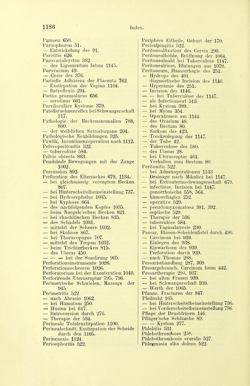 Paresen 650. Paroophoron 51. — Entwickeluntf des 91. Parotitis 626. Parovarialcysten 382. — des Ligamentum latum 1145. Parovarium 49. — Cyste des 376. Partielle Adhärenz der Placenta 762. — Exstirpation der Vagina 1104. — Retrotlexio 294. Partus praematurus 656. — serotinus 661. Parviloculäre Kystome 379. Patellarsehnenreflex bei Schwangerschaft 117. Pathologie der Beckenanomalien 788, 800. — der weiblichen Sexualorgane 204. Pathologische Neubildungen 325. Pawlik, Incontinenzoperation nach 1112. Pelveoperitonitis 522. — tuberculöse 584. Pelvis obtecta 863. Pendelnde Bewegungen mit der Zange 1002. Percussion 892. Perforation des Eitersackes 679, 1134. — bei gleichmässig verengtem Becken 807. — bei Hinterscheitelbeineinstellung 737. — bei Hydrocephalus 1035. — bei Kyphose 864. — des nachfolgenden Kopfes 1035. — beim Naegele'schen Becken 821. — bei rhachitischen Becken 835. — des Schädels 1031. — mittelst der Scheere 1032. — bei Skoliose 867. — bei Thoracopagus 707. — mittelst des Trepan 1032. — beim Trichterbecken 815. — des Uterus 450. — — — bei der Sondirung 905. Perforationsinstrumente 1026. Perforationsscheeren 1026. Perforatorium bei der Exenteration 1040. Perforirende Uterusruptur 795, 796. Perimetrische Schwielen, Massasje der 945. Perimetritis 522. — nach Abrasio 1062. — bei Hämatom 250. — Husten bei 617. — Retroversion durch 276. — Therapie der 534. Perineale Totalexstirpation 1100. Perinealschnitt, Exstirpation der Scheide durch den 1105. Perineauxis 1124. Perioophoritis 522. Periphere Eitheile, Geburt der 170. Perisalpingitis 522. Peritonealfixation des Cervix 290. Peritonealhöhle, Eröffnung der 1064. Peritonealnaht bei Tuberculöse 1147. Peritonealrisse, Blutungen aus 1079. Peritoneum, Hämorrhagie des 251. — Hydrops des 401. diagnostische Incision des 1146. — Hyperämie des 251. — Incision des 1146. — — bei Tuberculöse des 1147. — als Infectionsort 513. — bei Kystom 389. — bei Myom 354. — Operationen am 1144. — des Ovarium 48. — des Rectum 80. — Sarkom des 423. — Trockenlegung des 1147. — der Tube 42. — Tuberculöse des 580. — des Uterus 28. — bei Uterusruptur 461. Verhalten zum Rectum 80. Peritonitis 522. — bei Adnexonerationen 1133 — Drainage nach Mikulicz bei 1147. — bei Extrauterinschwangerschaft 679. — infectiöse, Incision bei 1147. — gonorrhoische 558, 564. — hämori'hagica 252. — operative 529. — pseudomyxomatosa 381, 392- ■— septische 529. — Therapie der 536 — tuberculöse 584. — bei Vaginalatresie 230. Pessar, Blasen-Scheidenfistel durch 490. — Carcinom bei 939. — Einlegen des 938. — Einwachsen des 939. — Perforation durch 939. — nach Thomas 288. Pessarbehandlung 287, 309. Pessargebrauch, Carcinom beim 442. Pessartherapie 29d, 937. — bei alten Frauen 939. — bei Schwangerschaft 939. — Werth der i0ö5. Pfanne, Fracturen der 847. Pfeilnaht 165. — bei Hinterscheitelbeineinstellung 736. — bei Vorderscheitelbeineinstellung 736. Pflege der Brustdrüsen 146. Pflüger'sche Schläuche 89. Kystom 377. Phlebitis 531. Phlebothrombose 258. Phlebothrombosis cruralis 527. Phlegmasia alba dolens 522.