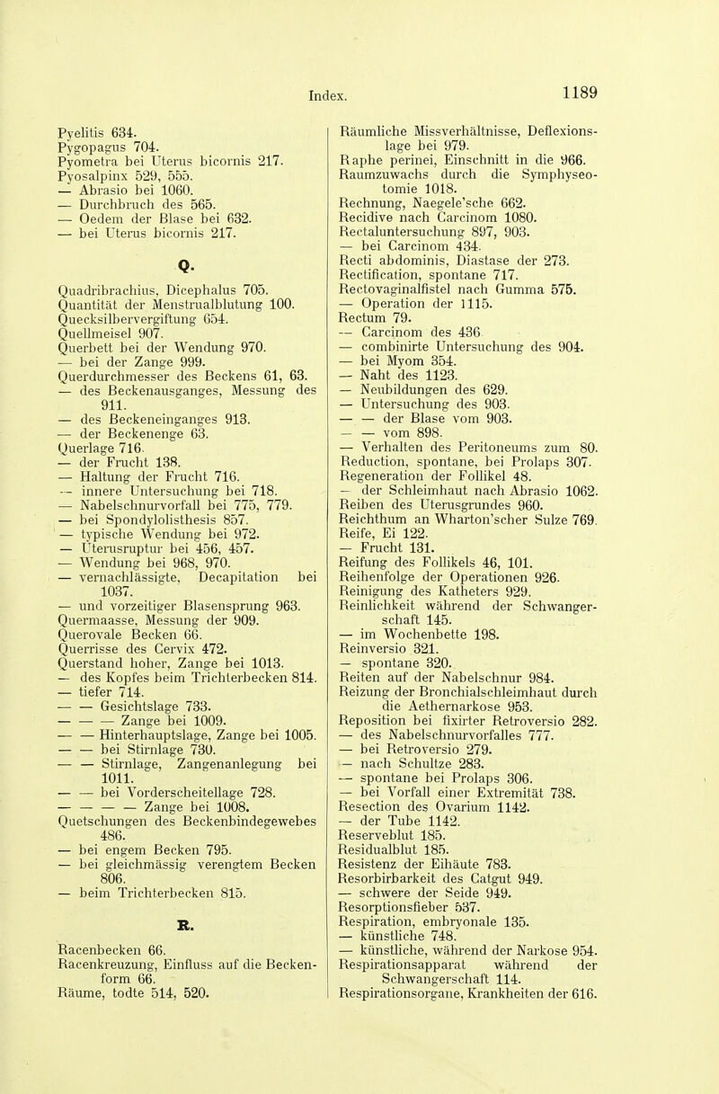 Pyelitis 634. Pygopagns 704. Pyometra bei Uterus bicornis 217. Pyosalpinx 529, 555. — Abrasio bei 1060. — Durchbruch des 565. — Oedem der Blase bei 632. — bei Uterus bicornis 217. Q. Quadribrachius, Dicephalus 705. Quantität der Menstrualblutung 100. Quecksilbervergiftung 654. Quellmeisel 907. Querbett bei der Wendung 970. — bei der Zange 999. Querdurchmesser des Beckens 61, 63. — des Beckenausganges, Messung des 911. — des Beckeneinganges 913. — der Beckenenge 63. Querlage 716. — der Frucht 138. — Haltung der Frucht 716. — innere Untersuchung bei 718. — Nabelschnurvorfall bei 775, 779. — bei Spondylolisthesis 857. ' — typische Wendung bei 972. — Uterusruptur bei 456, 457. — Wendung bei 968, 970. — vernachlässigte, Decapitation bei 1037. — und vorzeitiger Blasensprung 963. Quermaasse, Messung der 909. Querovale Becken 66. Querrisse des Cervix 472. Querstand hoher, Zange bei 1013. — des Kopfes beim Trichterbecken 814. — tiefer 714. Gesichtslage 733. Zange bei 1009. — — Hinterhauptslage, Zange bei 1005. bei Stirnlage 730. — — Stirnlage, Zangenanlegung bei 1011. — — bei Vorderscheitellage 728. Zange bei 1008. Quetschungen des Beckenbindegewebes 486. — bei engem Becken 795. — bei gleichmässig verengtem Becken 806. — beim Trichterbecken 815. R. Racenbecken 66. Racenkreuzung, Einfluss auf die Becken- form 66. Räume, todte 514, 520. Räumliche Missverhältnisse, Deflexions- lage bei 979. Raphe perinei. Einschnitt in die 966. Raumzuwachs durch die Symphyseo- tomie 1018. Rechnung, Naegele'sche 662. Recidive nach Carcinom 1080. Rectaluntersuchung 897, 903. — bei Carcinom 434. Recti abdominis, Diastase der 273. Rectification, spontane 717. Rectovaginalfistel nach Gumma 575. — Operation der 1115. Rectum 79. — Carcinom des 436 — combinirte Untersuchung des 904. — bei Myom 354. — Naht des 1123. — Neubildungen des 629. — Untersuchung des 903. — — der Blase vom 903. vom 898. — Verhalten des Peritoneums zum 80. Reduction, spontane, bei Prolaps 307. Regeneration der Follikel 48. — der Schleimhaut nach Abrasio 1062. Reiben des Uterusgrundes 960. Reichthum an Wharton'scher Sülze 769. Reife, Ei 122. — Frucht 131. Reifung des Follikels 46, 101. Reihenfolge der Operationen 926. Reinigung des Katheters 929. Reinlichkeit während der Schwanger- schaft 145. — im Wochenbette 198. Reinversio 321. — spontane 320. Reiten auf der Nabelschnur 984. Reizung der Bronchialschleimhaut durch die Aethernarkose 953. Reposition bei fixirter Retroversio 282. — des Nabelschnurvorfalles 777. — bei Retroversio 279. — nach Schnitze 283. — spontane bei Prolaps 306. — bei Vorfall einer Extremität 738. Resection des Ovarium 1142. — der Tube 1142. Reserveblut 185. Residualblut 185. Resistenz der Eihäute 783. Resorbirbarkeit des Catgut 949. — schwere der Seide 949. Resorptionsfieber 537. Respiration, embryonale 135. — künstliche 748. — künsthche, während der Narkose 954. Respirationsapparat während der Schwangerschaft 114. Respirationsorgane, Krankheiten der 616.