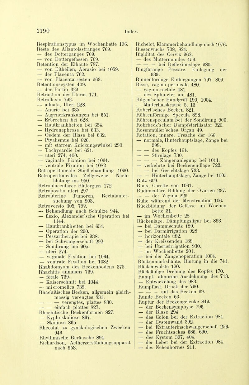 Respirationstypus im Woclienbette 196. Reste des Allantoisstranges 769. — des Dotterganges 769. — von Dottergefässen 769. Retention der Eiliäute 787. — von Eitlieilen, Abrasio bei 1059. — der Placenta 762. — von Placentarresteu 963. Retentionscysten 409. — der Portio 329 Retraction des Uterus 171. Retroflexio 792. — adnata, Uteri 228. — Amuie bei 635. — Augenerkrankungeu bei 651. — Erbrechen bei 628. — Hautki'ankheiten bei 654. — Hydronephrose bei 633. — Oedem der Blase bei 632. — Ptyalismus bei 626. — mit starrem Knickungswinkel 290. — Tachycardie bei 621. — uteri 274, 400. — vaginale Fixation bei 1064. — ventrale Fixation bei 1082 Retroperitoneale Stielbehandlung 1090. Retroperitoneales Zellgewebe, Nach- blutung ins 950. Retroplacentarer Bluterguss 172. Retropositio uteri 297. Retrouterine Tumoren, Rectalunter- suchung von 903. Retroversio 305, 799. — Behandlung nach Schultze 944. — flexio, Alexander'sche Operation bei 1144. — Hautkrankheiten bei 654. — Operation der 290. — Pessartherapie bei 938. — bei Schwangerschaft 292. — Sondirung bei 905. — uteri 274. — vaginale Fixation bei 1064. — ventrale Fixation bei 1082. Rhabdomyom des Beckenbodens 375. Rhachitis annulans 739. — fötale 739. — Kaiserschnitt bei 1044. — micromelica 739. Rhacliitisches Becken, allgemein gleich- massig verengtes 831. — — — verengtes, plattes 830. — — einfach plattes 827. Rhachitische Beckenformen 827. — Kyphoskoliose 867. — Skohose 865. Rheostat zu gynäkologischen Zwecken 946. Rhythmische Geräusche 894. Richardson, Aetherzerstäubungsapparat nach 953. Richelot, Klammerbehandlung nach 1076- Riesenwuchs 708, 824. Rigidität des Cervix 962. — des Muttermundes 456. — — — bei Deflexionslage 980. Ringförmige Pessare, Einlegung der 939. Rinnenförmige Einbiegungen 797. 809. Risse, vagino-perineale 480. — vagino-rectale 481. — des Sphincter ani 481. Ritgen'scher Handgriff 190, 1004. — Mutterhalskrause 5, 13. Robert'sches Becken 821. Röhrenförmige Specula 898. Röhrenspeculum bei der Sondirung 906. Rohrbeck'scher Dampfsterilisator 920. Rosenmüller'sches Organ 49. Rotation, innere, Ursache der 166. — normale, Hinterhauptslage, Zange bei 998. — — des Kopfes 164. Stirnlage 730. — — — Zangenanlegung bei 1011. — verkehrte bei Beckenendlage 722. — — bei Gesichtslage 733. — — Hinterhauptslage, Zange bei 1005. Rotz 609. Roux, Curette von 1061. Rudimentäre Bildung der Ovarien 237. — — der Vagina 229. Ruhe während der Menstruation 106. Rückbildung der Gefässe im Wochen- bette 31. — im Wochenbette 28 Rückenlage, Dämpfungsfigur bei 893. — bei Dammschutz 189. — bei Darmirrigation 928. — horizontale 882. — der Kreissenden 188. — bei Uterusirrigation 930. — im Wochenbette 201. — bei der Zangenoperation 1004. Rückenmarkshäute, Blutung in die 741. Rückenwülste 120. Rückläufige Drehung des Kopfes 170. Rumpf, abnorme Ausdehnung des 718. — Entwickelung des 983. Rumpflast, Druck der 790. — — — auf das Becken 69. Runde Becken 66. Ruptur der Beckengelenke 849. — der Beckensymphyse 796 — der Blase 294. — des Colon bei der Exti-action 984. — der Cystenwand 392. — bei Extrauterinschwangerschaft 256. — des Fruchtsackes 686, 690. — des Kystom 397, 404. — der Leber bei der E.xtraction 984. — des Nebenhornes 211.