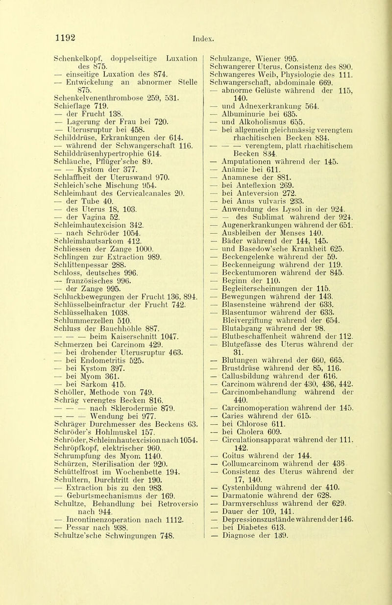 Schenkelkopf, doppelseitige Luxation des 875. — einseitige Luxation des 874. — Entwickelung an abnormer Stelle 875. Schenkelvenenthrombose 259, 531. Schieflage 719. — der Frucht 138. — Lagerung der Frau bei 720. — Uterusruptur bei 458. Schilddrüse, Erkrankungen der 614. — während der Schwangerschaft 116. Schilddrüsenhypertrophie 614. Schläuche, Pflüger'sche 89. Kystom der 377. Schlafflieit der Uteruswand 970. Schleich'sche Mischung 954. Schleimhaut des Cervicalcanales 20. — der Tube 40. — des Uterus 18, 103. ■— der Vagina 52. Schleimhautexcision 342. — nach Schröder 1054. Schleimhautsarkom 412. Schliessen der Zange 1000. Schlingen zur Extraction 989. Schlittenpessar 288. Schloss, deutsches 996. — französisches 996. — der Zange 995. Schluckbewegungen der Frucht 136, 894. Schlüsselbeinfractur der Frucht 742. Schlüsselhaken 1038. Schlummerzellen 510. Schluss der Bauchhöhle 887. — — ■— beim Kaiserschnitt 1047. Schmerzen bei Carcinom 429. — bei drohender Uterusruptur 463. — bei Endometritis 525. — bei Kystom 397. — bei Myom 361. —• bei Sarkom 415. Schöller, Methode von 749. Schräg verengtes Becken 816. nach Sklerodermie 879. — Wendung bei 977. Schräger Durchmesser des Beckens 63. Schröder's Hohlmuskel 157. Schröder, Schleimhautexcision nach 1054. Schröpfkopf, elektrischer 960. Schrumpfung des Myom 1140. Schürzen, Sterilisation der 920. Schüttelfrost im Wochenbette 194. Schultern, Durchtritt der 190. — Extraction bis zu den 983. — Geburtsmechanismus der 169. Schnitze, Behandlung bei Retroversio nach 944. — Incontinenzoperation nach 1112. — Pessar nach 938. Schultze'sche Schwingungen 748. Schulzange, Wiener 995. Schwangerer Uterus. Consistenz des 890. Schwangeres Weib, Physiologie des III. Schwangerschaft, abdominale 669. — abnorme Gelüste während der 115, 140. — und Adnexerkrankung 564. — Albuminurie bei 635. — und Alkoholismus 655. — bei allgemein gleichmässig verengtem rhachitischen Becken 834. ■ verengtem, platt rhachitischem Becken 834. — Amputationen während der 145. — Anämie bei 611. — Anamnese der 881. — bei Anteflexion 269. — bei Anteversion 272. — bei Anus vulvaris 233. — Anwendung des Lysol in der 924. — — des Sublimat während der 924. — Augen erkrankungen während der 651. — Ausbleiben der Menses 140. — Bäder während der 144, 145. — und Basedow'sche Krankheit 625. — Beckengelenke während der 59. — Beckenneigung während der 119. — Beckentumoren während der 845. — Beginn der 110. — Begleiterscheinungen der 115. — Bewegungen während der 143. — ßlasensteine während der 633. — Blasentumor während der 633. Bleivergiftung während der 654. — Blutabgang während der 98. — Blutbeschaffenheit während der 112. — Blutgefässe des Uterus während der 31. — Blutungen während der 660, 665. — Brustdrüse während der 85, 116. — Callusbildung während der 616. — Carcinom während der 430, 436, 442. — Carcinombehandlung während der 440. — Carcinomoperation während der 145. — Caries während der 615. —■ bei Chlorose 611. — bei Cholera 609. — Circulationsapparat während der III. 142. — Coitus während der 144. — CoUumcarcinom während der 436. — Consistenz des Uterus während der 17, 140. — Cystenbildung während der 410. — Darmatonie während der 628. — Darmverschluss während der 629. — Dauer der 109, 141. — Depressionszustände während der 146. — bei Diabetes 613. — Diagnose der 139.
