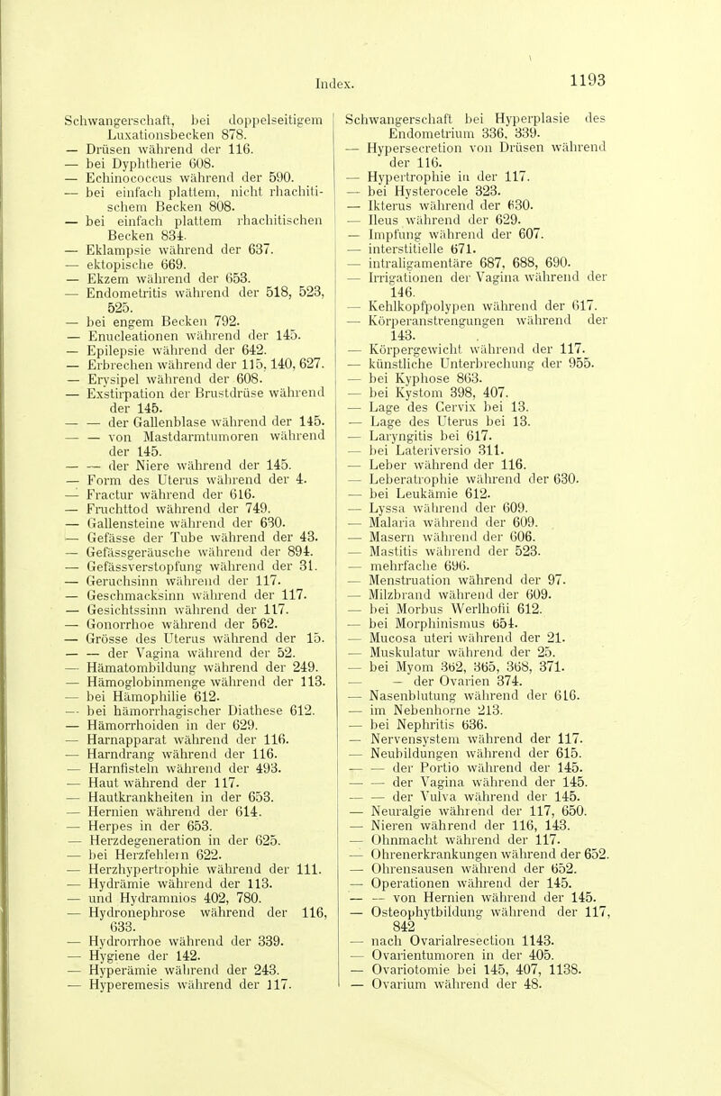 Schwangerschaft, bei doppelseitigem Luxationsbecken 878. — Drüsen während der 116. — bei Dyphtherie G08. — Echinococcus während der 590. — bei einfach plattem, nicht rhachiti- schem Becken 808. — bei einfach plattem rhacliitischen Becken 83i. — Eklampsie während der 637. — ektopische 669. — Ekzem während der 653. — Endometritis während der 518, 523, 525. — bei engem Becken 792. — Enucleationen während der 145. — Epilepsie während der 642. — Erbrechen während der 115,140, 627. — Erysipel während der 608. — Exstirpation der Brustdrüse während der 145. — — der Gallenblase während der 145. von Mastdarmtumoren während der 145. der Niere während der 145. — Form des Uterus während der 4. — Fractur während der 616. — Fruchttod während der 749. — Gallensteine während der 630. — Gefässe der Tube während der 43. — Gefässgeräusche während der 894. — Gefässverstopfung während der 31. — Geruchsinn während der 117. — Geschmacksinn während der 117. — Gesichtssinn während der 117. — Gonorrhoe während der 562. — Grösse des Uterus während der 15. — — der Vagina während der 52. — Hämatombildung während der 249. — Hämoglobinmenge während der 113. — bei Hämophilie 612. — bei hämorrhagischer Diathese 612. — Hämorrhoiden in der 629. — Harnapparat während der 116. — Harndrang während der 116. — Harnfisteln während der 493. — Haut während der 117. — Hautkrankheiten in der 653. — Hernien während der 614. — Herpes in der 653. — Herzdegeneration in der 625. — bei Herzfehlern 622. — Herzhypertrophie während der III. — Hydrämie während der 113. — und Hydramnios 402, 780. — Hydronephrose während der 116, 633. — Hydrorrhoe während der 339. — Hygiene der 142. — Hyperämie während der 243. — Hyperemesis während der 117. Schwangerschaft bei Hyperplasie des Endometrium 336, 339. — Hypersecretion von Drüsen während der 116. — Hypertrophie in der 117. — bei Hysterocele 323. — Ikterus während der (i30. — Ileus während der 629. — Impfung während der 607. — interstitielle 671. — intraligamentäre 687, 688, 690. — Irrigationen der Vagina während der 146. — Kehlkopfpolypen während der 617. — Kürperanstrengungen während der 143. — Körpergewicht während der 117. — künstliche Unterbrechung der 955. — bei Kyphose 863. — bei Kystom 398, 407. — Lage des Gervix bei 13. — Lage des Uterus bei 13. — Laryngitis bei 617. — bei Lateriversio 311. — Leber während der 116. — Leberatrophie während der 680. — bei Leukämie 612. — Lyssa während der 609. — Malaria während der 609. — Masern während der 606. — Mastitis während der 523. — mehrfache 696. — Menstruation während der 97. — Milzbrand während der 609. — bei Morbus Werlhofii 612. — bei Morphinismus 654. — Mucosa uteri während der 21. — Muskulatur während der 25. — bei Myom 362, 365, 368, 371. — — der Ovarien 374. — Nasenblutung während der 616. — im Nebenhorne 213. — bei Nephritis 636. — Nervensystem während der 117. — Neubildungen während der 615. der Portio während der 145. — — der Vagina während der 145. — — der Vulva während der 145. — Neuralgie während der 117, 650. — Nieren während der 116, 143. — Ohnmacht während der 117. — Ohrenerkrankungen während der 652. — Ohrensausen während der 652. — Operationen während der 145. — — von Hernien während der 145. — Osteophytbildung während der 117, 842 — nach Ovarialresection 1143. — Ovarientumoren in der 405. — Ovariotomie bei 145, 407, 1138. — Ovarium während der 48.