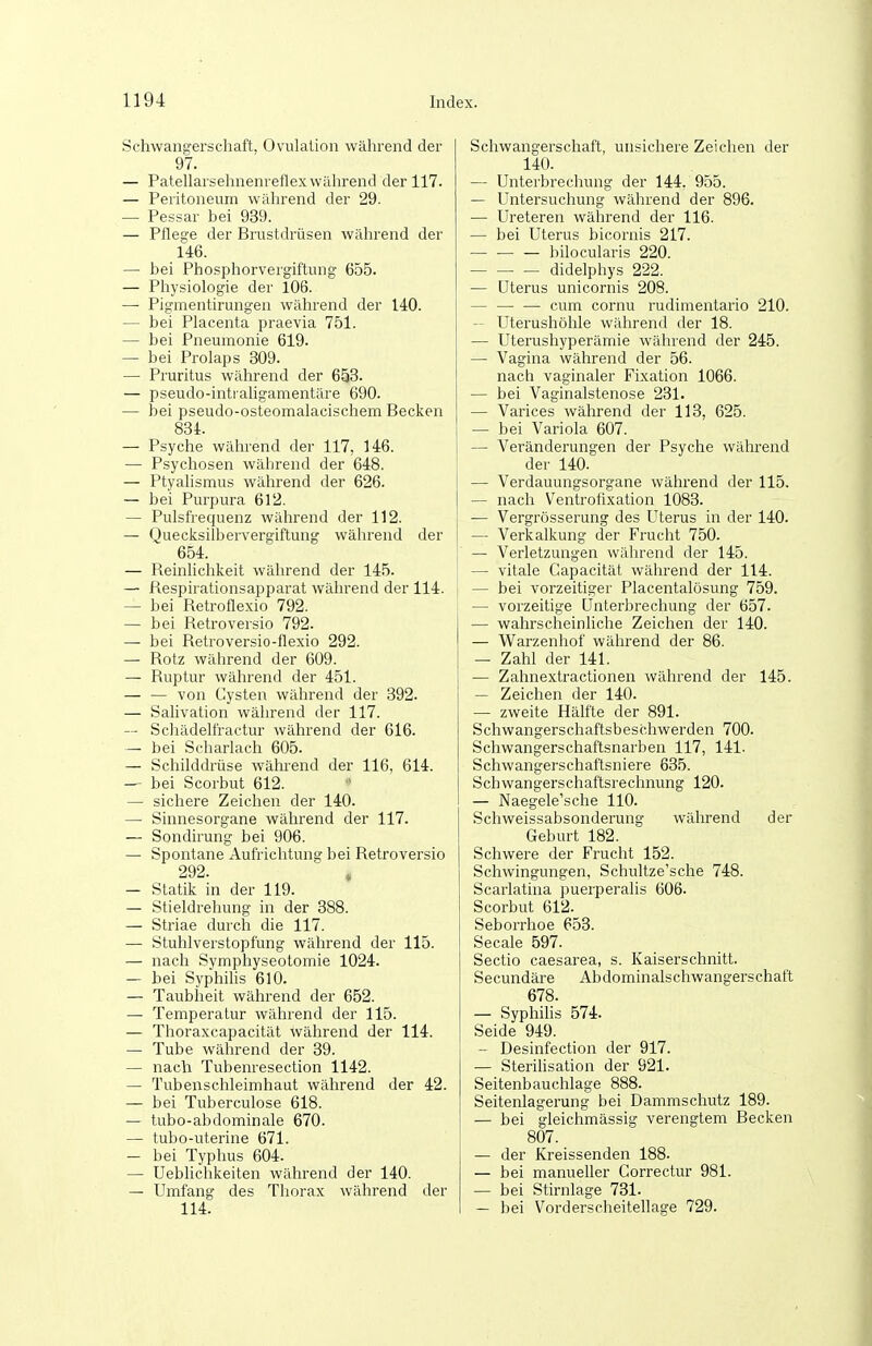 Schwangerschaft, Oviüalion während der 97. — Patellarsehnenreflex während der 117. — Peritoneum während der 29. — Pessar bei 939. — Pflege der Brustdrüsen während der 146. — bei Phosphorvergiftung 655. — Physiologie der 106. —■ Pigmentirungen während der 140. — bei Placenta praevia 751. — bei Pneumonie 619. — bei Prolaps 309. — Pruritus während der 653. — pseudo-intraligamentäre 690. — bei pseudo-osteomalaeischem Becken 834. — Psyche während der 117, 146. — Psychosen während der 648. — Ptyalismus während der 626. — bei Purpura 612. — Pulsfrequenz während der 112. — Quecksilbervergiftung während der 654. — Reinlichkeit während der 145. — Respirationsapparat während der 114. — bei Retrollexio 792. — bei Retroversio 792. — bei Retroversio-flexio 292. — Rotz während der 609. — Ruptur während der 451. — — von Cysten während der 392. — Salivation während der 117. — Schädelfractur während der 616. — bei Scharlach 605. — Schilddrüse während der 116, 614. — bei Scorbut 612. — sichere Zeichen der 140. — Sinnesorgane während der 117. — Sondirung bei 906. — Spontane Aufrichtung bei Retroversio 292. — Statik in der 119. — Stieldrehung in der 388. — Striae durch die 117. — Stuhlverstopfung während der 115. — nach Symphyseotomie 1024. — bei Syphihs 610. — Taubheit während der 652. — Temperatur während der 115. — Thoraxcapacität während der 114. — Tube während der 39. — nach Tubenresection 1142. — Tubenschleimhaut während der 42. — bei Tuberculose 618. — tubo-abdominale 670. — tubo-uterine 671. — bei Typhus 604. — Ueblichkeiten während der 140. — Umfang des Thorax während der 114. Schwangerschaft, unsichere Zeichen der 140. — Unterbrechung der 144. 955. — Untersuchung während der 896. — Ureteren während der 116. — bei Uterus bicornis 217. — — — bilocularis 220. — — — didelphys 222. — Uterus unicornis 208. — — — cum cornu rudimentario 210. Uterushöhle während der 18. — Uterushyperämie während der 245. — Vagina während der 56. nach vaginaler Fixation 1066. — bei Vaginalstenose 231. — Varices während der 113, 625. — bei Variola 607. — Veränderungen der Psyche während der 140. — Verdauungsorgane während der 115. — nach Ventrofixation 1083. — Vergrösserung des Uterus in der 140. — Verkalkung der Frucht 750. — Verletzungen während der 145. — vitale Capacität während der 114. — bei vorzeitiger Placentalösung 759. — vorzeitige Unterbrechung der 657. — wahrscheinliche Zeichen der 140. — W^arzenhof während der 86. — Zahl der 141. — Zahnextractionen während der 145. — Zeichen der 140. — zweite Hälfte der 891. S chwangerschaftsbes chwerden 700. Schwangerschaftsnarben 117, 141. Schwangerschaftsniere 635. Schwangerschaftsrechnung 120. — Naegele'sche 110. Schweissabsonderung während der Geburt 182. Schwere der Frucht 152. Schwingungen, Schultze'sche 748. Scarlatina puerperalis 606. Scorbut 612.^ Seborrhoe 653. Seeale 597. Sectio caesarea, s. Kaiserschnitt. Secundäre Abdominalschwangerschaft 678. — Syphilis 574. Seide 949. — Desinfection der 917. — Sterihsation der 921. Seitenbauchlage 888. Seitenlagerung bei Dammschutz 189. — bei gleichmässig verengtem Becken 807. — der Kreissenden 188. — bei manueller Gorrectur 981. — bei Stirnlage 731. — bei Vorderscheitellage 729.