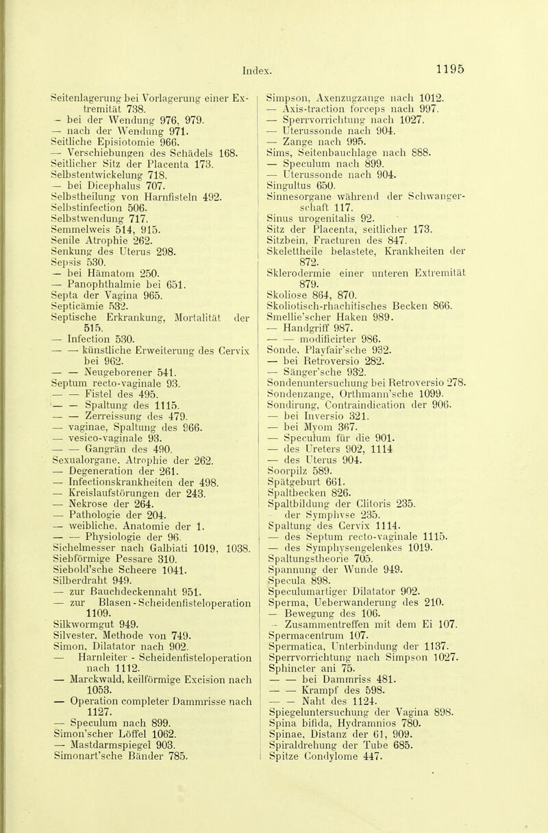 Seitenlageruno- bei Vorlagerung einer Ex- tremitäl 738. — bei der Wendung 976, 979. — nach der Wendung 971. Seitliche Episiotomie 966. — Verschiebungen des Schädels 168. SeitHcher Sitz der Placenta 173. Selbstentwickelung 718. — bei Dicephalus 707. Selbstheilung von Harnfisteln 492. Selbstinfection 506. Selbstwendung 717. Semmelweis 514, 915. Senile Atrophie 262. Senkung des Uterus 298. Sepsis 530. — bei Hämatom 250. — Panophthalmie bei 651. Septa der Vagina 965. Septicämie 582. Septische Erkrankung, Mortalität der 515. — Infection 530. — — künstliche Erweiterung des Cervix bei 962. — — Neugeborener 541. Septum recto-vaginale 93. Fistel des 495. — — Spaltung des 1115. — — Zerreissung des 479. — vaginae, Spaltung des 966. — vesico-vaginale 93. — — Gangrän des 490. Sexualorgane, Atrophie der 262. — Degeneration der 261. — Infectionskrankheiten der 498. — Kreislaufstörungen der 243. — Nekrose der 264. — Pathologie der 204. — weibliche, Anatomie der 1. Physiologie der 96. Sichelmesser nach Galbiati 1019, 1038. Siebförmige Pessare 310. Siebold'sche Scheere 1041. Silberdraht 949. — zur ßauchdeckennaht 951. — zur Blasen-Scheidenfisteloperation 1109. Silkwormgut 949. Silvester, Methode von 749. Simon, Dilatator nach 902. — Harnleiter - Scheidenfisteloperation nach 1112. — Marckwald, keilförmige Excision nach 1053. — Operation completer Dammrisse nach 1127. — Speculum nach 899. Simon'scher Löffel 1062. — Mastdarmspiegel 903. Simonart'sche Bänder 785. Simpson, Axenzugzange nach 1012. — Axis-traction forceps nach 997. — Sperrvorrichtung nach 1027. — Uterussonde nach 904. — Zange nach 995. Sims, Seitenbauchlage nach 888. — Speculum nach 899. — Uterussonde nach 904. Singultus 650. 1 Sinnesorgane während der Schwanger- schaft 117. Sinus urogenitalis 92. Sitz der Placenta, seitlicher 173. Sitzbein, Fracturen des 847. Skelettheile belastete, Krankheiten der 872. Sklerodermie einer unteren Extremität 879. Skoliose 864, 870. Skoliotisch-rhachitisclies Becken 866. Smellie'scher Haken 989. — Handgriff 987. — — modificirter 986. Sonde, Playfair'sche 932. — bei Retroversio 282. — Sänger'sche 932. Sondenuntersuchung bei Retroversio 278. Sondenzange, Orthmann'sche 1099. Sondirung, Contraindication der 906. — bei Inversio 321. — bei Myom 367. — Speculum für die 901. — des Ureters 902, 1114 — des Uterus 904. Soorpilz 589. Spätgeburt 661. j Spaltbecken 826. ! Spaltbildung der Clitoris 235. der Symphyse 235. Spaltung des Gervix 1114. — des Septum recto-vaginale 1115. — des Symphysengelenkes 1019. Spaltungstheorie 705. Spannung der Wunde 949. Specula 898. Speculumartiger Dilatator 902. Sperma, Ueberwanderung des 210. — Bewegung des 106. — Zusammentreffen mit dem Ei 107. Spermacentrum 107. Spermatica. Unterbindung der 1137. Sperrvorrichtung nach Simpson 1027. Sphincter ani 75. — — bei Dammriss 481. Krampf des 598. Naht des 1124. Spiegeluntersuchung der Vagina 898. Spina bifida, Hydramnios 780. Spinae, Distanz der 61, 909. Spiraldrehung der Tube 685. Spitze Gondylome 447.