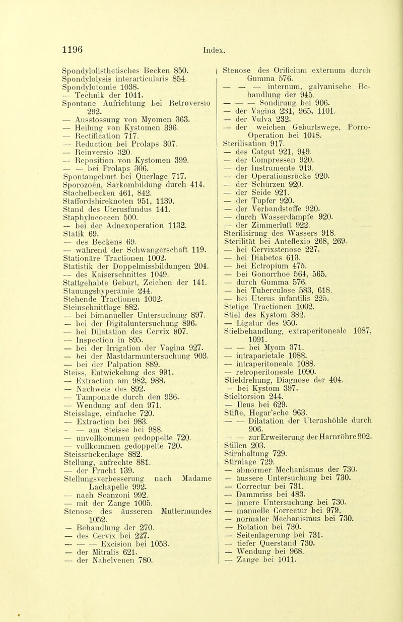 Spondylolisthetisches Becken 850. Spondylolysis interarticularis 854. Spondylotomie 1038. — Technik der 1041. Spontane Aufrichtung bei Retroversio 292. — Ausstossung von Myomen 363. — Heikang von Kystomen 396. — Rectification 717. — Reduction bei Prolaps 307. — Reinversio 320. — Reposition von Kystomen 399. bei Prolaps 306. Spontangeburt bei Querlage 717. Sporozoen, Sarkombildung durch 414. Stachelbecken 461, 842. Staffordshireknoten 951, 1139. Stand des Uterusfundus 141. Staphylococcen 500. ~ bei der Adnexoperation 1132. Statik 69. — des Beckens 69. — während der Schwangerschaft 119. Stationäre Tractionen 1002. Statistik der Doppelmissbildungen 204. — des Kaiserschnittes 1049. Stattgehabte Geburt, Zeichen der 141. Stauungshyperämie 244. Stehende Tractionen 1002. Steinschnittlage 882. — bei bimanueller Untersuchung 897. — bei der Digitaluntersuchung 896. — bei Dilatation des Cervix b07. — Inspection in 895. — bei der Irrigation der Vagina 927. — bei der Mastdarmuntersuchung 903. — bei der Palpation 889. Steiss, Entwickelung des 991. — Extraction am 982, 988. — Nachweis des 892. — Tamponade durch den 936. — Wendung auf den 971. Steisslage, einfache 720. — Extraction bei 983. — — am Steisse bei 988. — unvollkommen gedoppelte 720. — vollkommen gedoppelte 720. Steissrückenlage 882. Stellung, aufrechte 881. — der Frucht 139. Stellungsverbesserung nach Madame Lachapelle 992. — nach Scanzoni 992. — mit der Zange 1005. Stenose des äusseren Muttermundes 1052. — Behandlung der 270. — des Cervix bei 227. — Excision bei 1053. — der Mitrahs 621. — der Nabelvenen 780. Stenose des Orificium externum durch Gumma 576. — — — internum, galvanische Be- handlung der 945. — Sondirung bei 906. — der Vagina 231, 965, 1101. . — der Vulva 232. — der weichen Geburtswege, Porro- Operation bei 1048. Sterilisation 917. — des Catgut 921, 949. — der Compressen 920. — der Instrumente 919. — der Operationsröcke 920. — der Schürzen 920. — der Seide 921. — der Tupfer 920. — der Verbandstoffe 920. — durch Wasserdämpfe 920. — der Zimmerluft 922. Sterilisirung des Wassers 918. Sterilität bei Anteflexio 268, 269. — bei Cervixstenose 227. — bei Diabetes 613. — bei Ectropium 475. — bei Gonorrhoe 564, 565. — durch Gumma 576. — bei Tuberculose 588, 618. — bei Uterus infantilis 225. Stetige Tractionen 1002. Stiel des Kystom 382. — Ligatur des 950. Stielbehandlung, extraperitoneale 1087, 1091. bei Myom 371. — intraparietale 1088. — intraperitoneale 1088. — retroperitoneale 1090. Stieldrehung, Diagnose der 404. — bei Kystom 397. Stieltorsion 244. — Ileus bei 629. Stifte, Hegar'sche 963. Dilatation der Uterushöhle durch 906. zur Erweiterung der Harnröhre 902. Stillen 203. Stirnhaltung 729. Stirnlage 729. — abnormer Mechanismus der 730. — äussere Untersuchung bei 730. — Correctur bei 731. — Dammiiss bei 483. — innere Untersuchung bei 730. — manuelle Correctur bei 979. — normaler Mechanismus bei 730. — Rotation bei 730. — Seitenlagerung bei 731. — tiefer Querstand 730. — Wendung bei 968. — Zange bei 1011.