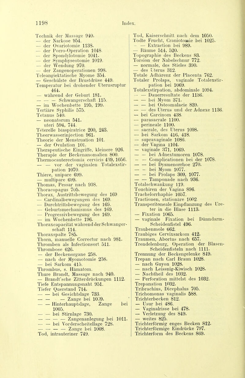 Technik der Massage 9i0. — der Narkose 954. — der Ovariotomie 1133. — der Porro-Operation 1048. — der Spondylotomie 1041. — der Symphyseotomie 1019. — der Wendung 970. — der Zangenoperationen 998. Teleangiektatisclie Myome 354. — Gescliülste der Brustdrüse 449. Temperatur bei droliender Uterusruptur 464. — während der Geburt 181. — — — Schwangerscliaft 115. — im Wochenbette 195, 199- Tertiäre Syphihs 575. Tetanus 54U. — neonatorum 541. uteri 594, 744. Teterehe biaspiratrice 200, 243. Theerwasserinjection 961- Theorie der Menstruation 101. — der Ovulation 101. Therapeutische Eingriffe, kleinere 926. Therapie der Beckenanomalien 800. Thermocauterectomia cervicis 439, 1056. — — vor der vaginalen Totalexstir- pation 1070. Thiere, unipare 699. — multipare 699. Thomas, Pessar nach 9.S8. Thoracopagus 705. Thorax, Austrittsbewegung des 169 — Cardinalbewegungen des 169. — Durchtrittsbewegung des 169. — Geburtsmeclianismus des 169. — Progressivbewegung des 169. — im Wochenbette 196- Thoraxcapacität während der Schwanger- schaft 114. Thoraxspalte 785. Thorn, manuelle Correctur nach 981. Thromben als Infectionsort 511. Thrombose 626. — der Beckenorgane 258. — nach der Myomotomie 2-58. — bei Sarkom 415. Thrombus, s. Hämatom. Thure Brandt, Massage nach 940. — Brandt'sche Zitterdrückungen 1112. Tiefe Entspannungsnaht 951. Tiefer Querstand 714. bei Gesichtslage 733. — Zange bei 1039. — — Hinterhauptslage, Zange bei 1005. bei Stirnlage 730. — — — — Zangenanlegung bei 1011. — — bei Vorderscheitellage 728. Zange bei 1008. Tod, intrauteriner 749. Tod, Kaiserschnitt nach dem 1050. Todte Frucht, Graniotoaiie bei 1025. — — Extraction bei 989. — Räume 514, 520. Topographie des Beckens 83. Torsion der Nabelschnur 772. — normale, des Stieles 390. — des Uterus 312. Totale Adhärenz der Placenta 762. Totaler Prolaps, vaginale Totalexstir- pation bei 1069. Totalexstirpation, abdominale 1094. — — Dauerresultate der 1136. bei Myom 371. — — bei Osteomalacie 839. des Uterus und der Adnexe 1136. — bei Carcinom 438. — parasacrale 1100. — perineale 1100. — sacrale, des Uterus 1098. — bei Sarkom 416, 418. — supravaginale 1086. — der Vasfina 1104. — vaginale 371, 1069. — — bei Adnextumoren 1078. — — Complicationen bei der 1078. — — bei Dvsmenorrhoe 270. bei Myom 1077. bei Prolaps 309, 1077. — — Tamponade nach 936. Totalschwankung 119. Touchiren der Vagina 896. Trachelorrhaphie 1057. Tractionen, stationäre 1002. Transperitoneale Einpflanzung des Ure- ter in die Blase 1113. — Fixation 1065. — vaginale Fixation bei Dünndarm- Scheidenfistel 496. Traubenmole 662. Traubiges Cervixsarkom 412. Traumen, Abortus nach 657. Trendelenburg, Operation der Blasen- Scheidenfisteln nach 1111. Trennung der Beckengelenke 849. Trepan nach Carl Braun 1028. — nach Guyon 1028. — nach Leissnig-Kiwisch 1028. — Nachtheil des 1032. — Perforation mittelst des 1032. Trepanation 1032. Tribrachius, Dicephalus 705. Trichomonas vaginafis 588. Trichterbecken 812. — Usur bei 486. — Vaginalrisse bei 478. — Verletzung des 849. — weites 825. Trichterförmig enges Becken 812. Trichterförmige Eindrücke 797. Trichterform des Beckens 869.