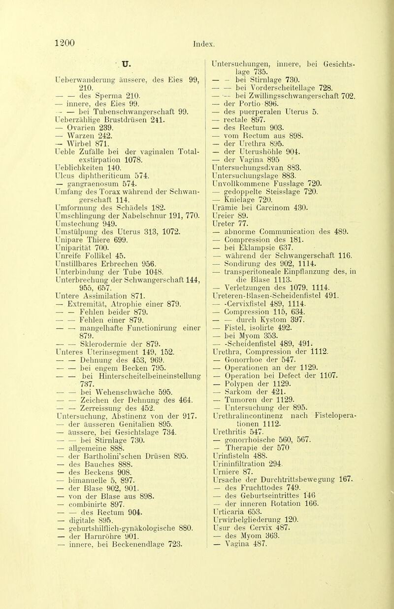 U. Ueberwaiiderung äussere, des Eies 99, 210. — — des Sperma 210. — innere, des Eies 99. — — bei Tubenschwangerschaft 99. Ueberzählig-e Brustdrüsen 24l. — Ovarien 239. — Warzen 242. — Wirbel 871. Ueble Zufälle bei der vaginalen Tolal- exstirpation 1078. Ueblichkeiten 140. Ulcus diphtheriticum 574. — gangraenosum 574. Umfang des Torax während der Schwan- gerschaft 114. Umformung des Schädels 182. Umschlingung der Nabelschnur 191, 770. Umstechung 949. Umstülpung des Uterus 313, 1072. Unipare Thiere 699. Uniparität 700. Unreife Follikel 45. Unstillbares Erbrechen 956. Unterbindung der Tube 1048. Unterbrechung der Schwangerschaft 144, 955, 657. Untere Assimilation 871. — Extremität, Atrophie einer 879. Fehlen beider 879. Fehlen einer 879. mangelhafte Functionirung einer 879. — — Sklerodermie der 879. Unteres Uterinsegment 149, 152. — — Dehnung des 453, 969. — — bei engem Becken 795. — — bei Hinterscheitelbeineinst-ellung 787. — — bei Wehenschwäche 595. — — Zeichen der Dehnung des 464. — — Zerreissung des 452. Untersuchung, Abstinenz von der 917. — der äusseren Genitalien 895. — äussere, bei Gesichtslage 734. bei Stirnlage 730. — allgemeine 888. — der Barthohni'schen Drüsen 895. — des Bauches 888. — des Beckens 908. — bimanuelle 5, 897. — der Blase 902, 901. — von der Blase aus 898. — combinirte 897. — — des Bectum 904. — digitale 895. — geburtshilflich-gynäkologische 880. — der Harnröhre 901. — innere, bei Beckenendlage 723. Untersuchungen, innere, bei Gesichts- lage 735. bei Stirnlage 730. — — bei Vorderscheitellage 728. — ■— bei Zwillingsschwangerschaft 702. — der Portio 896. — des puerperalen Uterus 5. — rectale 897. — des Rectum 903. — vom Rectum aus 898. — der Urethra 895. — der Uterushöhle 904. — der Vagina 895 Untersuchungsdivan 883. Untersuchungslage 883. Unvollkommene Fusslage 720. — gedoppelte Steisslage 720. — Knielage 72Ü. Urämie bei Garcinom 430. Ureier 89. Ureter 77. — abnorme Communication des 489. — Compression des 181. — bei Eklampsie 637. — während der Schwangerschaft 116. — Sondirung des 902, 1114. — transperitoneale Einpflanzung des, in die Blase 1113. — Verletzungen des 1079, 1114. Ureteren-Blasen-Scheidenfistel 491. Cervixfistel 489, 1114. — Compression 115, 634. — — durch Kystom 397. — Fistel, isolirte 492. — bei Myom 353. — -Scheidenfistel 489, 491. Urethra, Gompression der 1112. — Gonorrhoe der 547. — Operationen an der 1129. — Operation bei Defect der 1107. — Polypen der 1129. — Sarkom der 421. — Tumoren der 1129. — Untersuchung der 895. Urethralincontinenz nach Fistelopera- tionen 1112. Urethritis 547. — gonorrhoische 560, 567. — Therapie der 570, Urinfisteln 488. Urininfiltration 294. Urniere 87. Ursache der Durchtrittsbewegung 167. — des Fruchttodes 749. — des Geburtseintrittes 146 — der inneren Rotation 166. Urticaria 653. Urwirbelgliederung 120. Usur des Gervix 487. — des Myom 363. — Vagina 487.