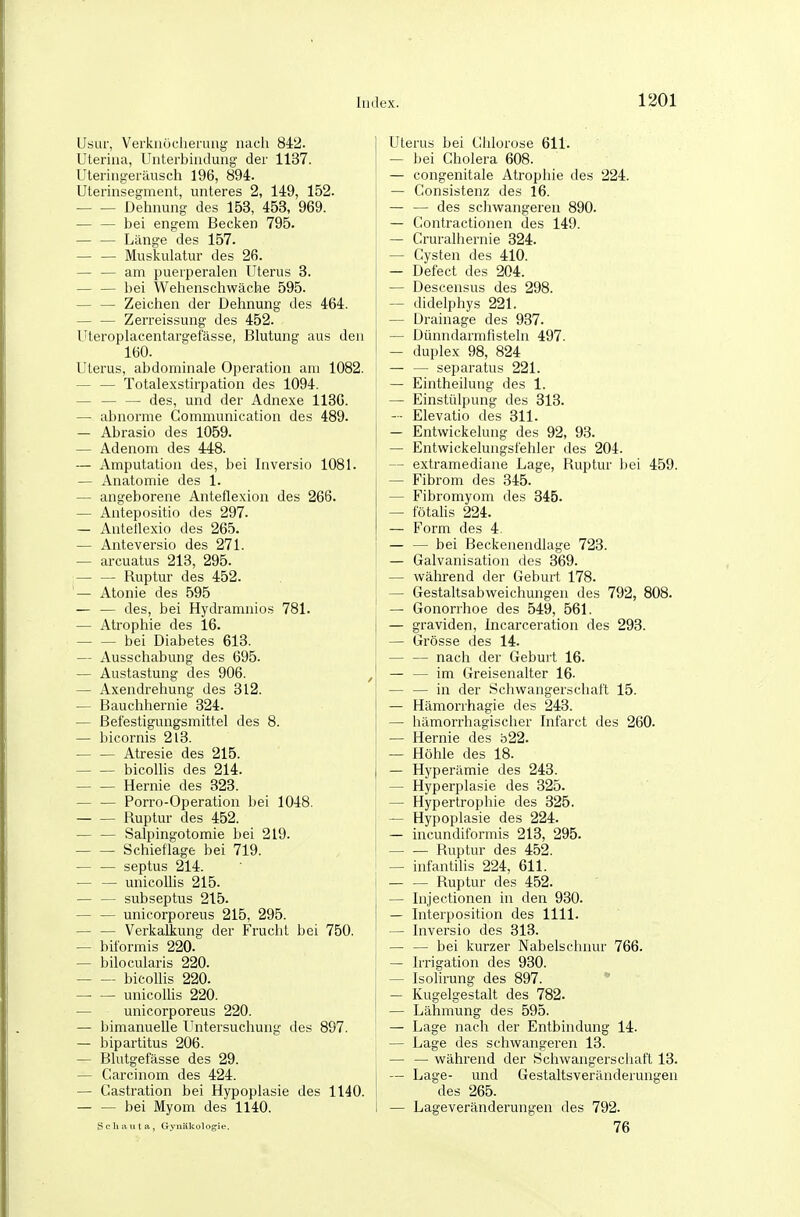 Usur, Verkuöcherung nach 8i2. Uterina, Unterbindung der 1137. Uteringeräusch 196, 894. Uterinsegment, unteres 2, 149, 152. Dehnung des 153, 453, 969. bei engem Becken 795. Länge des 157. — — Muskulatur des 26. — — am puerperalen Uterus 3. bei Wehenschwäche 595. — — Zeichen der Dehnung des 464. — — Zerreissung des 452. Uteroplacentargefässe, Blutung aus den 160. Uterus, abdominale Operation am 1082. — — Totalexstirpation des 1094. — — — des, und der Adnexe 1130. — abnorme Communication des 489. — Abrasio des 1059. — Adenom des 448. — Amputation des, bei Inversio 1081. — Anatomie des 1. — angeborene Anteflexion des 266. — Antepositio des 297. — Antetlexio des 265. — Anteversio des 271. — arcuatus 213, 295. Ruptur des 452. — Atonie des 595 — — des, bei Hydramnios 781. — Atrophie des 16. — — bei Diabetes 613. — Ausschabung des 695. — Austastung des 906. — Axendrehung des 312. — Bauchhernie 324. — ßefestiguugsmittel des 8. — bicornis 213. — — Atresie des 215. bicollis des 214. Hernie des 323. Porro-Operation bei 1048. Ruptur des 452. — — Salpingotomie bei 219. Schieflage bei 719. — — septus 214. — — unicoUis 215. subseptus 215. — — unicorporeus 215, 295. — — Verkaliung der Frucht bei 750. — biformis 220. — bilocularis 220. bicollis 220. —■ — unicoUis 220. — unicorporeus 220. — bimanuelle Untersuchung des 897. — bipartitus 206. — Blutgefässe des 29. — Carcinom des 424. — Castration bei Hypoplasie des 1140. bei iVIyom des 1140. Schaut a, Gynäkologie. Uterus bei Chlorose 611. — bei Cholera 608. — congenitale Atrophie des 224. — Consistenz des 16. — — des schwangei'en 890. — Contractionen des 149. — Cruralhernie 324. — Cysten des 410. — Defect des 204. — Descensus des 298. ~ didelphys 221. — Drainage des 937. — Dünndarmfisteln 497. — duplex 98, 824 — — separatus 221. — Eintheilung des 1. — Einstülpung des 313. — Elevatio des 311. — Entwickelung des 92, 93. — Entwickelungsfehler des 204. — extramediane Lage, Ruptur bei 459. — Fibrom des 345. — Fibromyom des 345. — fötahs 224. — Form des 4. — — bei Beckenendlage 723. — Galvanisation des 369. — wälii-end der Geburt 178. — Gestaltsabweichungen des 792, 808. — Gonorrhoe des 549, 561. — graviden, Incarceration des 293. — Grösse des 14. — — nach der Gebui t 16. — — im Greisenalter 16. — — in der Schwangerschaft 15. — Hämorrhagie des 243. — hämorrhagischer Infarct des 260. — Hernie des b22. — Höhle des 18. — Hyperämie des 243. — Hyperplasie des 325. — Hypertrophie des 325. — Hypoplasie des 224. — incundiformis 213, 295. Ruptur des 452. — infantilis 224, 611. — — Ruptur des 452. — Injectionen in den 930. — Interposition des 1111. — Inversio des 313. — — bei kurzer Nabelschnur 766. — Irrigation des 930. — Isolirung des 897.  — Kugelgestalt des 782. — Lähmung des 595. — Lage nach der Entbindung 14. — Lage des schwangeren 13. — — während der Schwangerschaft 13. — Lage- und Gestaltsveränderungen des 265. — Lageveränderungen des 792. 76