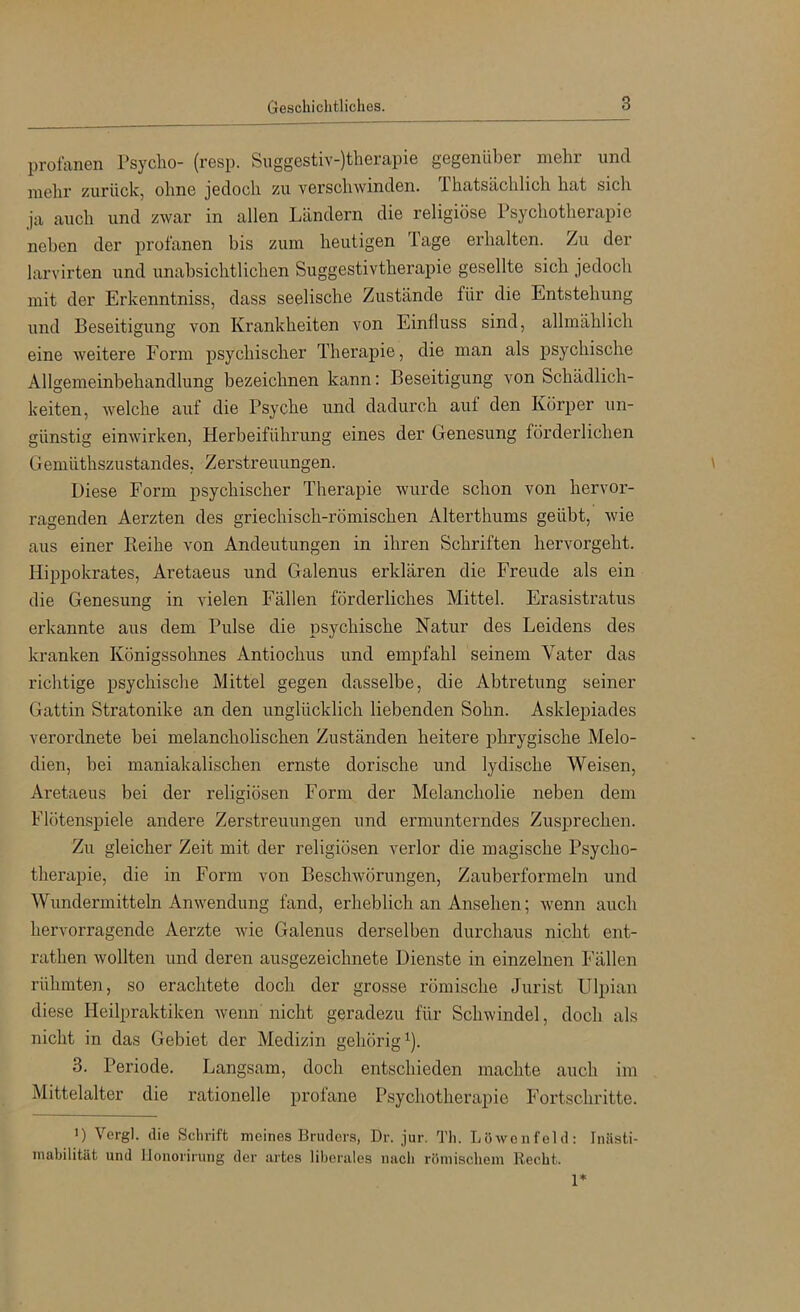 profanen Tsyclio- (resp. Suggestiv-)therapie gegenüber mehr und mehr zurück, ohne jedoch zu verschwinden. Thatsächlich hat sicli ja auch und zwar in allen Ländern die religiöse Psychotherapie neben der profanen bis zum heutigen Tage erhalten. Zu der larvirten und unabsichtlichen Suggestivtherapie gesellte sich jedoch mit der Erkenntniss, dass seelische Zustände für die Entstehung und Beseitigung von Krankheiten von Einfluss sind, allmählich eine weitere Form psychischer Therapie, die man als psychische Allgemeinbehandlung bezeichnen kann: Beseitigung von Schädlich- keiten, welche auf die Psyche und dadurch auf den Körper un- günstig einwirken, Herbeiführung eines der Genesung förderlichen Gemüthszustandes, Zerstreuungen. Diese Form psychischer Therapie wurde schon von hervor- ragenden Aerzten des griechisch-römischen Alterthums geübt, wie aus einer Reihe von Andeutungen in ihren Schriften hervorgeht. Hippokrates, Aretaeus und Galenus erklären die Freude als ein die Genesung in vielen Fällen förderliches Mittel. Erasistratus erkannte aus dem Pulse die psychische Natur des Leidens des kranken Königssohnes Antiochus und empfahl seinem Vater das richtige psychische Mittel gegen dasselbe, die Abtretung seiner Gattin Stratonike an den unglücklich liebenden Sohn. Asklepiades verordnete bei melancholischen Zuständen heitere phrygische Melo- dien, bei maniakalischen ernste dorische und lydische Weisen, Aretaeus bei der religiösen Form der Melancholie neben dem Flötenspiele andere Zerstreuungen und ermunterndes Zusprechen. Zu gleicher Zeit mit der religiösen verlor die magische Psycho- therapie, die in Form von Beschwörungen, Zauberformeln und Wundermitteln Anwendung fand, erheblich an Ansehen; wenn auch hervorragende Aerzte wie Galenus derselben durchaus nicht ent- rathen wollten und deren ausgezeichnete Dienste in einzelnen Fällen rühmten, so erachtete doch der grosse römische Jurist Ulpian diese Heilpraktiken wenn nicht geradezu für Schwindel, doch als nicht in das Gebiet der Medizin gehörig^). 3. Periode. Langsam, doch entschieden machte auch im Mittelalter die rationelle profane Psychotherapie Fortschritte. 1) Vergl. die Sclirift meines Bruders, Dr. jur. Tli. Löwenfeld: Iniisti- inabilität und llonorirung der artes liberales nach römischem Recht.