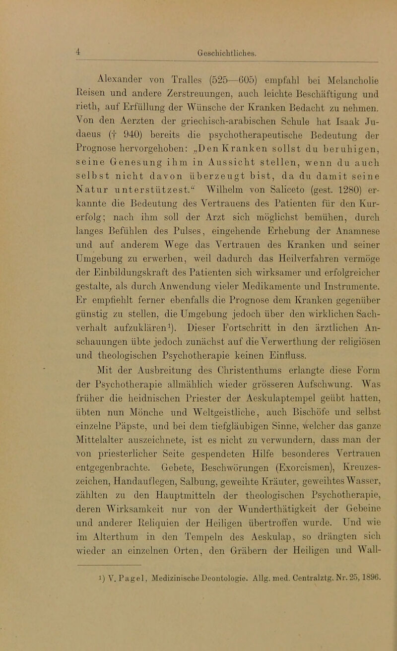 Alexander von Tralles (525—GÜ5) enipt'ald bei Melancliolie Ueisen und andere Zerstreuungen, aucli leichte Beschäftigung und rieth, auf Erfüllung der Wünsche der Kranken Bedacht zu nehmen. Von den Aerzten der griechisch-arabischen Schule hat Isaak Ju- daeus (f 940) bereits die psychotherapeutische Bedeutung der Prognose hervorgehoben: „Den Kranken sollst du beruhigen, seine Genesung ihm in Aussicht stellen, wenn du auch selbst nicht davon überzeugt bist, da du damit seine Natur unterstützest.^^ Wilhelm von Saliceto (gest. 1280) er- kannte die Bedeutung des Vertrauens des Patienten für den Kur- erfolg; nach ihm soll der Arzt sich möglichst bemühen, durch langes Befühlen des Pulses, eingehende Erhebung der Anamnese und auf anderem Wege das Vertrauen des Kranken und seiner Umgebung zu erwerben, weil dadurch das Heilverfahren vermöge der Einbildungskraft des Patienten sich wirksamer xmd erfolgreicher gestalte, als durch Anwendung vieler Medikamente und Instrumente. Er empfiehlt ferner ebenfalls die Prognose dem Kranken gegenüber günstig zu stellen, die Umgebung jedoch über den wirklichen Sach- verhalt aufzuklären ^). Dieser Fortschritt in den ärztlichen An- schauungen übte jedoch zunächst auf die Verwerthung der religiösen und theologischen Psychotherapie keinen Einfluss. Mit der Ausbreitung des Christenthums erlangte diese Form der Psychotherapie allmählich wieder grösseren Aufschwung. Was früher die heidnischen Priester der Aeskulaptempel geübt hatten, übten nun Mönche und Weltgeistliche, auch Bischöfe und selbst einzelne Päpste, und bei dem tiefgläubigen Sinne, welcher das ganze Mittelalter auszeichnete, ist es nicht zu verwundern, dass man der von priesterlicher Seite gespendeten Hilfe besonderes Vertrauen entgegenbrachte. Gebete, Beschwörungen (Exorcismen), Kreuzes- zeichen, Handauflegen, Salbung, geweihte Kräuter, geweihtes Wasser, zählten zu den Hauptmitteln der theologischen Psychotherapie, deren Wirksamkeit nur von der Wunderthätigkeit der Gebeine und anderer Reliquien der Heiligen übertrofi'en wurde. Und wie im Alterthum in den Tempeln des Aeskulap, so drängten sich wieder an einzelnen Orten, den Gräbern der Heiligen und Wall- 1) V. Pagel, Medizinische Deontologie. Allg. nied. Ceutralztg. Nr. 25, 1896.