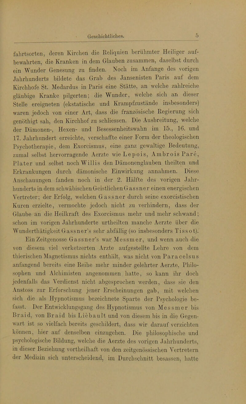fahrtsorten, deren Kirchen die Reliquien berühmter Heiliger auf- bewahrten, die Kranken in dem Glauben zusammen, daselbst durch ein Wunder Genesung zu finden. Noch im Anfänge des vorigen Jahrhunderts bildete das Grab des Jansenisten Paris auf dem Kirchhofe St. Medardus in Paris eine Stätte, an welche zahlreiche gläubige Kranke pilgerten; die Wunder, welche sich an dieser Stelle ereigneten (ekstatische und Krampfzustände insbesonders) waren jedoch von einer Art, dass die französische Regierung sich genöthigt sah, den Kirchhof zu schliessen. Die Ausbreitung, welche der Dämonen-, Hexen- und Besessenheitswahn im 15., 16. und 17. Jahrhundert erreichte, verschaffte einer Form der theologischen Psychotherapie, dem Exorcismus, eine ganz gewaltige Bedeutung, zumal selbst hervorragende Aerzte wieLepois, AmbroisPare, Plater und selbst noch Willis den Dämonenglauben theilten und Erki’ankungen durch dämonische Einwirkung annahmen. Diese Anschauungen fanden noch in der 2. Hälfte des vorigen Jahr- hunderts in dem schwäbischen Geistlichen Gassner einen energischen Vertreter; der Erfolg, welchen Gassner durch seine exorcistischen Kuren erzielte, vermochte jedoch nicht zu verhindern, dass der Glaube an die Heilkraft des Exorcismus mehr und mehr schwand; schon im vorigen Jahrhunderte urtheilten manche Aerzte über die WunderthätigkeitGassner’s sehr abfällig (so insbesonders Tissot). Ein Zeitgenosse Gassner’s war Messmer, und wenn auch die von diesem viel verketzerten Arzte aufgestellte Lehre von dem thierischenMagnetismus nichts enthält, was nicht von Paracelsus anfangend bereits eine Reihe mehr minder gelehrter Aerzte, Philo- sophen und Alchimisten angenommen hatte, so kann ihr doch jedenfalls das Verdienst nicht abgesprochen Averden, dass sie den Anstoss zur Erforschung jener Erscheinungen gab, mit Avelchen sich die als Hypnotismus bezeichnete Sparte der Psychologie be- lässt. Der Entwicklungsgang des Hypnotismus von M e s s m e r bis Braid, von Braid bis Liebault und von diesem bis in die Gegen- Avart ist so vielfach bereits geschildert, dass Avir darauf verzichten können, hier auf denselben einzugehen. Die philosophische und psychologische Bildung, Avelche die Aerzte des vorigen Jahrhunderts, in dieser Beziehung vortheilhaft von den zeitgenössischen Vertretern der Medizin sich unterscheidend, im Durcliscbnitt besassen, hatte