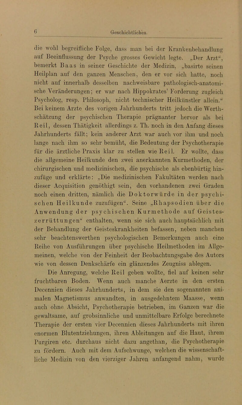die wohl begreitiiche Folge, dass man bei der Krankenbebandlung auf Beeinflussung der Psyche grosses Gewicht legte. „Der Arzt“, bemerkt Baas in seiner Geschichte der Medizin, „basirte seinen Heilplan auf den ganzen Menschen, den er vor sich hatte, noch nicht auf innerhalb desselben nachweisbare pathologisch-anatomi- sche Veränderungen; er war nach Hippokrates’ Forderung zugleich Psycholog, resp. Philosoph, nicht technischer Heilkünstler allein.“ Bei keinem Arzte des vorigen Jahrhunderts tritt jedoch die Werth- schätzung der psychischen Therapie prägnanter hervor als bei Keil, dessen Thätigkeit allerdings z. Th. noch in den Anfang dieses Jahrhunderts fällt; kein anderer Arzt war auch vor ihm und noch lange nach ihm so sehr bemüht, die Bedeutung der Psychotherapie für die ärztliche Praxis klar zu stellen wie Reil. Er wollte, dass die allgemeine Heilkunde den zwei anerkannten Kurmethoden, der chirurgischen und medizinischen, die psychische als ebenbürtig hin- zufüge und erklärte: „Die medizinischen Fakultäten werden nach dieser Acquisition genöthigt sein, den vorhandenen zwei Graden noch einen dritten, nämlich die Doktorwürde in der psychi- schen Heilkunde zuzufügen“. Seine „Rhapsodien über die Anwendung der psychischen Kurmethode auf Geistes- zerrüttungen“ enthalten, wenn sie sich auch hauptsächlich mit der Behandlung der Geisteskrankheiten befassen, neben manchen sehr beachtenswerthen psychologischen Bemerkungen auch eine Reihe von Ausführungen über psychische Heilmethoden im Allge- meinen, welche von der Feinheit der Beobachtungsgabe des Autors wie von dessen Denkschärfe ein glänzendes Zeugniss ablegen. Die Anregung, welche Reil geben wollte, fiel auf keinen sehr fruchtbaren Boden. Wenn auch manche Aerzte in den ersten Decennien dieses Jahrhunderts, in dem sie den sogenannten ani- malen Magnetismus anwandten, in ausgedehntem Maasse, wenn auch ohne Absicht, Psychotherapie betrieben, im Ganzen war die gewaltsame, auf grobsinnliche und unmittelbare Erfolge berechnete Therapie der ersten vier Decennien dieses Jahrhunderts mit ihren enormen Blutentziehungen, ihren Ableitungen auf die Haut, ihrem Purgiren etc. durchaus nicht dazu angethan, die Psychotherapie zu fördern. Auch mit dem Aufschwünge, welchen die wissenschaft- liche Medizin von den vierziger Jahren anfangend nahm, wurde