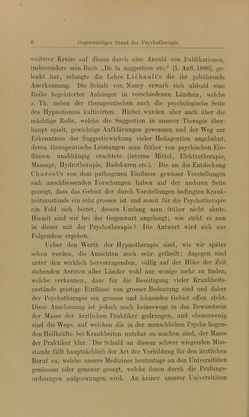 weiterer Kreise auf dieses durch eine Anzahl von ruldikationen, insbesonders sein Bucli ,,De la Suggestion etc/‘ (1. Aufl. 1886), ge- lenkt hat, erlangte die Lehre Liebault’s die ihr gebührende Anerkennung. Die Schule von Nancy erwarb sich alsbald eine Reihe begeisterter Anhänger in verschiedenen Ländern, welche z. Th. neben der therapeutischen auch die psychologische Seite des Hypnotismus kultivirten. Hiebei wurden aber auch über die mächtige Rolle, welche die Suggestion in unserer Therapie über- haupt spielt, gewichtige Aufklärungen gewonnen und der Weg zur Erkenntniss der Suggestivwirkung vieler Heilagentien angebahnt, deren therapeutische Leistungen man früher von psychischen Ein- flüssen unabhängig erachtete (interne Mittel, Elektrotherapie, Massage, Hydrotherapie, Badekuren etc.). Die an die Entdeckung Charcot’s von dem pathogenen Einflüsse gewisser Vorstellungen sich anschliessenden Forschungen haben auf der anderen Seite gezeigt, dass das Gebiet der durch Vorstellungen bedingten Krank- heitszustände ein sehr grosses ist und somit für die Psychotherapie ein Feld sich bietet, dessen Umfang man früher nicht ahnte. Hiemit sind wir bei der Gegenwart angelangt; wie steht es nun in dieser mit der Psychotherapie? Die Antwort wird sich aus Folgendem ergeben. Ueber den Werth der Hypnotherapie sind, wie wir später sehen werden, die x\nsichten noch sehr getheilt; dagegen sind unter den wirklich hervorragenden, völlig auf der Höhe der Zeit stehenden Aerzten aller Länder wohl nur wenige mehr zu finden, welche verkennen, dass für die Beseitigung vieler Krankheits- zustände geistige Einflüsse von grosser Bedeutung sind und daher der Psychotherapie ein grosses und lohnendes Gebiet offen steht. Diese Anschauung ist jedoch noch keineswegs in das Bewusstsein der Masse der ärztlichen Praktiker gedrungen, und ebensowenig sind die Wege, auf welchen die in der menschlichen Psyche liegen- den Heilkräfte bei Krankheiten nutzbar zu machen sind, der Masse der Praktiker klar. Die Schuld an diesem schwer wiegenden IMiss- stande fällt hauptsächlich der Art der Vorbildung für den ärztlichen Beruf zu, welche unsere Mediziner heutzutage an den Universitäten geniessen oder genauer gesagt, welche ihnen durch die Prüfungs- ordnungen aufgezwungen wird. An keiner unserer l'niversitäten