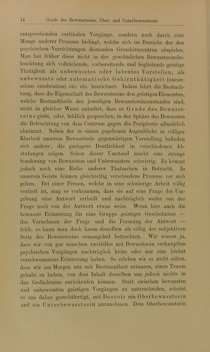 u Grade des Bewusstseins, Ober- und Unterbewusstsein. entsi)rechenden cortikalen Vorgänge, sondern noch durch eine Menge anderer Prozesse bedingt, welche sich im Bereiche der den psychischen Verrichtungen dienenden Grosshirncentren abspielen. Man hat früher diese nicht in der gewöhnlichen Bewusstseinsbe- leuchtung sich vollziehende, vorbereitende und begleitende geistige Thätigkeit als unbewusstes oder latentes Vorstellen, als unbewusste oder automatische Gehirnthätigkeit (uncon- scious cerebration) etc. etc. bezeichnet. Indess lehrt die Beobach- tung, dass die Eigenschaft des Bewusstseins den . geistigen Elementen, welche Bestandtheile des jeweiligen Bewusstsseinszustandes sind, nicht in gleicher Weise anhaftet, dass es Grade des Bewusst- seins giebt, oder, bildlich gesprochen, in der Sphäre des Bewussten die Beleuchtung von dem Centrum gegen die Peripherie allmählich abnimmt. Neben der in einem gegebenen Augenblicke in völliger Klarheit unserem Bewusstsein gegenwärtigen Vorstellung befinden sich andere, die geringere Deutlichkeit in verschiedenen Ab- stufungen zeigen. Schon dieser Umstand macht eine strenge Sonderung von Bewusstem und Unbewusstem schwierig. Es kommt jedoch noch eine Keihe anderer Thatsacheii in Betracht. In unserem Geiste können gleichzeitig verschiedene Prozesse vor sich gehen. Bei einer Person, welche in eine schwierige Arbeit völlig vertieft ist, mag es verkommen, dass sie auf eine Frage der Um- gebung eine Antwort ertheilt und nachträglich weder von der Frage noch von der Antwort etwas weiss. Wenn hier auch die bewusste Erinnerung für eine Gruppe geistiger Geschehnisse — das Vernehmen der Frage und die Formung der Antwort — fehlt, so kann man doch kaum dieselben als völlig der subjektiven Seitß des Bewusstseins ermangelnd betrachten. Wir wissen ja, dass wir von gar manchen zweifellos mit Bewusstsein verknüpften psychischen Vorgängen nachträglich keine oder nur eine höchst verschwommene Erinnerung haben. So erleben wir es nicht selten, dass wir am Morgen uns mit Bestimmtheit erinnern, einen Traum gehabt zu haben, von dem Inhalt desselben uns jedoch nichts in das Gedächtniss zurückrufen können. Statt zwischen bewussten und unbewussten geistigen Vorgängen zu unterscheiden, scheint es uns daher gerechtfertigt, mitUessoir ein Oberbewusstsein und ein Unterbewusstsein anzunehmen. Dem Oberhewusstsein