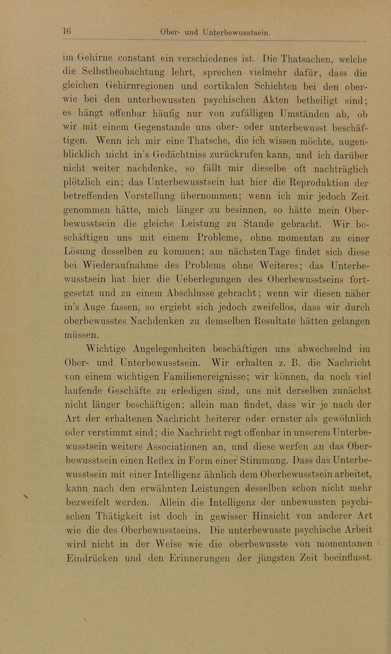 im (Jehirne constant ein verscliiedenes ist. Die Thatsachen, welclie die Selbstbeobaclitung lehrt, sprechen vielmehr dafür, dass die gleichen (iehirnregionen und cortikalen Schichten bei den ober- wie bei den unterbewussten psychischen Akten betheiligt sind; es hängt oft'enbar häufig nur von zufälligen Umständen ab, ob wir mit einem Gegenstände uns ober- oder unterbewusst beschäf- tigen. Wenn ich mir eine Thatsche, die ich wissen möchte, augen- blicklich nicht in’s Gedächtniss zurückrufen kann, und ich darüber nicht weiter nachdenke, so fällt mir dieselbe oft nachträglich plötzlich ein; das Unterbewusstsein hat hier die Reproduktion der betreffenden Vorstellung übernommen; wenn ich mir jedoch Zeit genommen hätte, mich länger zu besinnen, so hätte mein Ober- bewusstsein die gleiche Leistung zu Stande gebracht. Wir be- schäftigen uns mit einem Probleme, ohne, momentan zu einer Lösung desselben zu kommen; am nächsten Tage findet sich diese bei Wiedei’aufnahme des Problems ohne Weiteres; das Unterbe- wusstsein hat hier die Ueberlegungen des Oberbewusstseins fort- gesetzt und zu einem Abschlüsse gebracht; wenn wir diesen näher in’s Auge fassen, so ergiebt sich jedoch zweifellos, dass wir durch oberbewusstes Nachdenken zu demselben Resultate hätten gelangen müssen. Wichtige Angelegenheiten beschäftigen uns abwechselnd im Ober- und Unterbewusstsein. Wir erhalten z. B. die Nachricht von einem wichtigen Familienereignisse; wir können, da noch viel laufende Geschäfte zu erledigen sind, uns mit derselben zunächst nicht länger beschäftigen; allein man findet, dass wir je nach der Art der erhaltenen Nachricht heiterer oder ernster als gewöhnlich oder verstimmt sind; die Nachricht regt offenbar in unserem Untei’be- wusstsein weitere Associationen an, und diese werfen an das Ober- bewusstsein einen Reflex in Form einer Stimmung. Dass das Unterbe- wusstsein mit einer Intelligenz ähnlich dem Oberbewusstsein arbeitet, kann nach den erwähnten Leistungen desselben schon nicht mehr bezweifelt werden. Allein die Intelligenz der unbewussten psychi- schen Thätigkeit ist doch in gewisser Hinsicht von anderer Art wie die des Oberbewusstseins. Die unterbewusste psychische Arbeit wird nicht in der Weise wie die oberbewusste von momentanen Eindrücken und den Erinnerungen der jüngsten Zeit beeintlusst.