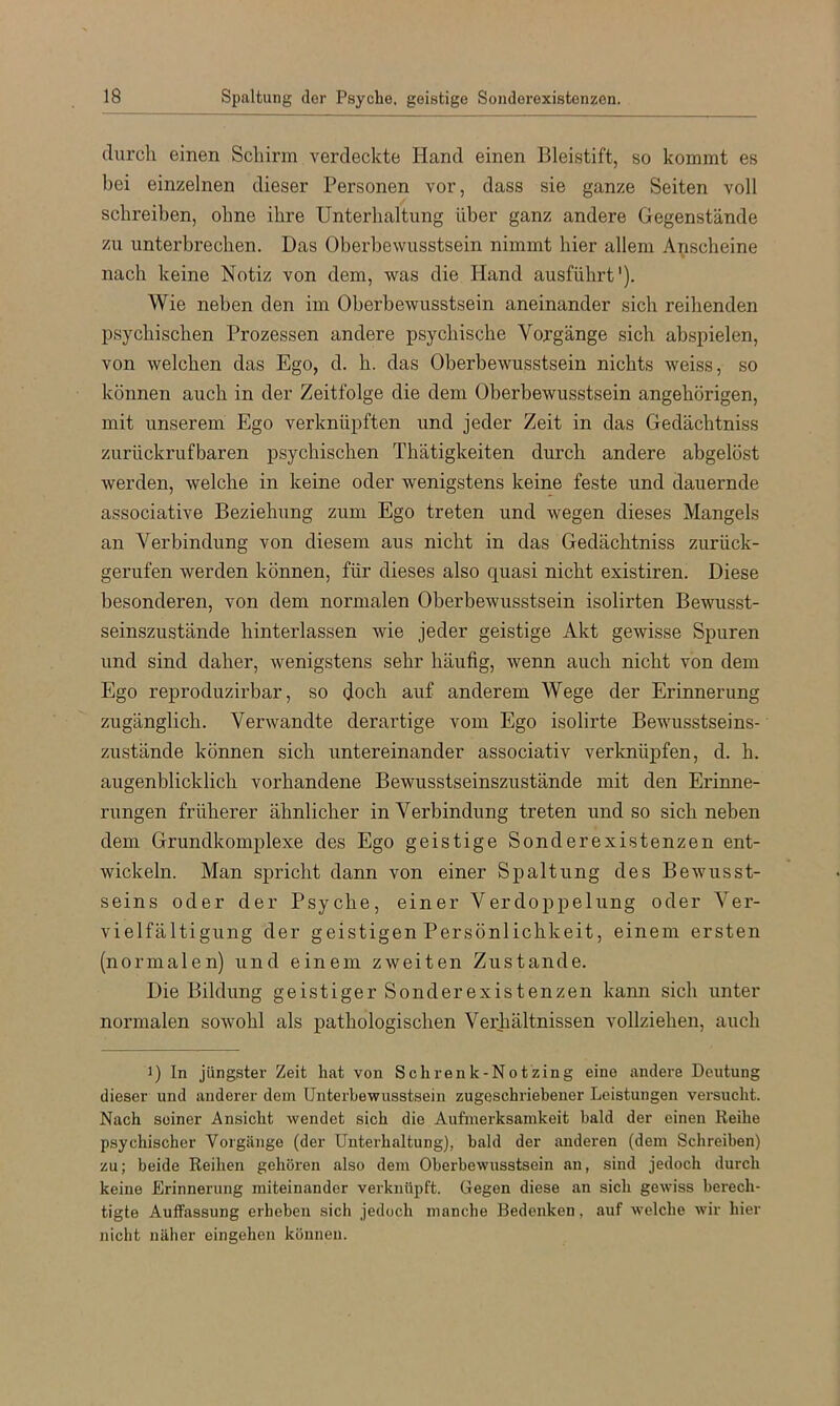 durch einen Schirm verdeckte Hand einen Bleistift, so kommt es bei einzelnen dieser Personen vor, dass sie ganze Seiten voll schreiben, ohne ihre Unterhaltung über ganz andere Gegenstände zu unterbrechen. Das Oberhewusstsein nimmt hier allem Anscheine nach keine Notiz von dem, was die hland ausführt'). Wie neben den im Oberbewusstsein aneinander sich reihenden psychischen Prozessen andere psychische Vorgänge sich abspielen, von welchen das Ego, d. h. das Oberbewusstsein nichts weiss, so können auch in der Zeitfolge die dem Oberbewusstsein ungehörigen, mit unserem Ego verknüpften und jeder Zeit in das Gedächtniss zurückrufbaren psychischen Thätigkeiten durch andere abgelöst werden, welche in keine oder wenigstens keine feste und dauernde associative Beziehung zum Ego treten und wegen dieses Mangels an Verbindung von diesem aus nicht in das Gedächtniss zurück- gerufen werden können, für dieses also quasi nicht existiren. Diese besonderen, von dem normalen Oberbewusstsein isolirten Bewusst- seinszustände hinterlassen wie jeder geistige Akt gewisse Spuren und sind daher, wenigstens sehr häufig, wenn auch nicht von dem Ego reproduzirbar, so doch auf anderem Wege der Erinnerung zugänglich. Verwandte derartige vom Ego isolirte Bewusstseins- zustände können sich untereinander associativ verknüpfen, d. h. augenblicklich vorhandene Bewusstseinszustände mit den Erinne- rungen früherer ähnlicher in Verbindung treten und so sich neben dem Grundkomplexe des Ego geistige Sonderexistenzen ent- wickeln. Man spricht dann von einer Spaltung des Bewusst- seins oder der Psyche, einer Verdoppelung oder Ver- vielfältigung der geistigen Persönlichkeit, einem ersten (normalen) und einem zweiten Zustande. Die Bildung geistiger Sonderexistenzen kann sich unter normalen soAvohl als pathologischen Verhältnissen vollziehen, auch 1) In jüngster Zeit hat von Schrenk-Notzing eine andere Deutung dieser und anderer dem Unterbewusstsein zugeschriebener Leistungen vei’sucht. Nach seiner Ansicht wendet sich die Aufmerksamkeit bald der einen Reihe psychischer Vorgänge (der Unterhaltung), bald der anderen (dem Schreiben) zu; beide Reihen gehören also dem Oberbewusstsein an, sind jedoch durch keine Erinnerung miteinander verknüpft. Gegen diese an sich gewiss berech- tigte Auffassung erheben sich jedoch manche Bedenken, auf welche wir hier nicht näher eingehen können.