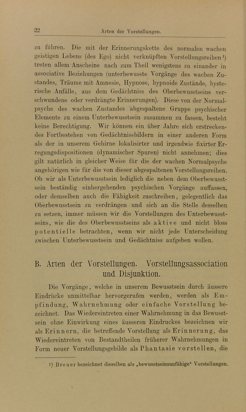 Arten der Vorstellungen. ZU lüliren. Die mit der Erinnenmgskette des normalen wachen geistigen Lebens (des Ego) nicht verknüpften Vorslellungsreihen treten allem Anscheine nach zum Theil wenigstens zu einander in associative Beziehungen (unterbewusste Vorgänge des wachen Zu- standes, Träume mit Amnesie, Hypnose, hypnoide Zustände, hyste- rische Anfälle, aus dem Gedächtniss des Oberbewusstseins ver- schwundene oder verdrängte Erinnerungen). Diese von der Normal- psyche des wachen Zustandes abgespa-ltene Gruppe psychischer Elemente zu einem Unterbewusstsein zusammen zu fassen, besteht keine Berechtigung. Wir können ein über Jahre sich erstrecken- des Fortbestehen von Gedächtnissbildern in einer anderen Form als der in unserem Gehirne lokalisirter und irgendwie fixirter Er- regungsdispositionen (dynamischer Spuren) nicht annehmen; dies gilt natürlich in gleicher Weise für die der wachen Normalpsyche angehörigen wie für die von dieser abgespaltenen Vorstellungsreihen. Ob wir als Unterbewusstsein lediglich die neben dem Oberbewusst- sein beständig einhergehenden psychischen Vorgänge auffassen, oder demselben auch die Fähigkeit zuschreiben, gelegentlich das Oberbewusstsein zu verdrängen und sich an die Stelle desselben zu setzen, immer müssen wir die Vorstellungen des Unterbewusst- seins , wie die des Oberbewusstseins als aktive und nicht bloss potentielle betrachten, wenn wir nicht jede Unterscheidung zwischen'Unterbewusstsein und Gedächtniss aufgeben wollen. B. Arten der Vorstellungen. Vorstellungsassociation und Disjunktion. Die Vorgänge, welche in unserem Bewusstsein durch äussere Eindrücke unmittelbar hervorgerufen werden, werden als Em- pfindung, Wahrnehmung oder einfache Vorstellung be- zeichnet. Das Wiedereintreten einer Wahrnehmung in das Bewusst- sein ohne Einwirkung eines äusseren Eindruckes bezeichnen wir als Erinnern, die betreffende Vorstellung als Erinnerung, das Wiedereintreten von Bestandtheilen früherer Wahrnehmungen in Form neuer Vorstellungsgebilde als Phantasie vorstellen, die 1) Breuer bezeichnet dieselben als „bewusstseinsunfällige“ Vorstellungen,