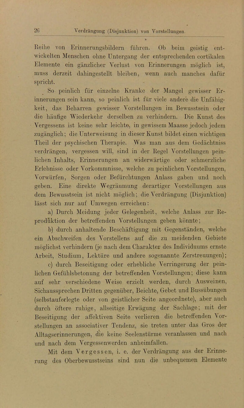 20 Verdrängung (Disjunktion) von Vorstellungen Reihe von Erinnerungsbildern führen. Ob beim geistig ent- wickelten Menschen ohne Untergang der entsprechenden cortikalen Elemente ein gänzlicher Verlust von Erinnerungen möglich ist, muss derzeit dahingestellt bleiben, Avenn auch manches dafür spricht. So peinlich für einzelne Kranke der Mangel gCAvisser Er- innerungen sein kann, so peinlich ist für viele andere die Unfähig- keit, das Beharren gewisser Vorstellungen im Bewusstsein oder die häufige Wiederkehr derselben zix verhindern. Die Kunst des Vergessens ist keine sehr leichte, in gewissem Maasse jedoch jedem zugänglich; die Unterweisung in dieser Kunst bildet einen wichtigen Theil der psychischen Therapie. Was man aus dem Gedächtniss verdrängen, vergessen will, sind in der Regel Vorstellungen pein- lichen Inhalts, Erinnerungen an widerwärtige oder schmerzliche Erlebnisse oder Vorkommnisse, welche zu peinlichen Vorstellungen. Vorwürfen, Sorgen oder Befürchtungen Anlass gaben und noch geben. Eine direkte Wegräumung derartiger Vorstellungen aus dem Bewusstsein ist nicht möglich; die Verdrängung (Disjunktion) lässt sich nur auf Umwegen erreichen: a) Durch Meidung jeder Gelegenheit, Avelche Anlass zur Re- produktion der betreffenden Vorstellungen geben könnte; b) durch anhaltende Beschäftigung mit Gegenständen, welche ein Abschweifen des Vorstellens auf die zu meidenden Gebiete möglichst verhindern (je nach dem Charakter des Individuums ernste Arbeit, Studium, Lektüre und andere sogenannte Zerstreuungen); c) durch Beseitigung oder erhebliche Verringerung der pein- lichen Gefühlsbetonung der betreffenden Vorstellungen; diese kann auf sehr verschiedene Weise erzielt Averden, durch Ausweinen, Sichaussprechen Dritten gegenüber, Beichte, Gebet und Bussübungen (selbstauferlegte oder von geistlicher Seite angeordnete), aber auch durch öftere ruhige, allseitige Erwägung der Sachlage; mit der Beseitigung der affektiven Seite verlieren die betreffenden Vor- stellungen an associativer Tendenz, sie treten unter das Gros der Alltagserinnerungen, die keine Seelenstürme veranlassen und nach und nach dem VergessenAVerden anheimfallen. Mit dem Vergessen, i. e. der Verdrängung aus der Erinne- rung des OberbeAVUSstseins sind nun die unbequemen Elemente