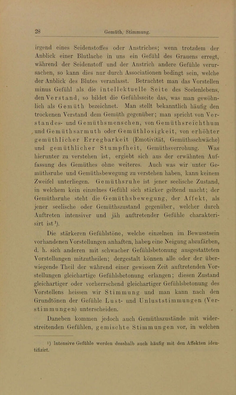 irgend eines Seidenstoffes oder Anstriches; wenn trotzdem der Anblick einer Blutlache in uns ein (refühl des Grauens erregt, während der Seidenstoff' und der Anstrich andere Gefühle verur- sachen, so kann dies nur durch Associationen bedingt sein, welche der Anblick des Blutes veranlasst. Betrachtet man das Verstellen minus Gefühl als die intellektuelle Seite des Seelenlebens, den Verstand, so bildet die Gefühlsseite das, was man geAvühn- lich als Gemüth bezeichnet. Man stellt bekanntlich häufig den trockenen Verstand dem Gemüth gegenüber; man spricht von Ver- standes- und Gemüthsmenschen, von Gemüthsreichthum ,und Gemüthsarmuth oder G-emüthlosigkeit, von erhöhter gemüth lieh er Erregbarkeit (Emotivität, GemüthsschAväche) und gemüthlicher Stumpfheit, Gemüthsverrohung. Was hierunter zu verstehen ist, ergiebt sich aus der erwähnten Auf- fassung des Gemüthes ohne Aveiteres. Auch Avas Avir unter Ge- müthsruhe und GemüthsbeAvegung zu verstehen haben, kann keinem Zweifel unterliegen. Gemüthsruhe ist jener seelische Zustand, in Avelchem kein einzelnes Gefühl sich stärker geltend macht; der Gemüthsruhe steht die Gemüthsbewegung, der Affekt, als jener seelische oder Gemüthszustand gegenüber, Avelcher durch Auftreten intensiver und jäh auftretender Gefühle charakteri- sirt ist ’). Die stärkeren Gefühlstone, Avelche einzelnen im BeAvusstsein vorhandenen Vorstellungen anhaften, habep eine Neigung abzufärben, d. h. sich anderen mit schAvacher Gefühlsbetonung ausgestatteten Vorstellungen mitzutheilen; dergestalt können alle oder der über- Aviegende Theil der Avährend einer geAvissen Zeit auftretenden Vor- stellungen gleichartige Gefühlsbetonung erlangen; diesen Zustand gleichartiger oder vorherrschend gleichartiger Gefühlsbetonung des Vorstellens heissen Avir Stimmung und man kann nach den Grundtönen der Gefühle Lust- und Unlust st immun gen (Ver- stimmungen) unterscheiden. Daneben kommen jedoch auch Gemüthszustände mit Avider- streitenden Gefühlen, gemischte Stimmungen vor, in AA'elchen >) Intensive Gefühle Avorden desshalb auch häufig mit den Affekten ideu- tifizirt.