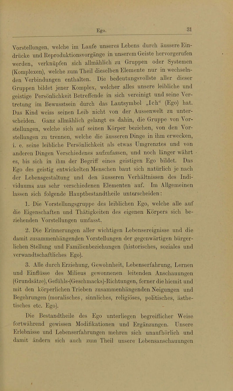 Ego. Vorstellungen, welche im Laufe unseres Lebens durch äussere Ein- drücke und lleproduktionsvorgänge in unserem Geiste hervorgerufen werden, verknüpfen sich allmählich zu Gruppen oder Systemen (Komplexen), welche zum Theil dieselben Elemente nur in wechseln- den Verbindungen enthalten. Die bedeutungsvollste aller dieser Gruppen bildet jener Komplex, welcher alles unsere leibliche und geistige Persönlichkeit Betreftende in sich vereinigt und seine Ver- tretung im Bewusstsein durch das Lautsymbol „Ich^^ (Ego) hat. Das Kind weiss seiuen Leib nicht von der Aussenwelt zu unter- scheiden. Ganz allmählich gelangt es dahin, die Gruppe von Vor- stellungen, welche sich auf seinen Körper beziehen, von den Vor- stellungen zu trennen, welche die äusseren Dinge in ihm erwecken, i. e. seine leibliche Persönlichkeit als etwas Umgrenztes und von anderen Dingen Verschiedenes aufzufassen, und noch länger währt es, bis sich in ihm der Begriff eines geistigen Ego bildet. Das Ego des geistig entwickelten Menschen baut sich natürlich je nach der Lebensgestaltung und den äusseren Verhältnissen des Indi- viduums aus sehr verschiedenen Elementen auf. Im Allgemeinen lassen sich folgende Hauptbestandtheile unterscheiden: 1. Die Vorstellungsgruppe des leiblichen Ego, welche alle auf die Eigenschaften und Thätigkeiten des eigenen Körpers sich be- ziehenden Vorstellungen umfasst, 2. Die Erinnerungen aller wichtigen Lebensereignisse und die damit zusammenhängenden Vorstellungen der gegenwärtigen bürger- lichen Stellung und Familienbeziehungen (historisches, soziales und verwandtschaftliches Ego). 3. Alle durch Erziehung, Gewohnheit, Lebenserfahrung, Lernen und Einflüsse des Milieus gewonnenen leitenden Anschauungen (Grundsätze), Gefühls-(Geschmacks)-Richtungen, ferner die hiemit und mit den körperlichen Trieben zusammenhängenden Neigungen und Begehrungen (moralisches, sinnliches, religiöses, politisches, ästhe- tisches etc. Ego). Die Bestandtheile des Ego unterliegen begreiflicher Weise fortwährend gewissen Modifikationen und Ergänzungen. Unsere Erlebnisse und Lebenserfahrungen mehren sich unaufhörlich und damit ändern sich auch zum Theil unsere Lebensanschauungen I