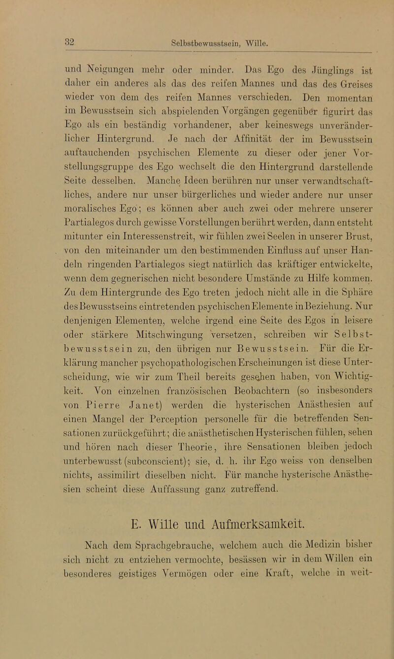 und Neigungen mehr oder minder. Das Ego des Jünglings ist daher ein anderes als das des reifen Mannes und das des Greises wieder von dem des reifen Mannes verschieden. Den momentan im Bewusstsein sich ahspielenden Vorgängen gegenüber figurirt das Ego als ein beständig vorhandener, aber keineswegs unveränder- licher Hintergrund. Je nach der Affinität der im Bewusstsein auftauchenden psychischen Elemente zu dieser oder jener Vor- stellungsgruppe des Ego wechselt die den Hintergrund darstellende Seite desselben. Manche Ideen berühren nur iinser verwandtschaft- liches, andere nur unser bürgerliches und wieder andere nur unser moralisches Ego ; es können aber auch zwei oder mehrere unserer Partialegos durch gewisse Vorstellungen berührt werden, dann entsteht mitunter ein Interessenstreit, wir fühlen zwei Seelen in unserer Brust, von den miteinander um den bestimmenden Einfluss auf unser Han- deln ringenden Partialegos siegt natürlich das kräftiger entwickelte, wenn dem gegnerischen nicht besondere Umstände zu Hilfe kommen. Zu dem Hintergründe des Ego treten jedoch nicht alle in die Sphäre des Bewusstseins eintretenden psychischen Elemente inBeziehung. Nur denjenigen Elementen, welche irgend eine Seite des Egos in leisere oder stärkere Mitschwingung versetzen, schreiben wir Selbst- bewusstsein zu, den übrigen nur Bewusstsein. Für die Er- klärung mancher psychopathologischen Erscheinungen ist diese Unter- scheidung, wie wir zum Theil bereits gesehen haben, von Wichtig- keit. Von einzelnen französischen Beobachtern (so insbesonders von Pierre Janet) werden die hysterischen Anästhesien aut einen Mangel der Perception personelle für die betreffenden Sen- sationen zurückgeführt; die anästhetischen Hysterischen fühlen, sehen und hören nach dieser Theorie, ihre Sensationen bleiben jedoch unterbewusst (subconscient); sie, d. h. ihr Ego weiss von denselben nichts, assimilirt dieselben nicht. Für manche hysterische Anästhe- sien scheint diese Auffassung ganz zutreffend. E. Wille und Aufmerksamkeit. Nach dem Si)rachgebrauche, welchem auch die Medizin bisher sich nicht zu entziehen vermochte, besässen wir in dem Willen ein besonderes geistiges Vermögen oder eine Kraft, welche in weit-