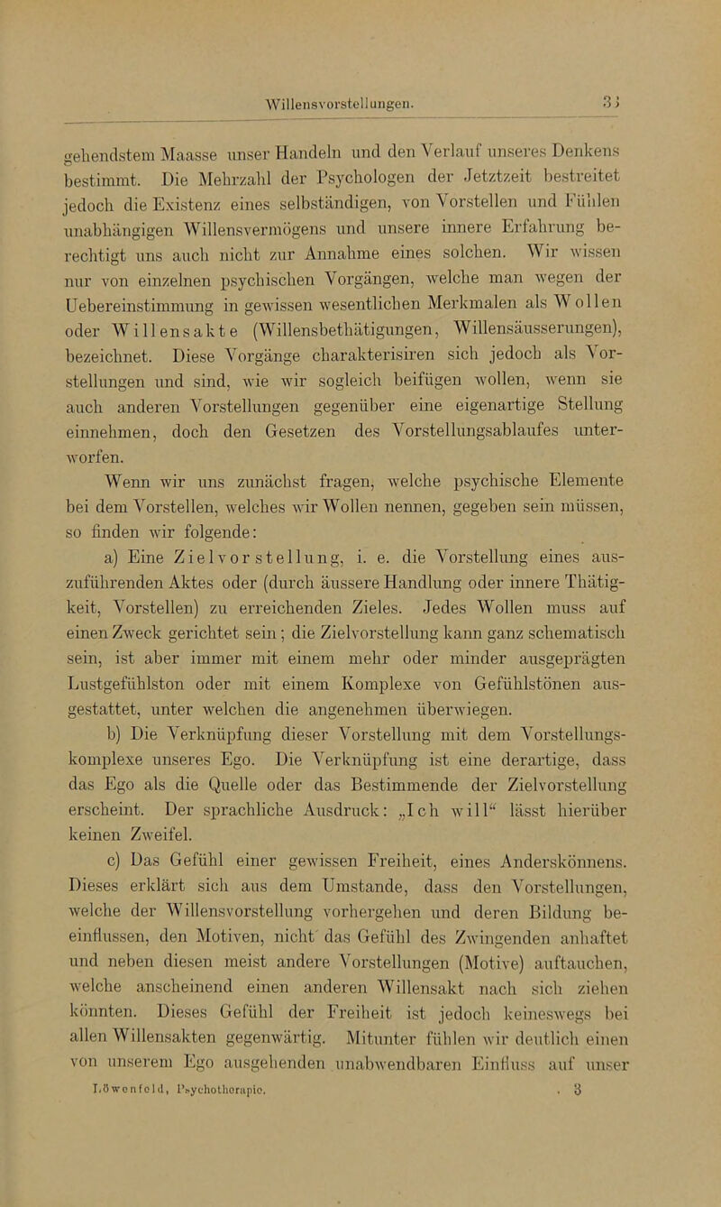 Willeiisvorstell Hilgen. 3J «fehenclstem Maasse unser Handeln iind den Verlauf unseres Denkens bestimmt. Die Mehrzahl der Psychologen der Jetztzeit bestreitet jedoch die Existenz eines selbständigen, von Vorstellen und Fühlen unabhängigen Willensvermögens und unsere innere Erfahrung be- rechtigt uns auch nicht ziir Annahme eines solchen. Wir wissen nur von einzelnen psychischen Vorgängen, Avelche man wegen der Uebereinstimmung in geAvissen Avesentlichen Merkmalen als Wollen oder Willensakte (Willensbethätigungen, Willensäusserungen), bezeichnet. Diese Vorgänge charakterisiren sich jedoch als A or- stellungen und sind, Avie Avir sogleich beifügen Avollen, Avenn sie auch anderen Vorstellungen gegenüber eine eigenartige Stellung einnehmen, doch den Gesetzen des Vorstellungsablaufes unter- Avorfen. Wenn wir uns zunächst fragen, welche psychische Elemente bei dem Vorstellen, AA^elches Avir Wollen nennen, gegeben sein müssen, so finden Avir folgende: a) Eine Z i e 1 v o r s t e 11 u n g, i. e. die Vorstellung eines aus- zuführenden Aktes oder (durch äussere Handlung oder innere Thätig- keit, Vorstellen) zu erreichenden Zieles. Jedes Wollen muss auf einen ZAveck gerichtet sein; die Zielvorstellung kann ganz schematisch sein, ist aber immer mit einem mehr oder minder ausgepi'ägten Lustgefühlston oder mit einem Komplexe von Gefühlstönen aus- gestattet, unter welchen die angenehmen übei’Aviegen. b) Die Verknüpfung dieser Vorstellung mit dem Vorstellungs- komplexe unseres Ego. Die A'^erknüpfung ist eine derartige, dass das Ego als die Quelle oder das Bestimmende der Zielvorstellung erscheint. Der sprachliche Ausdruck: „Ich Avill“ lässt hierüber keinen ZAveifel. c) Das Gefühl einer geAvissen Freiheit, eines Anderskönnens. Dieses erklärt sich aus dem Umstande, dass den Vorstellungen, Avelche der Willensvorstellung vorhergehen und deren Bildung be- einflussen, den Motiven, nicht' das Gefühl des ZAvingenden anhaftet und neben diesen meist andere Vorstellungen (Motive) auftauchen, Avelche anscheinend einen anderen AVillensakt nach sich ziehen könnten. Dieses Gefühl der Freiheit ist jedoch keinesAvegs bei allen Willensakten gegenAvärtig. Mitunter fühlen Avir deutlich einen von unserem Ego ausgehenden iinabAvendbareji Einfluss auf unser