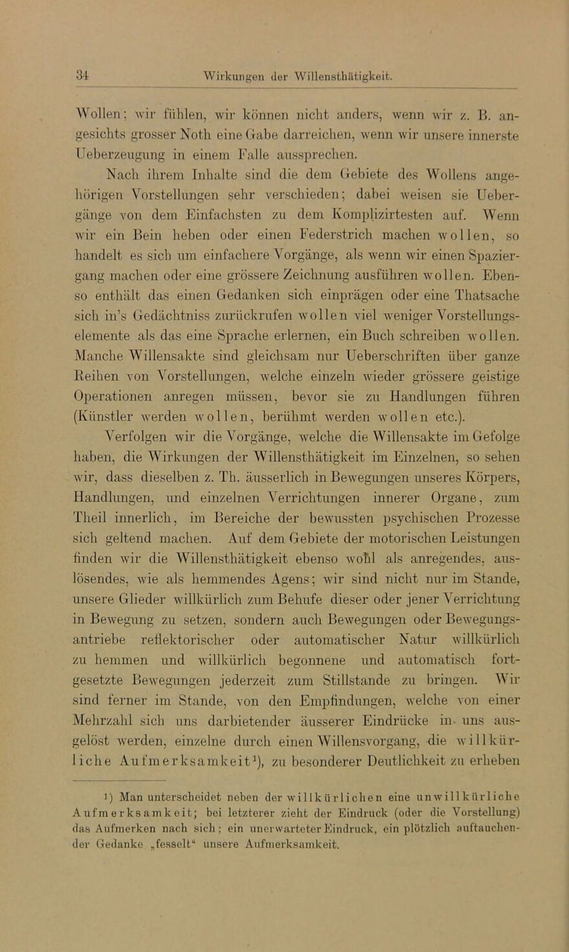 Wollen; wir fühlen, wir können nicht anders, wenn wir z. B. an- gesichts grosser Noth eine Gabe darreichen, wenn wir unsere innerste Ueberzeugnng in einem Falle aussprechen. Nach ihrem Inhalte sind die dem Gebiete des Wollens ange- hörigen Vorstellungen sehr verschieden; dabei Aveisen sie Ueber- gänge von dem Einfachsten zu dem Komplizirtesten auf. Wenn wir ein Bein heben oder einen Federstrich machen avollen, so handelt es sich um einfachere Vorgänge, als wenn Avir einen Spazier- gang machen oder eine grössere Zeichnung ausführen wollen. Eben- so enthält das einen Gedanken sich einprägen oder eine Thatsache sich in’s Gedächtniss zurückrufen Avollen viel Aveniger Vorstellungs- elemente als das eine Sprache erlernen, ein Buch schreiben Avollen. Manche Willensakte sind gleichsam nur Ueberschriften über ganze Reihen von Vorstellungen, welche einzeln Avieder grössere geistige Operationen anregen müssen, bevor sie zu Handlungen führen (Künstler Averden Avollen, berühmt Averden Avollen etc.). Verfolgen Avir die Vorgänge, Avelche die Willensakte im Gefolge haben, die Wirkungen der Willensthätigkeit im Einzelnen, so sehen Avir, dass dieselben z. Th. äusserlich in Bewegungen unseres Körpers, Handlungen, und einzelnen Verrichtungen innerer Organe, zum Theil innerlich, im Bereiche der beAvussten psychischen Prozesse sich geltend machen. Auf dem Gebiete der motorischen Leistungen linden Avir die Willensthätigkeit ebenso Avohl als anregendes, au.s- lösendes, Avie als hemmendes Agens; Avir sind nicht nur im Stande, unsere Glieder willkürlich zum Behufe dieser oder jener Verrichtung in Bewegung zu setzen, sondern ancb BeAvegungen oder Bewegungs- antriebe reflektorischer oder automatischer Natur Avillkürlich zu hemmen und Avillkürlich begonnene und automatisch fort- gesetzte BeAvegungen jederzeit zum Stillstände zu bringen. Wir sind ferner im Stande, von den Empfindungen, Avelche von einer Melirzahl sich uns darbietender äusserer Eindrücke in. uns aus- gelöst Averden, einzelne durch einen Willensvorgang, die Avillkür- liche Aufmerksamkeit^), zu besonderer Deutlichkeit zu erheben 1) Man unterscheidet neben der willkürliclien eine unAvillkiirliclie Aufmerksamkeit; bei letzterer zieht der Eindruck (oder die Vorstellung) das Aufmerken nach sicli; ein unerwarteter Eindruck, ein plötzlich auftauchen- der Gedanke „fesselt“ unsere Aufmerksamkeit.