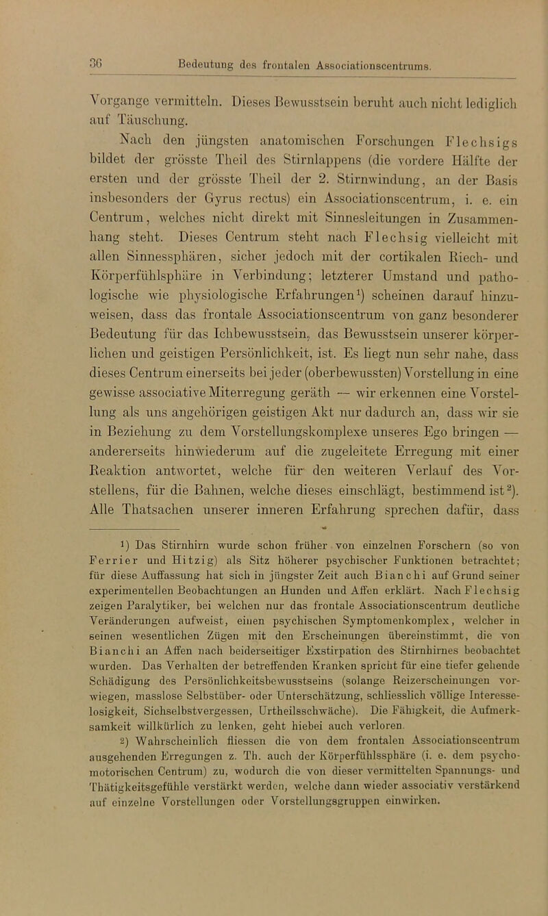 OG Bedeutung des frontalen Associationscentrums. Vorgänge vermitteln. Dieses Bewusstsein beruht auch niclit lediglich auf Täuschung. Nach den jüngsten anatomischen Forschungen Flechsigs bildet der grösste Theil des Stirnlappens (die vordere Hälfte der ersten und der grösste Theil der 2. Stirnwindung, an der Basis insbesonders der Gyrus rectus) ein Associationscentrum, i. e. ein Centrum, welches nicht direkt mit Sinnesleitungen in Zusammen- hang steht. Dieses Centrum steht nach Flechsig vielleicht mit allen Sinnessphären, sicher jedoch mit der cortikalen Riech- und Körperfühlsphäre in Verbindung; letzterer Umstand und patho- logische wie physiologische Erfahrungen^) scheinen darauf hinzu- weisen, dass das frontale Associationscentrum von ganz besonderer Bedeutung für das Ichbewusstsein, das Bewusstsein unserer körper- lichen und geistigen Persönlichkeit, ist. Es liegt nun sehr nahe, dass dieses Centrum einerseits bei jeder (oberbewussten) Vorstellung in eine gewisse associative Miterregung geräth — wir erkennen eine Vorstel- lung als uns angehörigen geistigen Akt nur dadurch an, dass wir sie in Beziehung zu dem Vorstellungskomplexe unseres Ego bringen — andererseits hinwiederum auf die zugeleitete Erregung mit einer Reaktion antwortet, welche für den weiteren Verlauf des Vor- stellens, für die Bahnen, welche dieses einschlägt, bestimmend ist ^). Alle Thatsachen unserer inneren Erfahrung sprechen dafür, dass ■ - 1) Das Stirnhirn wurde schon früher von einzelnen Forschern (so von Ferrier und Hitzig) als Sitz höherer psychischer Funktionen betrachtet; für diese Auffassung hat sich in jüngster Zeit auch Bianchi auf Grund seiner experimentellen Beobachtungen an Hunden und Affen erklärt. Nach Flechsig zeigen Paralytiker, bei welchen nur das frontale Associationscentrum deutliche Veränderungen aufweist, einen psychischen Symptomenkomplex, welcher in seinen wesentlichen Zügen mit den Erscheinungen übereinstimmt, die von Bianchi an Affen nach beiderseitiger Exstirpation des Stirnhirnes beobachtet wurden. Das Verhalten der betreffenden Kranken spricht für eine tiefer gehende Schädigung des Persönlichkeitsbewusstseins (solange Reizerscheinungen ver- wiegen, masslose Selbstüber- oder Unterschätzung, schliesslich völlige Interesse- losigkeit, Sichselbstvergessen, ürtheilsschwäche). Die Fähigkeit, die Aufmerk- samkeit willkürlich zu lenken, geht hiebei auch verloren. 2) Wahrscheinlich fliessen die von dem frontalen Associationscentrum ausgehenden Erregungen z. Th. auch der Köl’perfühlssphäre (i. e. dem psj'cho- motorischen Centrum) zu, wodurch die von dieser vermittelten Spannungs- und Thätigkeitsgefühle verstärkt werden, welche dann wieder associativ verstärkend auf einzelne Vorstellungen oder Vorstellungsgruppen ein wirken.