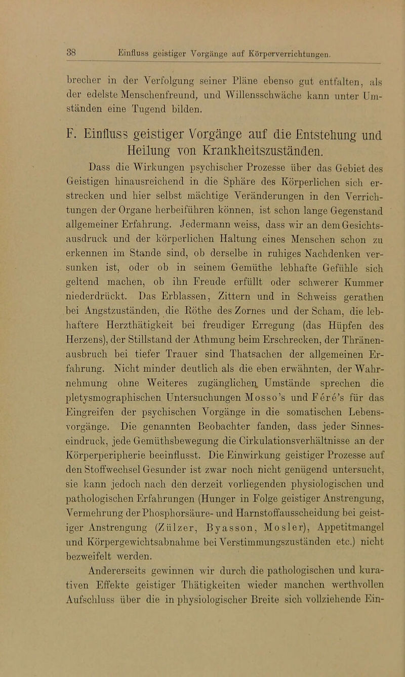 brecher in der Verfolgiing seiner Pläne ebenso gut entfalten, als der edelste Mensclienfreund, und Willensschwäche kann unter Um- ständen eine Tugend bilden. F. Einfluss geistiger Vorgänge auf die Entstehung und Heilung von Kranklieitszuständen. Dass die Wirkungen psychischer Prozesse über das Gebiet des Geistigen hinausreichend in die Sphäre des Körperlichen sich er- strecken und hier selbst mächtige Veränderungen in den Verrich- tungen der Organe herbeiführen können, ist schon lange Gegenstand allgemeiner Erfahrung. Jedermann weiss, dass wir an dem Gesichts- ausdruck und der körperlichen Haltung eines Menschen schon zu erkennen im Stande sind, ob derselbe in ruhiges Nachdenken ver- sunken ist, oder ob in seinem Gemüthe lebhafte Gefühle sich geltend machen, ob ihn Freude erfüllt oder schwerer Kummer niederdrückt. Das Erblassen, Zittern und in Schweiss gerathen bei Angstzuständen, die Röthe des Zornes und der Scham, die leb- haftere Herzthätigkeit bei freudiger Erregung (das Hüpfen des Herzens), der Stillstand der Athmung beim Erschrecken, der Thränen- ausbruch bei tiefer Trauer sind Thatsachen der allgemeinen Er- fahrung. Nicht minder deutlich als die eben erwähnten, der Wahr- nehmung ohne Weiteres zugänglichen. Umstände sprechen die pletysmographischen Untersuchungen Mosso’s undEere’s für das Eingreifen der psychischen Vorgänge in die somatischen Lebens- Yorgänge. Die genannten Beobachter fanden, dass jeder Sinnes- eindruck, jede Gemüthsbewegung die Cirkulationsverhältnisse an der Körperperipherie beeinflusst. Die Einwirkung geistiger Prozesse auf den Stoffwechsel Gesunder ist zwar noch nicht genügend untersucht, sie kann jedoch nach den derzeit vorliegenden physiologischen und pathologischen Erfahrungen (Hunger in Folge geistiger Anstrengung, Vermehrung der Phosphorsäure- und Harnstoffausscheidung bei geist- iger Anstrengung (Zülzer, Byasson, Mosler), Appetitmangel und Körpergewichtsabnahme bei Verstimmungszuständen etc.) nicht bezweifelt werden. Andererseits gewinnen wir durch die pathologischen und kura- tiven Effekte geistiger Thätigkeiten wieder manchen werthvollen Aufschluss über die in physiologischer Breite sich vollziehende Ein-