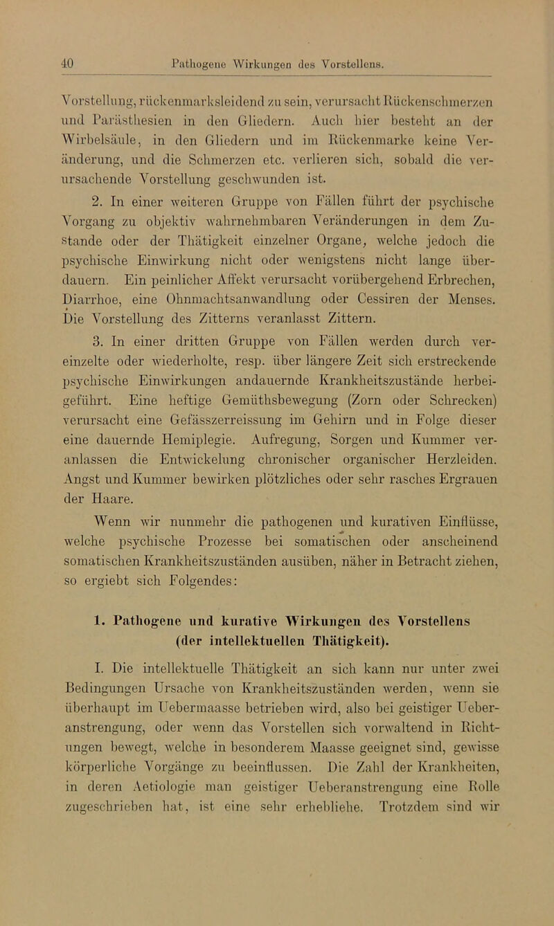 Vorstellung, rückenmarksleidend zu sein, verursacht Ilückenscliinerzen und Parästhesien in den Gliedern. Auch hier besteht an der Wirbelsäule, in den Gliedern und im Kückenmarke keine Ver- änderung, und die Schmerzen etc. verlieren sich, sobald die ver- ursachende Vorstellung geschwunden ist. 2. In einer weiteren Gruppe von Fällen führt der psychische Vorgang zu objektiv wahrnehmbaren Veränderungen in dem Zu- stande oder der Thätigkeit einzelner Organe, welche jedoch die psychische Einwirkung nicht oder wenigstens nicht lange über- dauern. Ein peinlicher Affekt verursacht vorübergehend Erbrechen, Diarrhoe, eine Ohnmachtsanwandlung oder Cessiren der Menses. Die Vorstellung des Zitterns veranlasst Zittern. 3. In einer dritten Gruppe von Fällen werden durch ver- einzelte oder wiederholte, resp. über längere Zeit sich erstreckende psychische Einwirkungen andauernde Krankheitszustände herbei- geführt. Eine heftige Gemüthsbewegung (Zorn oder Schrecken) verursacht eine Gefässzerreissung im Gehirn und in Folge dieser eine dauernde Hemiplegie. Aufregung, Sorgen und Kummer ver- anlassen die Entwickelung chronischer organischer Herzleiden. Angst und Kummer bewirken plötzliches oder sehr rasches Ergrauen der Haare. Wenn wir nunmehr die pathogenen und kurativen Einflüsse, welche psychische Prozesse bei somatischen oder anscheinend somatischen Krankheitszuständen ausüben, näher in Betracht ziehen, so ergiebt sich Folgendes; 1. Pathogene und kurative Wirkungen des Vorstellens (der intellektuellen Thätigkeit). I. Die intellektuelle Thätigkeit an sich kann nur unter zwei Bedingungen Ursache von Krankheitszuständen werden, wenn sie überhaupt im Uebermaasse betrieben wird, also bei geistiger Ueber- anstrengung, oder wenn das Vorstellen sich vorwaltend in Richt- ungen bewegt, welche in besonderem Maasse geeignet sind, gewisse körperliche Vorgänge zu beeinflussen. Die Zahl der Krankbeiten, in deren Aetiologie man geistiger Ueberanstrengung eine Rolle zugeschrieben hat, ist eine sehr erhebliehe. Trotzdem sind wir