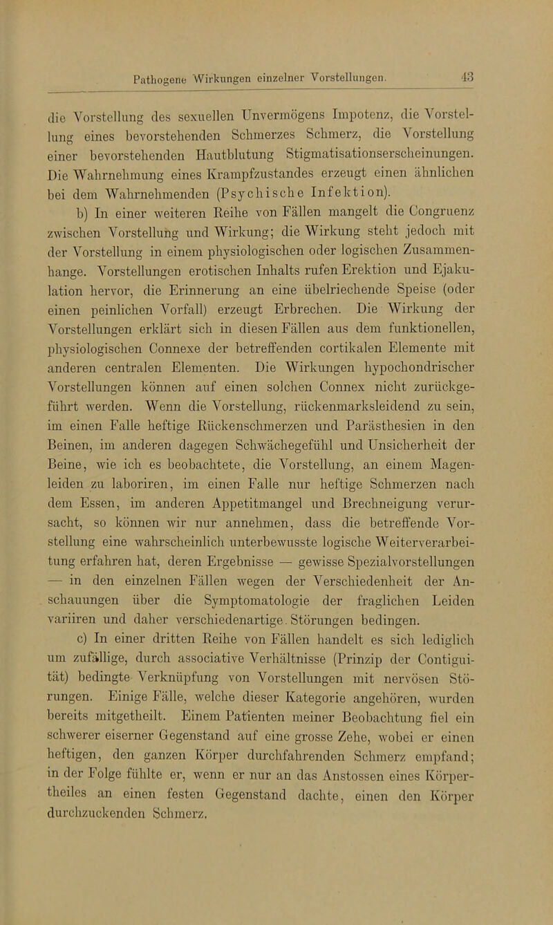 die Vorstellung des sexuellen Unvermögens Impotenz, die Vorstel- lung eines bevorstehenden Schmerzes Schmerz, die Vorstellung einer bevorstehenden Hautblutung Stigmatisationserscheinungen. Die Wahrnehmung eines Krampfzustandes erzeugt einen ähnlichen bei dem Wahrnehmenden (Psychische Infektion). b) In einer weiteren Reihe von Fällen mangelt die Congruenz zwischen Vorstellung und Wirkung; die Wirkung steht jedoch mit der Vorstellung in einem physiologischen oder logischen Zusammen- hänge. Vorstellungen erotischen Inhalts rufen Erektion und Ejaku- lation hervor, die Erinnerung an eine übelriechende Speise (oder einen peinlichen Vorfall) erzeugt Erbrechen. Die Wirkung der Vorstellungen erklärt sich in diesen Fällen aus dem funktionellen, physiologischen Connexe der betreffenden cortikalen Elemente mit anderen centralen Elementen. Die Wirkungen hypochondrischer Vorstellungen können auf einen solchen Connex nicht zurückge- führt werden. Wenn die Vorstellung, rückenmarksleidend zu sein, im einen Falle heftige Rückenschmerzen und Parästhesien in den Beinen, im anderen dagegen Schwächegefühl und Unsicherheit der Beine, wie ich es beobachtete, die Vorstellung, an einem Magen- leiden zu laboriren, im einen Falle nur heftige Schmerzen nach dem Essen, im anderen Appetitmangel und Brechneigung verur- sacht, so können wir nur annehmen, dass die betreffende Vor- stellung eine wahrscheinlich unterbewusste logische Weiterverarbei- tung erfahren hat, deren Ergebnisse — gewisse Spezialvorstellungen — in den einzelnen Fällen wegen der Verschiedenheit der An- schauungen über die Symptomatologie der fraglichen Leiden variiren und daher verschiedenartige. Störungen bedingen. c) In einer dritten Reihe von Fällen handelt es sich lediglich um zufällige, durch associative Verhältnisse (Prinzip der Contigui- tät) bedingte Verknüpfung von Vorstellungen mit nervösen Stö- rungen. Einige Eälle, welche dieser Kategorie angehören, wurden bereits mitgetheilt. Einem Patienten meiner Beobachtung fiel ein schwerer eiserner Gegenstand auf eine grosse Zehe, wobei er einen heftigen, den ganzen Körper durchfahrenden Schmerz empfand; in der Folge fühlte er, wenn er nur an das Anstossen eines Körper- theiles an einen festen Gegenstand dachte, einen den Körper durchzuckenden Schmerz.