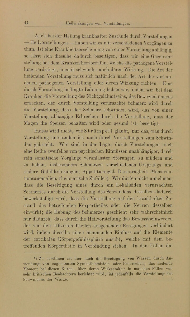 Auch bei der Heilung Icrankhafter Zustände durch Vorstellungen — lleilvorstellungen — haben wir es mit verschiedenen Vorgängen zu thun. Tst eine Krankheitserscheinung von einer Vorstellung abhängig, so lässt sich dieselbe dadurch beseitigen, dass wir eine Gegenvor- stellung bei dem Kranken hervorrufen, welche die pathogene Vorstel- lung verdrängt; hiemit schwindet auch deren Wiidamg. Die Art der heilenden Vorstellung muss sich natürlich nach der Art der vorhan- denen pathogenen Vorstellung oder deren Wirkung richten. Eine durch Vorstellung bedingte Lähmung heben wir, indem wir bei dem Kranken die Vorstellung des Nichtgelähmtseins, des Bewegenkönnens erwecken, der durch Vorstellung verursachte Schmerz wird durch die Vorstellung, dass der Schmerz schwinden wird, das von einer Vorstellung abhängige Erbrechen durch die Vorstellung, dass der Magen die Speisen behalten wird oder gesund ist, beseitigt. Indess wird nicht, wie Strümpell glaubt, nur das, was durch Vorstellung entstanden ist, auch durch Vorstellungen zum Schwin- den gebracht. Wir sind in der Lage, durch Vorstellungen auch eine Eeihe zweifellos von psychischen Einflüssen unabhängiger, durch rein somatische Vorgänge veranlasster Störungen zu mildern und zu heben, insbesondere Schmerzen verschiedenen Ursprungs und andere Gefühlsstörungen, Appetitmangel, Darmträgheit, Menstrua- tionsanomalien, rheumatische Zufälle *). Wir dürfen nicht annehmen, dass die Beseitigung eines durch ein liOkalleiden verursachten Schmerzes durch die Vorstellung des Schwindens desselben dadurch bewerkstelligt wird, dass die Vorstellung auf den krankhaften Zu- stand des betreffenden Körpertheiles oder die Nerven desselben einwirkt; die Hebung des Schmerzes geschieht sehr wahrscheinlich nur dadurch, dass durch die Heilvorstellung das Bewusstseinwerden der von den affizirten Theilen ausgehenden Erregungen verhindert wird, indem dieselbe einen hemmenden Einfluss auf die Elemente der cortikalen Körpergefühlssphäre ausübt, welche mit dem be- treffenden Körpertheile in Verbindung stehen. In den Fällen da- 1) Zu erwähnen ist hier auch die Beseitigung von Warzen durch An- wendung von sogenannten Syinpathioinitteln oder Besprechen; das heilende Moment bei diesen Kuren, über deren Wirksamkeit in manchen Fällen von selir kritischen Beobachtern berichtet wird, ist jedenfalls die Vorstellung des Schwindens der Warze.