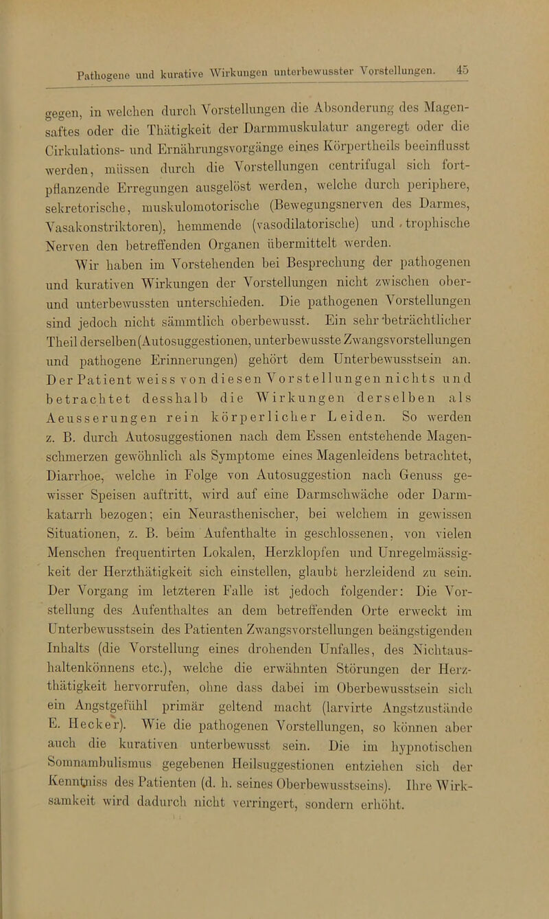 Pathogene und kurative Wirkungen unterbewusster Vorstellungen. ^5 gegen, in welchen clurcli Vorstellungen die Absonderung des Magen- Lftes oder die Tliätigkeit der Darniinuskulatur angeregt oder die Cirkulations- und Ernäbrungsvorgänge eines Körpertbeils beeinflusst werden, müssen durch die Vorstellungen centrifugal sich fort- pHanzende Erregungen ausgelöst werden, welche durch periphere, sekretorische, muskulomotorische (Bewegungsnerven des Darmes, Vasakonstriktoren), hemmende (vasodilatorische) und / trophische Nerven den betreffenden Organen übermittelt werden. Wir haben im Vorstehenden bei Besprechung der pathogenen und kurativen Wirkungen der Vorstellungen nicht zwischen ober- und unterbewussten unterschieden. Die pathogenen Vorstellungen sind jedoch nicht sämmtlich oberbewusst. Ein sehr'beträchtlicher Theil derselben (Autosuggestionen, unterbewusste Zwangsvorstellungen und pathogene Erinnerungen) gehört dem Unterbewusstsein an. Der Patient weiss von diesen Vorstellungen nichts und betrachtet desshalb die Wirkungen derselben als Aeusserungen rein körperlicher Leiden. So werden z. B. durch Autosuggestionen nach dem Essen entstehende Magen- schmerzen gewöhnlich als Symptome eines Magenleidens betrachtet, Diarrhoe, welche in Folge von Autosuggestion nach Genuss ge- wisser Speisen auftritt, wird auf eine Darmschwäche oder Darm- katarrh bezogen; ein Neurasthenischer, bei welchem in gewissen Situationen, z. B. beim Aufenthalte in geschlossenen, von vielen Menschen frequentirten Lokalen, Herzklopfen und Unregelmässig- keit der Herzthätigkeit sich einstellen, glaubt herzleidend zu sein. Der Vorgang im letzteren Falle ist jedoch folgender: Die Vor- stellung des Aufenthaltes an dem betreffenden Orte erweckt im Unterbewusstsein des Patienten Zwangsvorstellungen beängstigenden Inhalts (die Vorstellung eines drohenden Unfalles, des Nichtau,s- haltenkönnens etc.), welche die erwähnten Störungen der Herz- thätigkeit hervorrufen, ohne dass dabei im Oberbewusstsein sich ein Angstgefühl primär geltend macht (larvirte Angstzustände E. Hecker). Wie die pathogenen Vorstellungen, so können aber auch die kurativen unterbewusst sein. Die im hypnotische]i Somnambulismus gegebenen Heilsuggestionen entziehen sich der Kenntjiiss des Patienten (d. h. seines Oberbewusstseins). Ihre Wirk- samkeit wird dadurch nicht verringert, sondeni erhöht.