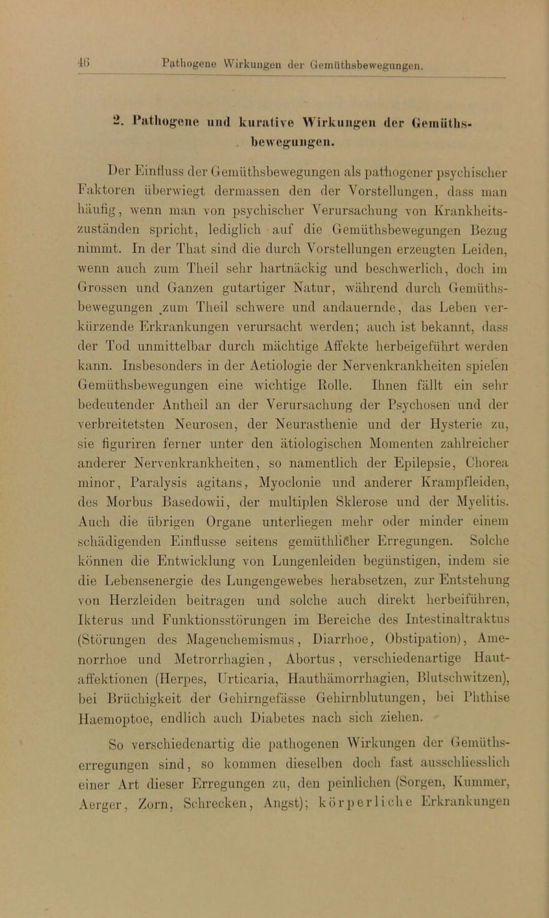 2. Pjithog-ene und kurative Wirkuuf^'eii der (ieuiüths- bewej^uugeii. Der Einfluss der Gemütlisbewegimgen als patliogener psycliisclier Faktoren überwiegt dermassen den der Vorstellungen, dass man häufig, Avenn man von psychischer Verursachung von Krankheits- zuständen spricht, lediglich auf die GemüthsheAvegungen Bezug nimmt. In der That sind die durch Vorstellungen erzeugten Leiden, Avenn auch zum Theil sehr hartnäckig und beschwerlich, doch im Grossen und Ganzen gutartiger Natur, Avährend durch Gemüths- heAvegungen ^zum Theil schwere und andauernde, das Leben ver- kürzende Erkrankungen verursacht Averden; auch ist bekannt, dass der Tod unmittelbar durch mächtige Affekte herbeigeführt Averden kann. Insbesonders in der Aetiologie der Nervenkrankheiten spielen GemüthsheAvegungen eine Avichtige Kolle. Ihnen fällt ein sehr bedeutender An theil an der Verursachung der Psychosen und der verbreitetsten Neurosen, der Neurasthenie und der Hysterie zu, sie figuriren ferner unter den ätiologischen Momenten zahlreicher anderer Nervenkrankheiten, so namentlich der Epilepsie, Chorea minor, Paralysis agitans, Myoclonie und anderer Krampfleiden, des Morbus BasedoAvii, der multiplen Sklerose und der Myelitis. Auch die übrigen Organe unterliegen mehr oder minder einem schädigenden Einflüsse seitens gemüthliCher Erregungen. Solche können die EntAvicklung von Lungenleiden begünstigen, indem sie die Lebensenergie des Lungengevvebes herabsetzen, zur Entstehung von Herzleiden beitragen und solche auch direkt herbeiführen, Ikterus und Funktionsstörungen im Bereiche des Intestinaltraktus (Störungen des Magenchemismus, Diarrhoe^ Obstipation), Ame- norrhoe und Metrorrhagien, Abortus, verschiedenartige Haut- aft'ektionen (Herpes, Urticaria, Hauthämorrhagien, BlutscliAvitzen), bei Brüchigkeit det Gehirngefässe Gehirnblutungen, bei Phthise Haemoptoe, endlich auch Diabetes nach sich ziehen. So verschiedenartig die pathogenen Wirkungen der Gemüths- erregungcn sind, so kommen dieselben doch fast ausschliesslich einer Art dieser Erregungen zu, den peinlichen (Sorgen, Kummer, Aerger, Zorn, Schrecken, Angst); körperliche Erkrankungen