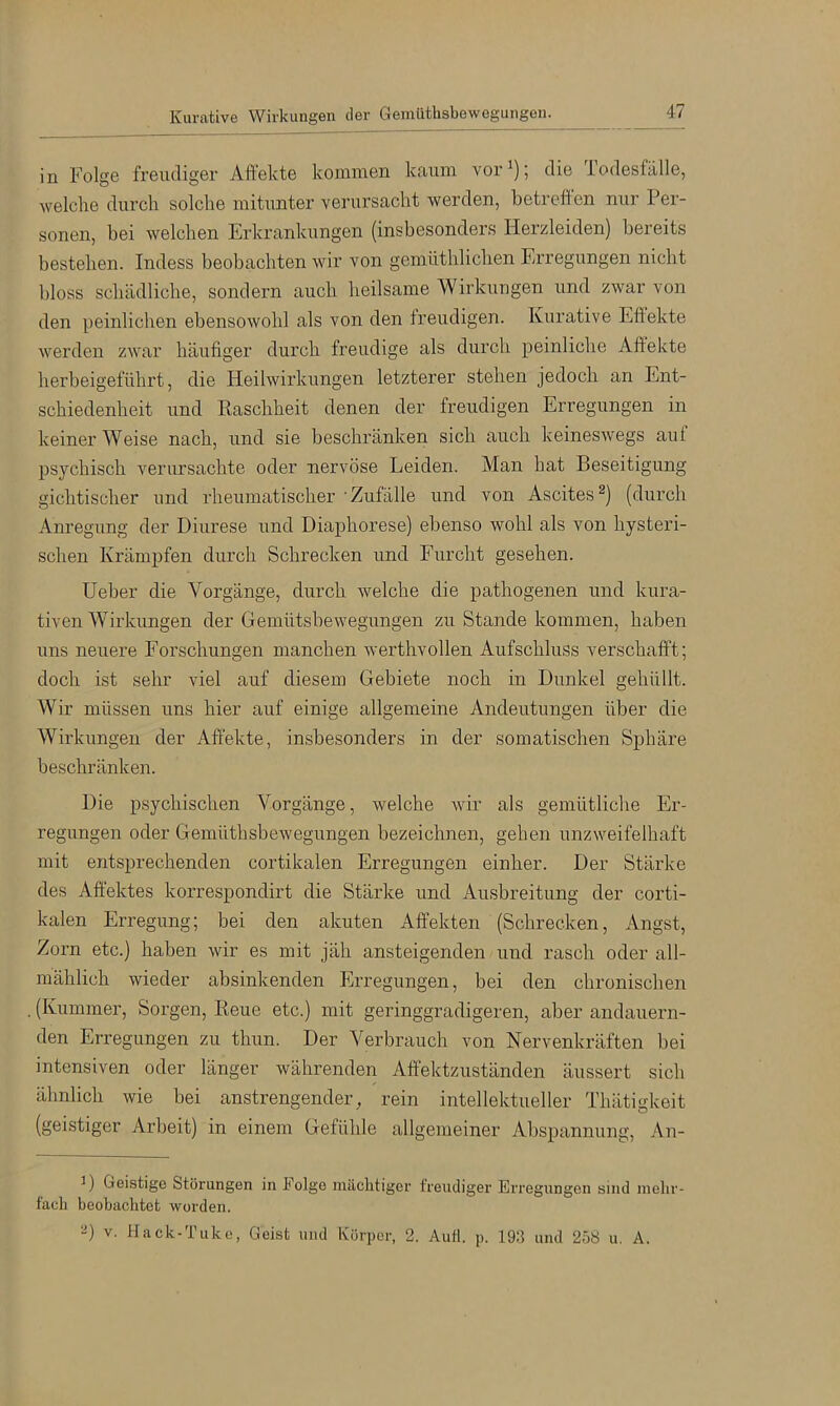 Kurative Wirkungen der Gemüthsbewegungen. in Folge freudiger Affekte kommen kaum vor^); die Todesfälle, welche durch solche mitunter verursacht werden, betreffen nur Per- sonen, bei welchen Erkrankungen (insbesonders Herzleiden) bereits bestehen. Indess beobachten wir von gemüthlichen Erregungen nicht bloss schädliche, sondern auch heilsame Wirkungen und zwar von den peinlichen ebensowohl als von den freudigen. Kurative Eff ekte werden zwar häufiger durch freudige als durch peinliche Affekte herbeigeführt, die Heilwirkungen letzterer stehen jedoch an Ent- schiedenheit und Kaschheit denen der freudigen Erregungen in keiner Weise nach, und sie beschränken sich auch keineswegs aut psychisch verursachte oder nervöse Leiden. Man hat Beseitigung gichtischer und rheumatischer Zufälle und von Ascites (durch Anregung der Diurese und Diaphorese) ebenso wohl als von hysteri- schen Krämpfen durch Schrecken und Furcht gesehen. Heber die Vorgänge, durch welche die pathogenen und kura- tiven Wirkungen der Gemütsbewegungen zu Stande kommen, haben uns neuere Forschungen manchen wei’thvollen Aufschluss verschafft; doch ist sehr viel auf diesem Gebiete noch in Dunkel gehüllt. Wir müssen uns hier auf einige allgemeine Andeutungen über die Wirkungen der Affekte, insbesonders in der somatischen Sphäre beschränken. Die psychischen Vorgänge, welche Avir als gemütliche Er- regungen oder GemüthsbeAvegungen bezeichnen, gehen unzweifelhaft mit entsprechenden cortikalen Erregungen einher. Der Stärke des Affektes korrespondirt die Stärke und Ausbreitung der corti- kalen Erregung; bei den akuten Affekten (Schrecken, Angst, Zorn etc.) haben Avir es mit jäh ansteigenden und rasch oder all- mählich Avieder absinkenden Erregungen, bei den chronischen (Kummer, Sorgen, Keue etc.) mit geringgradigeren, aber andauern- den Erregungen zu thun. Der Verbrauch von Nervenkräften bei intensiven oder länger Avährenden Affektzuständen äussert sich ähnlich wie bei anstrengender, rein intellektueller Thätigkeit (geistiger Arbeit) in einem Gefühle allgemeiner Abspannung, An- H Geistige Störungen in Folge mächtiger freudiger Erregungen sind melir- facli beobachtet worden. ‘•i) V. Hack-Tiike, Geist und Körper, 2. Aull. p. 193 und 258 u, A.