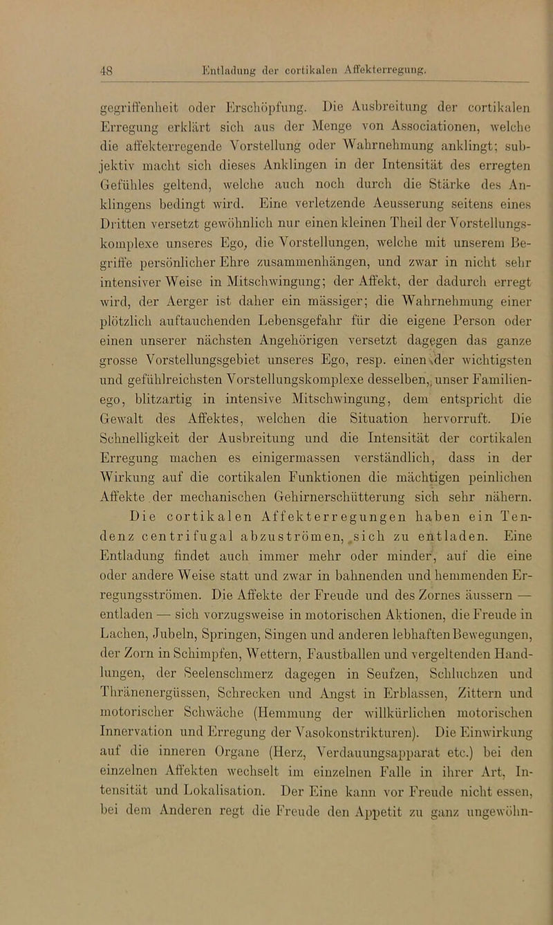 gegrift'enlieit oder Erscliöpfiuig. Die Ausbreitung der cortikalen Erregung erklärt sich aus der Menge von Associationen, Avelche die alfekterregende Vorstellung oder Wahrnehmung anklingt; sub- jektiv macht sich dieses Anklingen in der Intensität des erregten Gefühles geltend, welche auch noch durch die Stärke des An- klingens bedingt wird. Eine verletzende Aeusserung seitens eines Diitten versetzt gewöhnlich nur einen kleinen Theil der Vorstellungs- komplexe unseres Ego, die Vorstellungen, welche mit unserem Be- griffe persönlicher Ehre Zusammenhängen, und zwar in nicht sehr intensiver Weise in Mitschwingung; der Affekt, der dadurch erregt wird, der Aei’ger ist daher ein mässiger; die Wahrnehmung einer plötzlich auftauchenden Lebensgefahr für die eigene Person oder einen unserer nächsten Angehörigen versetzt dagegen das ganze grosse Vorstellungsgebiet unseres Ego, resp. einen >der wichtigsten und gefühlreichsten Vorstellungskomplexe desselben,, unser Familien- ego, blitzartig in intensive Mitschwingung, dem entspricht die Gewalt des Affektes, welchen die Situation hervorruft. Die Schnelligkeit der Ausbreitung und die Intensität der cortikalen Erregung machen es einigermassen verständlich, dass in der Wirkung auf die cortikalen Funktionen die mächtigen peinlichen Affekte der mechanischen Gehirnerschütterung sich sehr nähern. Die cortikalen Affekterregungen haben ein Ten- denz centrifugal abzuströmen, .sich zu entladen. Eine Entladung findet auch immer mehr oder minder, auf die eine oder andere Weise statt und zwar in bahnenden und hemmenden Er- regungsströmen. Die Affekte der Freude und des Zornes äussern — entladen — sich vorzugsweise in motorischen Aktionen, die Freude in Lachen, Jubeln, Springen, Singen und anderen lebhaften Bewegungen, der Zorn in Schimpfen, Wettern, Faustballen und vergeltenden Hand- lungen, der Seelenschmerz dagegen in Seufzen, Schluchzen und Thränenergüssen, Schrecken und Angst in Erblassen, Zittern und motorischer Schwäche (Hemmung der willkürlichen motorischen Innervation und Erregung der Vasokonstrikturen). Die Einwirkung auf die inneren Organe (Herz, Verdauungsapparat etc.) bei den einzelnen Aftekten wechselt im einzelnen Falle in ihrer Art, In- tensität und Lokalisation. Der Eine kann vor Freude nicht essen, bei dem Anderen regt die Freude den Appetit zu ganz ungewöhn-