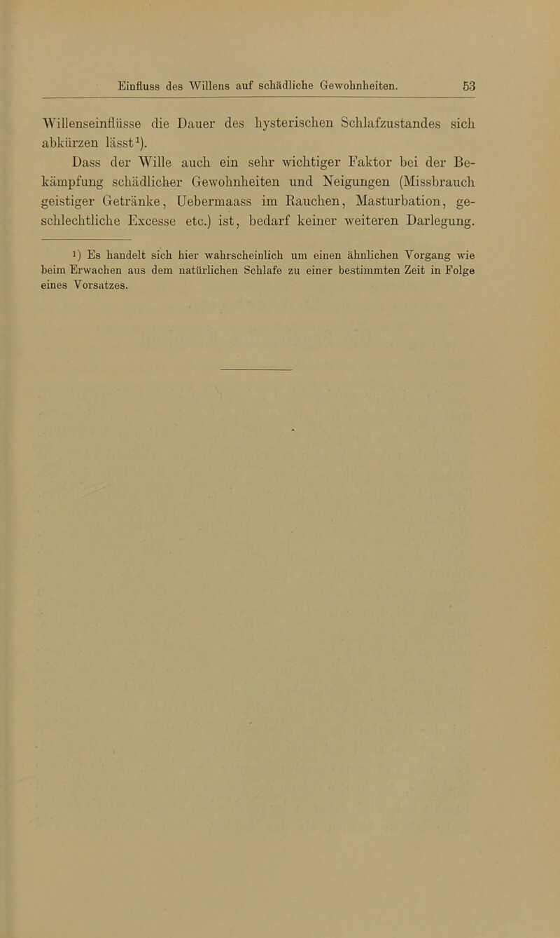 Einfluss des Willens auf schädliche Gewohnheiten. 63 Willenseintiüsse die Dauer des hysterischen Schlafzustandes sich abkiü’zen lässt ^). Dass der Wille auch ein sehr wichtiger Faktor bei der Be- kämpfung schädlicher Gewohnheiten und Neigungen (Missbrauch geistiger Getränke, Uebermaass im Kauchen, Masturbation, ge- schlechtliche Excesse etc.) ist, bedarf keiner weiteren Darlegung. 1) Es handelt sich hier wahrscheinlich um einen ähnlichen Vorgang wie heim Erwachen aus dem natüi'lichen Schlafe zu einer bestimmten Zeit in Folge eines Vorsatzes.