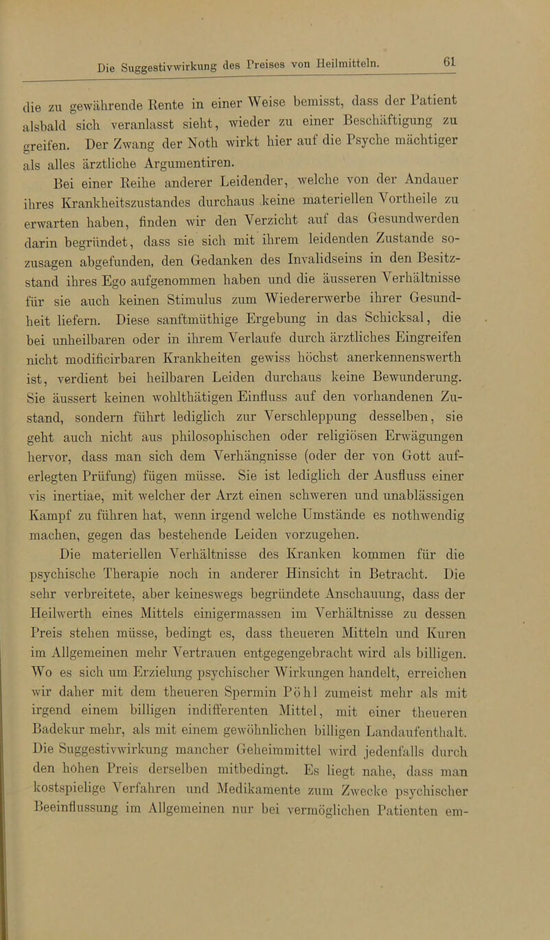 Die Suggestivwirkung des Preises von Heilmitteln. die zu gewährende Rente in einer Weise bemisst, dcuss der Patient alsbald sieb veranlasst siebt, wieder zu einer Beschäftigung zu greifen. Der Zwang der Notb wirkt hier auf die Psyche mächtiger als alles ärztliche Argumentiren. Bei einer Reihe anderer Leidender, welche von der Andauer ihres Krankheitszustandes durchaus keine materiellen Vortheile zu erwarten haben, finden wir den Verzicht auf das Gesundwerden darin begründet, dass sie sich mit ihrem leidenden Zustande so- zusagen abgefunden, den Gedanken des Invalidseins in den Besitz- stand ihres Ego aufgenommen haben und die äusseren Verhältnisse für sie auch keinen Stimulus zum Wieder erwerbe ihrer Gesund- heit liefern. Diese sanftmüthige Ergebung in das Schicksal, die bei unheilbaren oder in ihrem Verlaufe durch ärztliches Eingreifen nicht modificirbaren Krankheiten gewiss höchst anerkennenswerth ist, verdient bei heilbaren Leiden durchaus keine Bewunderung. Sie äussert keinen wohlthätigen Einfluss auf den vorhandenen Zu- stand, sondern führt lediglich zur Verschleppung desselben, sie geht auch nicht aus philosophischen oder religiösen Erwägungen hervor, dass man sich dem Verhängnisse (oder der von Gott auf- erlegten Prüfung) fügen müsse. Sie ist lediglich der Ausfluss einer vis inertiae, mit welcher der Arzt einen schweren und unablässigen Kampf zu führen hat, wenn irgend welche Umstände es nothwendig machen, gegen das bestehende Leiden vorzugehen. Die materiellen Verhältnisse des Kranken kommen für die psychische Therapie noch in anderer Hinsicht in Betracht. Die sehr verbreitete, aber keineswegs begründete Anschauung, dass der Heilwerth eines Mittels einigermassen im Verhältnisse zu dessen Preis stehen müsse, bedingt es, dass theueren Mitteln und Kuren im Allgemeinen mehr Vertrauen entgegengebracht wird als billigen. Wo es sich um Erzielung psychischer Wirkungen handelt, erreichen wir daher mit dem theueren Spermin Pöhl zumeist mehr als mit irgend einem billigen indifferenten Mittel, mit einer theueren Badekur mehr, als mit einem gewöhnlichen billigen Landaufenthalt. Die Suggestivwirkung mancher Geheimmittel wird jedenfalls durch den hohen Preis derselben mitbedingt. Es liegt nahe, dass man kostspielige Verfahren und Medikamente zum Zwecke psychischer Beeinflussung im Allgemeinen nur bei vermöglichen Patienten em-