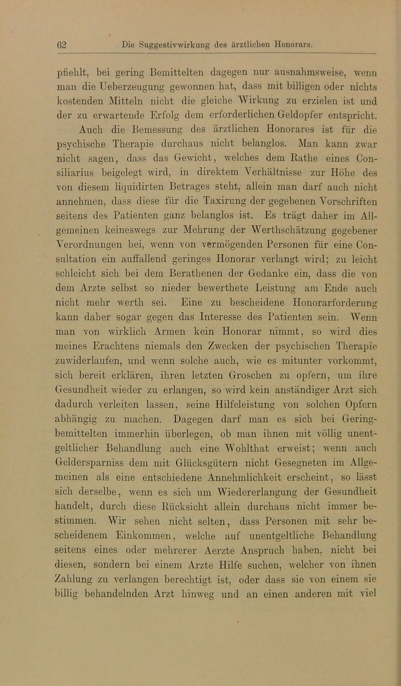 pfielilt, bei gering Bemittelten dagegen nur ausnahmsweise, wenn man die Ueberzeugung gewonnen hat, dass mit billigen oder nichts kostenden Mitteln nicht die gleiche Wirkung zu erzielen ist und der zu erwartende Erfolg dem erforderlichen Geldopfer entspricht. Auch die Bemessung des ärztlichen Honorares ist für die psychische Therapie durchaus nicht belanglos. Man kann zwar nicht sagen, dass das Gewicht, welches dem Bathe eines Con- siliarius beigelegt wird, in direktem Verhältnisse zur Höhe des von diesem liquidirten Betrages steht, allein man darf auch nicht annehmen, dass diese für die Taxirung der gegebenen Vorschriften seitens des Patienten ganz belanglos ist. Es trägt daher im All- gemeinen keineswegs zur Mehrung der Werthschätzung gegebener Verordnungen bei, wenn von vermögenden Personen für eine Con- sultation ein auffallend geringes Honorar verlangt wird; zu leicht schleicht sich bei dem Berathenen der Gedanke ein, dass die von dem Arzte selbst so nieder bewerthete Leistung am Ende auch nicht mehr werth sei. Eine zu bescheidene Honorarforderung kann daher sogar gegen das Interesse des Patienten sein. Wenn man von wirklich Armen kein Honorar nimmt, so wird dies meines Erachtens niemals den Zwecken der psychischen Therapie zuwiderlaufen, und wenn solche auch, wie es mitunter vorkommt, sich bereit erklären, ihren letzten Groschen zu opfern, um ihre Gesundheit Avieder zu erlangen, so wird kein anständiger Arzt sich dadurch verleiten lassen, seine Hilfeleistung von solchen Opfern abhängig zu machen. Dagegen darf man es sich bei Gering- bemittelten immerhin überlegen, ob man ihnen mit völlig unent- geltlicher Behandlung auch eine Wohlthat erAveist; wenn auch Geldersparniss dem mit Glücksgütern nicht Gesegneten im Allge- meinen als eine entschiedene Annehmlichkeit erscheint, so lässt sich derselbe, Avenn es sich um Wiedererlangung der Gesundheit handelt, durch diese Kücksicht allein durchaus nicht immer be- stimmen. Wir sehen nicht selten, dass Personen mit sehr be- scheidenem Einkommen, Avelche auf unentgeltliche Behandlung seitens eines oder mehrerer Aerzte Anspruch haben, nicht bei diesen, sondern bei einem Arzte Hilfe suchen, Avelcher von ihnen Zahlung zu verlangen berechtigt ist, oder dass sie von einem sie billig behandelnden Arzt himveg und an einen anderen mit viel