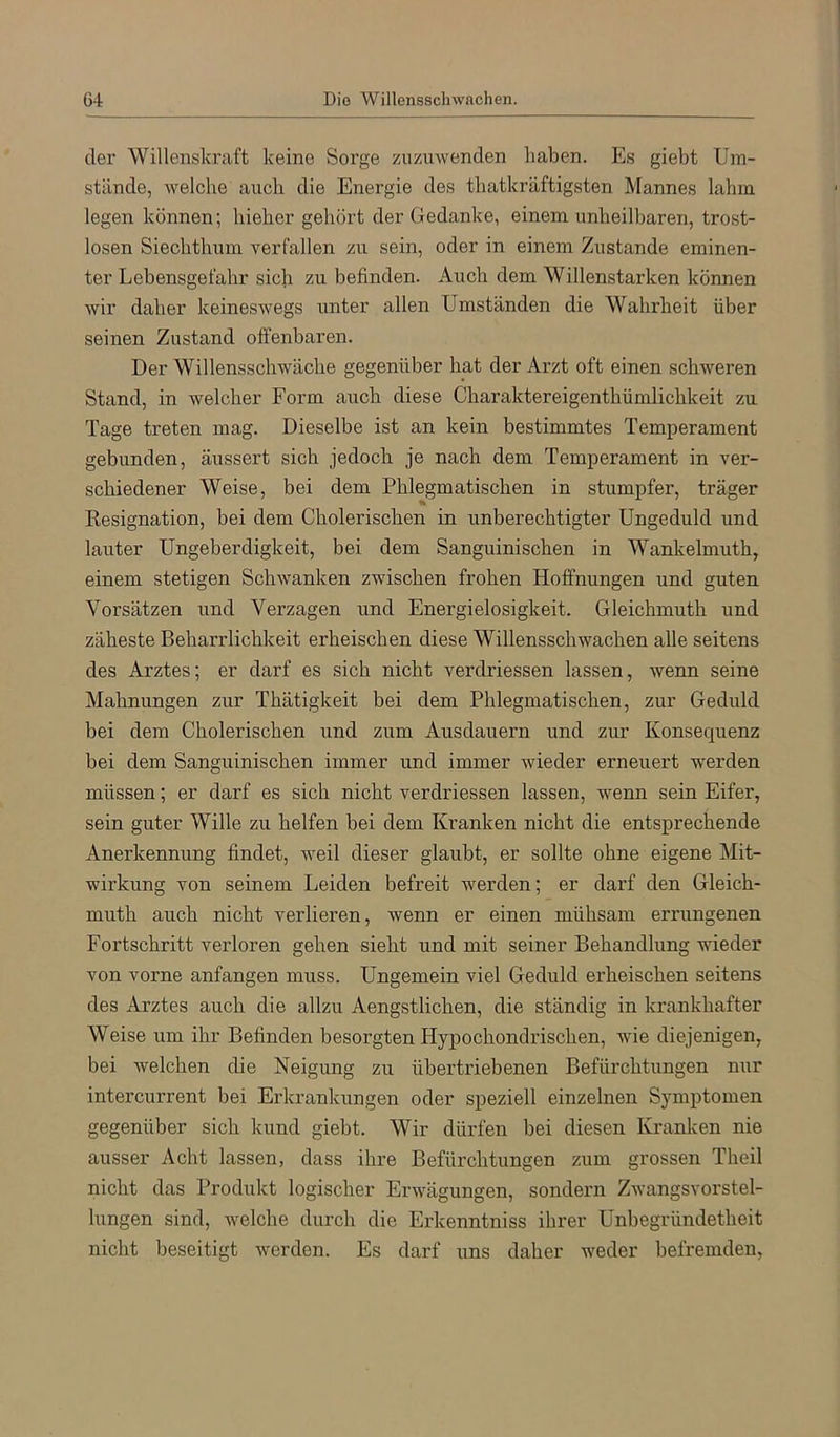 G4 Dio Willensschwächen. dei' Willenskraft keine Sorge ziizuwenden haben. Es giebt Um- stände, welche auch die Energie des tbatkräftigsten Mannes lahm legen können; hieher gehört der Gedanke, einem unheilbaren, trost- losen Siechthum verfallen zu sein, oder in einem Zustande eminen- ter Lebensgefahr sich zu befinden. Auch dem Willenstarken können wir daher keineswegs unter allen Umständen die Wahrheit über seinen Zustand offenbaren. Der Willensschwäche gegenüber hat der Arzt oft einen schweren Stand, in welcher Form auch diese Charaktereigenthümlichkeit zu Tage treten mag. Dieselbe ist an kein bestimmtes Temperament gebunden, äussert sich jedoch je nach dem Temperament in ver- schiedener Weise, bei dem Phlegmatischen in stumpfer, träger Resignation, bei dem Cholerischen in unberechtigter Ungeduld und lauter Ungeberdigkeit, bei dem Sanguinischen in Wankelmuth, einem stetigen Schwanken zwischen frohen Hoffnungen und guten Vorsätzen und Vei'zagen und Energielosigkeit. Gleichmuth und zäheste Beharrlichkeit erheischen diese Willensschwächen alle seitens des Arztes; er darf es sich nicht verdriessen lassen, wenn seine Mahnungen zur Thätigkeit bei dem Phlegmatischen, zur Geduld bei dem Cholerischen und zum Ausdauern und zur Konsequenz bei dem Sanguinischen immer und immer wieder erneuert werden müssen; er darf es sich nicht verdriessen lassen, wenn sein Eifer, sein guter Wille zu helfen bei dem Kranken nicht die entsprechende Anerkennung findet, weil dieser glaubt, er sollte ohne eigene Mit- wirkung von seinem Leiden befreit werden; er darf den Gleich- muth auch nicht verlieren, wenn er einen mühsam errungenen Fortschritt verloren gehen sieht und mit seiner Behandlung meder von vorne anfangen muss. Ungemein viel Geduld erheischen seitens des Arztes auch die allzu Aengstlichen, die ständig in krankhafter Weise um ihr Befinden besorgten Hypochondrischen, wie diejenigen, bei welchen die Neigung zu übertriebenen Befürchtungen nur intercurrent bei Erkrankungen oder speziell einzelnen Symptomen gegenüber sich kund giebt. Wir dürfen bei diesen Kranken nie ausser Acht lassen, dass ihre Befürchtungen zum grossen Theil nicht das Produkt logischer Erwägungen, sondern Zwangsvorstel- lungen sind, welche durch die Erkenntniss ihrer Unbegründetheit nicht beseitigt werden. Es darf uns daher weder befremden,