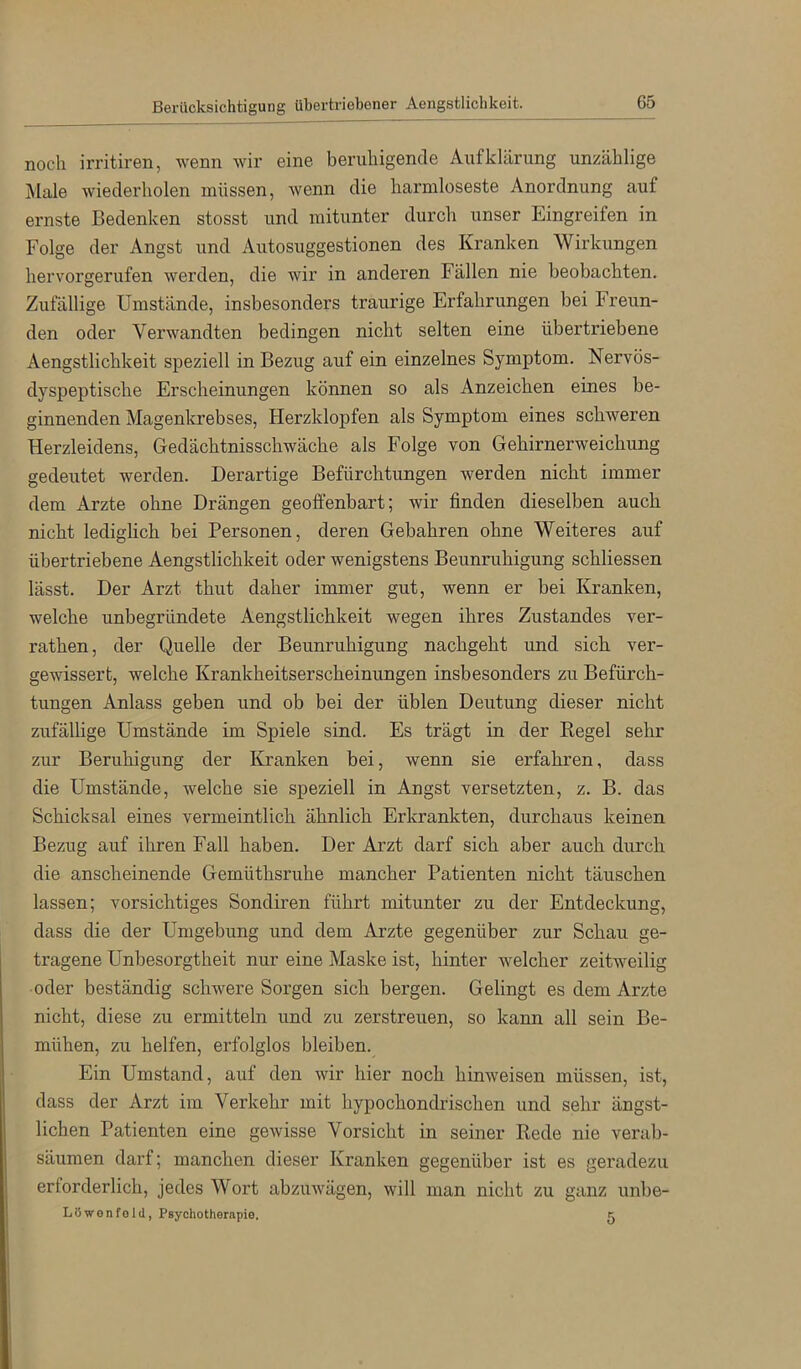 Berücksichtigung übertriebener Aengstlichkeit. noch irritiren, wenn wir eine beruhigende Aufklärung unzählige j\lale wiederholen müssen, wenn die harmloseste Anordnung auf ernste Bedenken stosst und mitunter durch unser Eingreifen in Folge der Angst und Autosuggestionen des Kranken Wirkungen hervorgerufen werden, die wir in anderen Fällen nie beobachten. Zufällige Umstände, insbesonders traurige Erfahrungen bei Freun- den oder Verwandten bedingen nicht selten eine übertriebene Aengstlichkeit speziell in Bezug auf ein einzelnes Symptom. Nervös- dyspeptische Erscheinungen können so als Anzeichen eines be- ginnenden Magenkrebses, Herzklopfen als Symptom eines schweren Herzleidens, Gedächtnisschwäche als Folge von Gehirnerweichung gedeutet werden. Derartige Befürchtungen werden nicht immer dem Arzte ohne Drängen geoffenbart; wir finden dieselben auch nicht lediglich bei Personen, deren Gebühren ohne Weiteres auf übertriebene Aengstlichkeit oder wenigstens Beunruhigung schliessen lässt. Der Arzt thut daher immer gut, wenn er bei Kranken, welche unbegründete Aengstlichkeit wegen ihres Zustandes ver- rathen, der Quelle der Beunruhigung nachgeht und sich ver- gewissert, welche Krankheitserscheinungen insbesonders zu Befürch- tungen Anlass geben und ob bei der üblen Deutung dieser nicht zufällige Umstände im Spiele sind. Es trägt in der Kegel sehr zur Beruhigung der Kranken bei, wenn sie erfahren, dass die Umstände, welche sie speziell in Angst versetzten, z. B. das Schicksal eines vermeintlich ähnlich Erkrankten, durchaus keinen Bezug auf ihren Fall haben. Der Arzt darf sich aber auch durch die anscheinende Gemüthsruhe mancher Patienten nicht täuschen lassen; vorsichtiges Sondiren führt mitunter zu der Entdeckung, dass die der Umgebung und dem Arzte gegenüber zur Schau ge- tragene Unbesorgtheit nur eine Maske ist, hinter welcher zeitweilig oder beständig schwere Sorgen sich bergen. Gelingt es dem Arzte nicht, diese zu ermitteln und zu zerstreuen, so kann all sein Be- mühen, zu helfen, erfolglos bleiben. Ein Umstand, auf den wir hier noch hinweisen müssen, ist, dass der Arzt im Verkehr mit hypochondrischen und sehr ängst- lichen Patienten eine gewisse Vorsicht in seiner Rede nie verab- säumen darf; manchen dieser Kranken gegenüber ist es geradezu erforderlich, jedes Wort abzuwägen, will man nicht zu ganz unbe- LOwonfold, Psychotherapie. b