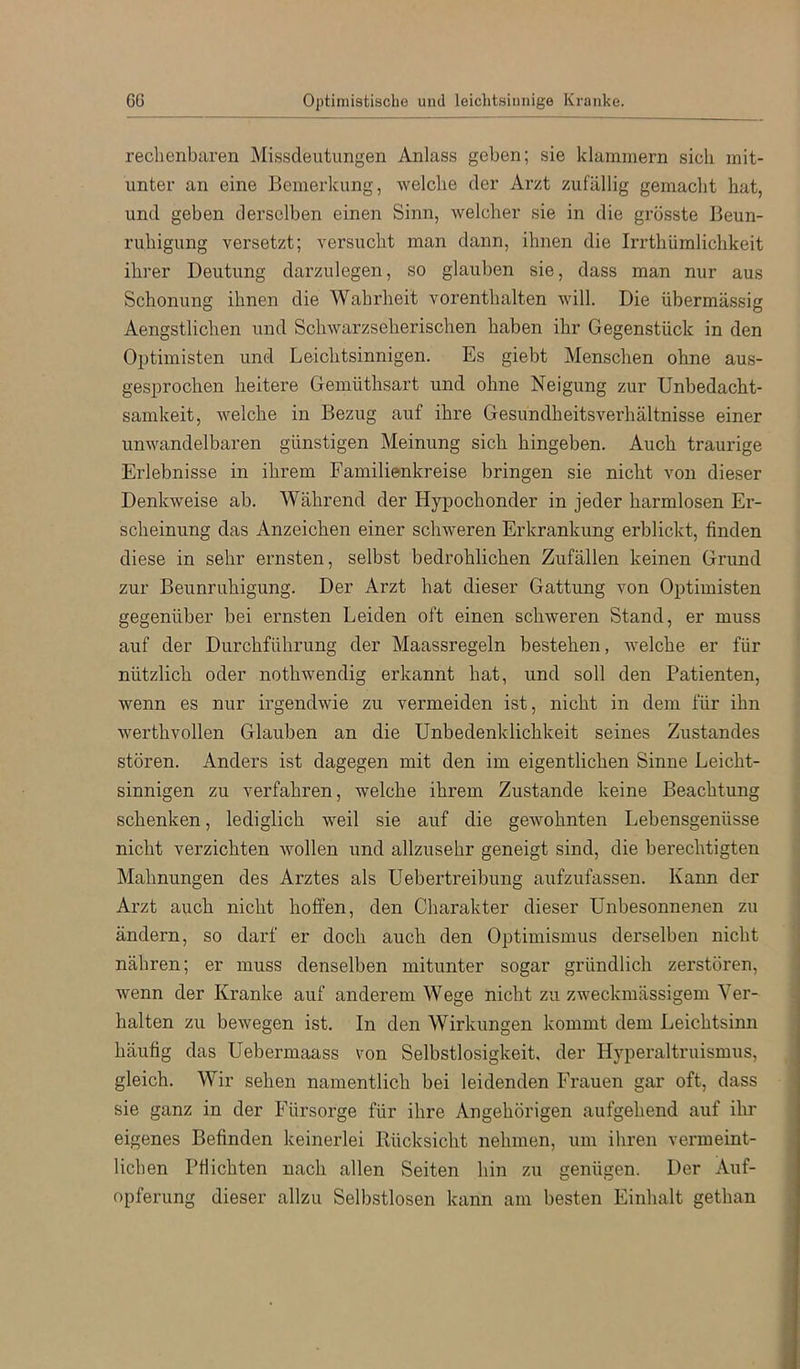 6G Optimistische und leichtsinnige Kranke, reclienbaren Missdeutungen Anlass geben; sie klammern sich mit- unter an eine Bemerkung, welche der Arzt zufällig gemacht hat, und geben derselben einen Sinn, welcher sie in die grösste Beun- ruhigung versetzt; versucht man dann, ihnen die Irrthümlichkeit ihrer Deutung darzulegen, so glauben sie, dass man nur aus Schonung ihnen die Wahrheit vorenthalten will. Die übermässig Aengstlichen und Schwarzseherischen haben ihr Gegenstück in den Optimisten und Leichtsinnigen. Es giebt Menschen ohne aus- gesprochen heitere Gemüthsart und ohne Neigung zur Unbedacht- samkeit, welche in Bezug auf ihre Gesundheitsverhältnisse einer unwandelbaren günstigen Meinung sich hingeben. Auch traurige Erlebnisse in ihrem Familienkreise bringen sie nicht von dieser Denkweise ab. Während der Hypochonder in jeder harmlosen Er- scheinung das Anzeichen einer schweren Erkrankung erblickt, finden diese in sehr ernsten, selbst bedrohlichen Zufällen keinen Grund zur Beunruhigung. Der Arzt hat dieser Gattung von Optimisten gegenüber bei ernsten Leiden oft einen schweren Stand, er muss auf der Durchführung der Maassregeln bestehen, welche er für nützlich oder nothwendig erkannt hat, und soll den Patienten, wenn es nur irgendwie zu vermeiden ist, nicht in dem für ihn werthvollen Glauben an die Unbedenklichkeit seines Zustandes stören. Anders ist dagegen mit den im eigentlichen Sinne Leicht- sinnigen zu verfahren, welche ihrem Zustande keine Beachtung schenken, lediglich weil sie auf die gewohnten Lebensgenüsse nicht verzichten wollen und allzusehr geneigt sind, die berechtigten Mahnungen des Arztes als Uebertreibung aufzufassen. Kann der Arzt auch nicht hoffen, den Charakter dieser Unbesonnenen zu ändern, so darf er doch auch den Optimismus derselben nicht nähren; er muss denselben mitunter sogar gründlich zerstören, wenn der Kranke auf anderem Wege nicht zu zweckmässigem Ver- halten zu bewegen ist. In den Wirkungen kommt dem Leichtsinn häufig das Uebermaass von Selbstlosigkeit, der Hyperaltruismus, gleich. Wir sehen namentlich bei leidenden Frauen gar oft, dass sie ganz in der Fürsorge für ihre Angehörigen aufgehend auf ihr eigenes Befinden keinerlei Rücksicht nehmen, um ihren vermeint- lichen Pflichten nach allen Seiten hin zu genügen. Der Auf- opferung dieser allzu Selbstlosen kann am besten Einhalt gethan
