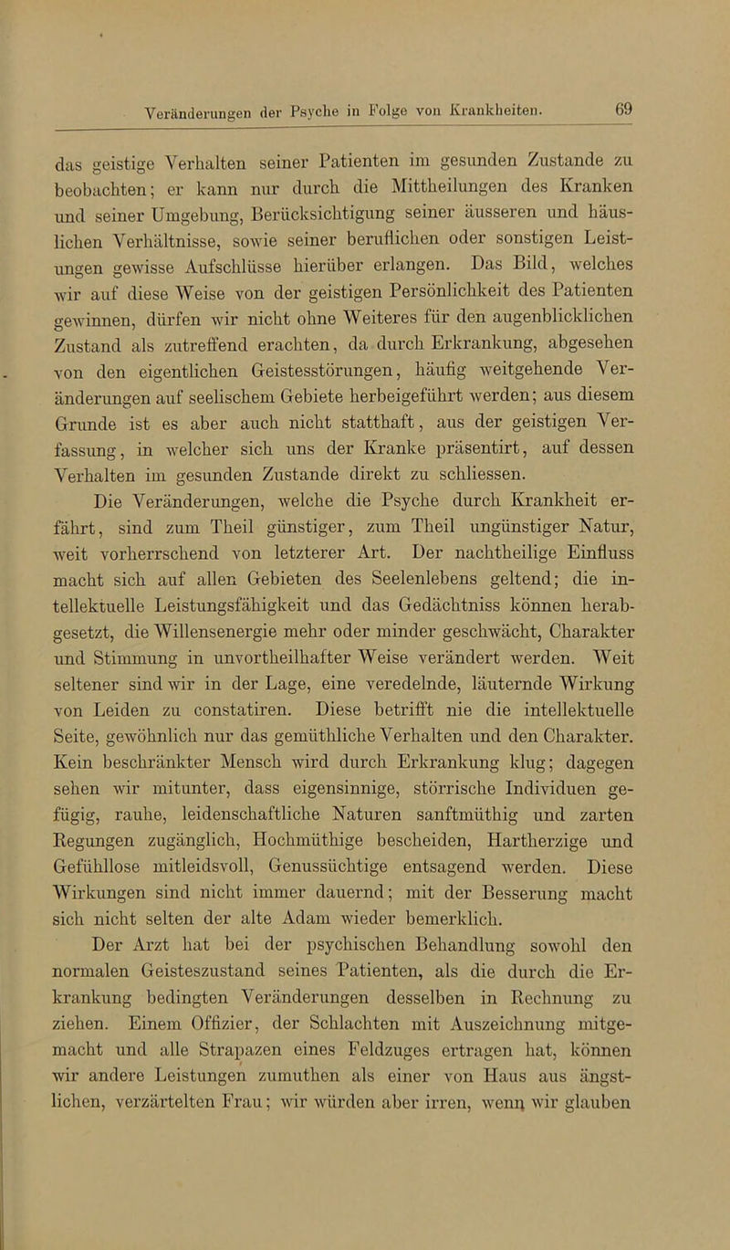 Veränderungen der Psyche in P'olge von Krankheiten. das geistige Verhalten seiner Patienten im gesunden Zustande zu beobachten; er kann nur durch die Mittheilungen des Kranken und seiner Umgebung, Berücksichtigung seiner äusseren und häus- lichen Verhältnisse, sowie seiner beruflichen oder sonstigen Leist- imgen gewisse Aufschlüsse hierüber erlangen. Das Bild, welches wir auf diese Weise von der geistigen Persönlichkeit des Patienten gewinnen, dürfen wir nicht ohne Weiteres für den augenblicklichen Zustand als zutreffend erachten, da durch Erkrankung, abgesehen von den eigentlichen Geistesstörungen, häufig weitgehende Ver- änderungen auf seelischem Gebiete herbeigeführt werden; aus diesem Grunde ist es aber auch nicht statthaft, aus der geistigen Ver- fassimg, in welcher sich uns der Kranke präsentirt, auf dessen Verhalten im gesunden Zustande direkt zu schliessen. Die Veränderungen, welche die Psyche durch Krankheit er- fährt, sind zum Theil günstiger, zum Theil ungünstiger Natur, weit vorherrschend von letzterer Art. Der nachtheilige Einfluss macht sich auf allen Gebieten des Seelenlebens geltend; die in- tellektuelle Leistungsfähigkeit und das Gedächtniss können herab- gesetzt, die Willensenergie mehr oder minder geschwächt, Charakter und Stimmung in unvortheilhafter Weise verändert werden. Weit seltener sind wir in der Lage, eine veredelnde, läuternde Wirkung von Leiden zu constatiren. Diese betrifft nie die intellektuelle Seite, gewöhnlich nur das gemüthliche Verhalten und den Charakter. Kein beschränkter Mensch wird durch Erkrankung klug; dagegen sehen wir mitunter, dass eigensinnige, störrische Individuen ge- fügig, rauhe, leidenschaftliche Naturen sanftmüthig und zarten Kegungen zugänglich, Hochmüthige bescheiden. Hartherzige und Gefühllose mitleidsvoll, Genussüchtige entsagend werden. Diese Wirkungen sind nicht immer dauernd; mit der Besserung macht sich nicht selten der alte Adam wieder bemerklich. Der Arzt hat bei der psychischen Behandlung sowohl den normalen Geisteszustand seines Patienten, als die durch die Er- krankung bedingten Veränderungen desselben in Rechnung zu ziehen. Einem Offizier, der Schlachten mit Auszeichnung mitge- macht und alle Strapazen eines Feldzuges ertragen hat, können wir andere Leistungen zumuthen als einer von Haus aus ängst- lichen, verzärtelten Frau; wir würden aber irren, wenp wir glauben