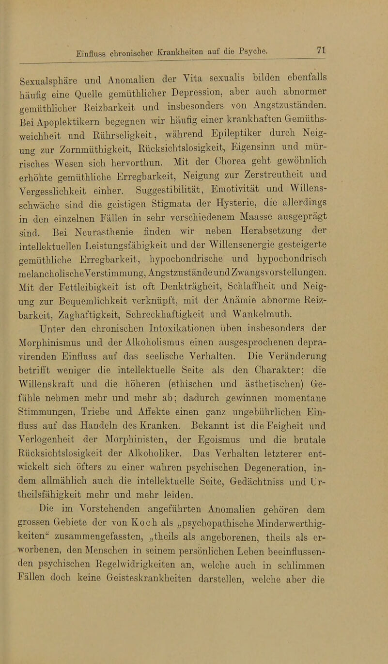 Sexualsphäre und Anomalien der Vita sexualis bilden ebenfalls häufig eine Quelle gemütblicher Depression, aber auch abnormer gemüthlicher Keizbarkeit und insbesonders von Angstzuständen. Bei Apoplektikern begegnen wir häufig einer krankhaften Gemüths- weichheit und Rührseligkeit, während Epileptiker durch Neig- ung zur Zornmüthigkeit, Rücksichtslosigkeit, Eigensinn und mür- risches Wesen sich hervorthun. Mit der Chorea geht gewöhnlich erhöhte gemüthliche Erregbarkeit, Neigung zur Zerstreutheit und Vergesslichkeit einher. Suggestibilität, Emotivität und Willens- schwäche sind die geistigen Stigmata der Hysterie, die allerdings in den einzelnen Fällen in sehr verschiedenem Maasse ausgeprägt sind. Bei Neurasthenie finden wir neben Herabsetzung der intellektuellen Leistungsfähigkeit und der Willensenergie gesteigerte gemüthliche Erregbarkeit, hypochondrische und hypochondrisch melancholischeVerstimmung, Angstzustände undZwangsvorstellungen. Mit der Fettleibigkeit ist oft Denkträgheit, Schlaffheit und Neig- ung zur Bequemlichkeit verknüpft, mit der Anämie abnorme Reiz- barkeit, Zaghaftigkeit, Schreckhaftigkeit und Wankelmuth. Unter den chronischen Intoxikationen üben insbesonders der Morphinismus und der Alkoholismus einen ausgesprochenen depra- virenden Einfluss auf das seelische Verhalten. Die Veränderung betrifft weniger die intellektuelle Seite als den Charakter; die Willenskraft und die höheren (ethischen und ästhetischen) Ge- fühle nehmen mehr und mehr ab; dadurch gewinnen momentane Stimmungen, Triebe und Affekte einen ganz ungebührlichen Ein- fluss auf das Handeln des Kranken. Bekannt ist die Feigheit und Verlogenheit der Morphinisten, der Egoismus und die brutale Rücksichtslosigkeit der Alkoholiker. Das Verhalten letzterer ent- wickelt sich öfters zu einer wahren psychischen Degeneration, in- dem allmählich auch die intellektuelle Seite, Gedächtniss und Ur- theilsfähigkeit mehr und mehr leiden. Die im Vorstehenden angeführten Anomalien gehören dem grossen Gebiete der von Koch als „psychopathische Minderwerthig- keiten'^ zusammengefassten, „theils als angeborenen, theils als er- worbenen, den Menschen in seinem persönlichen Leben beeinflussen- den psychischen Regelwidrigkeiten an, welche auch in schlimmen Fällen doch keine Geisteskrankheiten darstellen, welche aber die