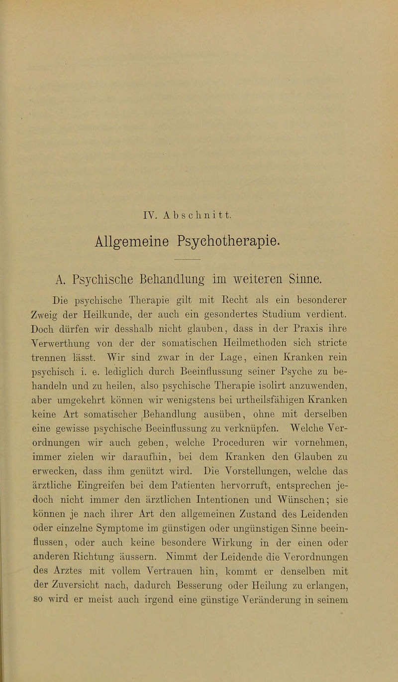 IV. Abschnitt. Allgemeine Psychotherapie. A. Psycliisclie Beliandlimg im weiteren Sinne. Die psychische Therapie gilt mit Eecht als ein besonderer Zweig der Heilkunde, der auch ein gesondertes Studium verdient. Doch dürfen wir desshalb nicht glauben, dass in der Praxis ihre Verwerthimg von der der somatischen Heilmethoden sich stricte trennen lässt. Wir sind zwar in der Lage, einen Kranken rein psychisch i. e. lediglich durch Beeinflussung seiner Psyche zu be- handeln und zu heilen, also psychische Therapie isolirt anzuwenden, aber umgekehrt können wir wenigstens bei urtheilsfähigen Kranken keine Art somatischer |Behandhmg ausüben, ohne mit derselben eine gewisse psychische Beeinflussung zu verknüpfen. Welche Ver- ordnungen wir auch geben, welche Proceduren wir vornehmen, immer zielen wir daraufhin, bei dem Kranken den Glauben zu erwecken, dass ihm genützt wird. Die Vorstellungen, Avelche das ärztliche Eingreifen bei dem Patienten hervorruft, entsprechen je- doch nicht immer den ärztlichen Intentionen und Wünschen; sie können je nach ihrer Art den allgemeinen Zustand des Leidenden oder einzelne Symptome im günstigen oder ungünstigen Sinne beein- flussen, oder auch keine besondere Wirkung in der einen oder anderen Richtung äussern. Nimmt der Leidende die Verordnungen des Arztes mit vollem Vertrauen hin, kommt er denselben mit der Zuversicht nach, dadurch Besserung oder Heilung zu erlangen, so wird er meist auch irgend eine günstige Veränderung in seinem