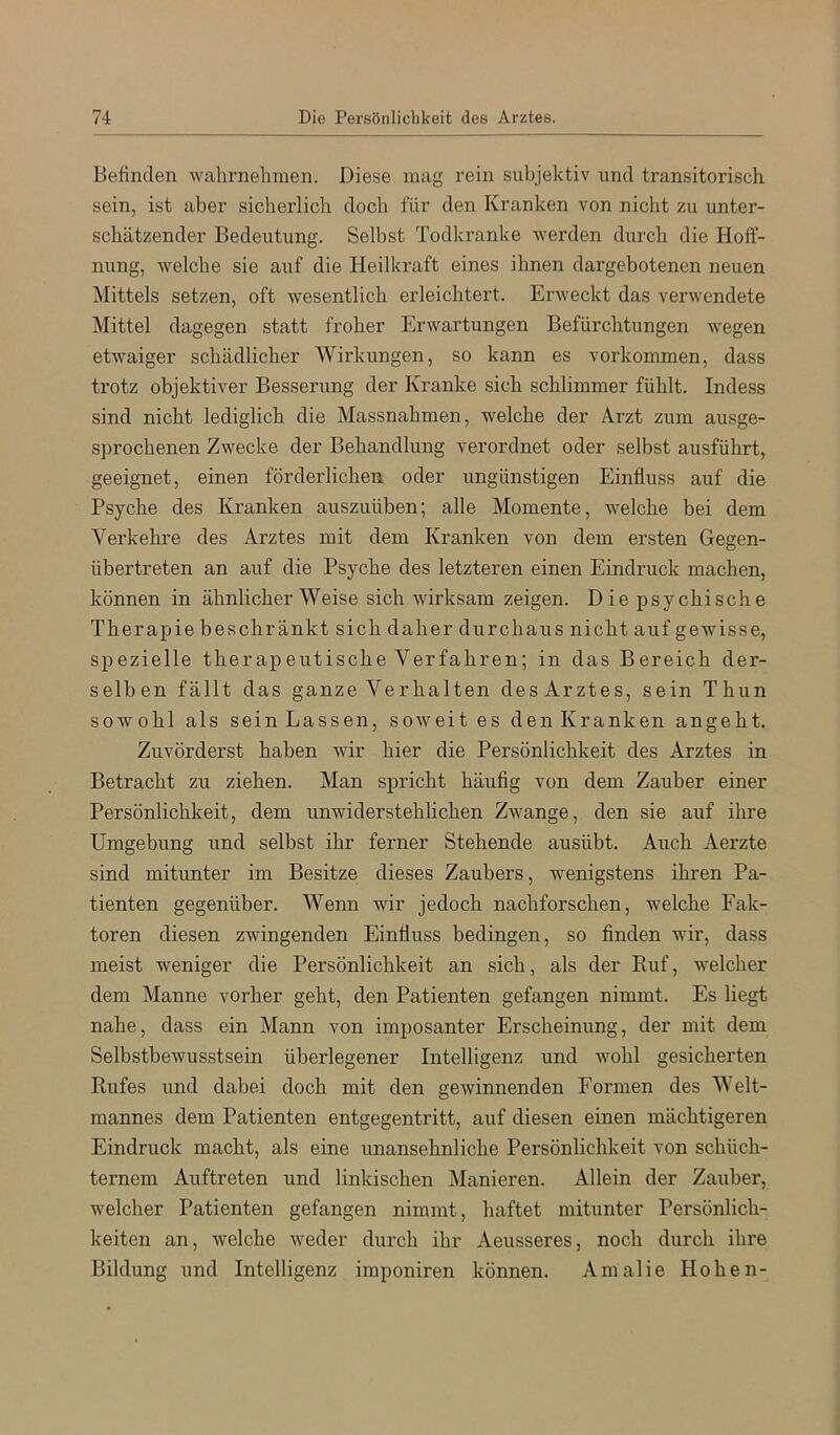 befinden walirnehmen. Diese mag rein subjektiv und transitorisch sein, ist aber sicherlich doch für den Kranken von nicht zu unter- schätzender Bedeutung. Selbst Todkranke werden durch die Hoff- nung, welche sie auf die Heilkraft eines ihnen dargebotenen neuen Mittels setzen, oft wesentlich erleichtert. Erweckt das verwendete Mittel dagegen statt froher Erwartungen Befürchtungen wegen etwaiger schädlicher Wirkungen, so kann es verkommen, dass trotz objektiver Besserung der Kranke sich schlimmer fühlt. Indess sind nicht lediglich die Massnahmen, welche der Arzt zum ausge- sprochenen Zwecke der Behandlung verordnet oder selbst ausführt, geeignet, einen förderlichen oder ungünstigen Einfluss auf die Psyche des Kranken auszuüben; alle Momente, welche bei dem Verkehre des Arztes mit dem Kranken von dem ersten Gegen- übertreten an auf die Psyche des letzteren einen Eindruck machen, können in ähnlicher Weise sich wirksam zeigen. Die psychische Therapie beschränkt sich daher durchaus nicht auf gewisse, spezielle therapeutische Verfahren; in das Bereich der- selben fällt das ganze Verhalten des Arztes, sein Thun sowohl als sein Lassen, soweit es den Kranken angeht. Zuvörderst haben wir hier die Persönlichkeit des Arztes in Betracht zu ziehen. Man spricht häufig von dem Zauber einer Persönlichkeit, dem unwiderstehlichen Zwange, den sie auf ihre Umgebung und selbst ihr ferner Stehende ausübt. Auch Aerzte sind mitunter im Besitze dieses Zaubers, wenigstens ihren Pa- tienten gegenüber. Wenn wir jedoch nachforschen, welche Fak- toren diesen zwingenden Einfluss bedingen, so finden wTr, dass meist weniger die Persönlichkeit an sich, als der Ruf, welcher dem Manne vorher geht, den Patienten gefangen nimmt. Es liegt nahe, dass ein Mann von imposanter Erscheinung, der mit dem Selbstbewusstsein überlegener Intelligenz und wohl gesicherten Rufes und dabei doch mit den gewinnenden Formen des Welt- mannes dem Patienten entgegentritt, auf diesen einen mächtigeren Eindruck macht, als eine unansehnliche Persönlichkeit von schüch- ternem Auftreten und linkischen Manieren. Allein der Zauber, welcher Patienten gefangen nimmt, haftet mitunter Persönlich- keiten an, welche weder durch ihr Aeusseres, noch durch ihre Bildung und Intelligenz imponiren können. Amalie Hohen-