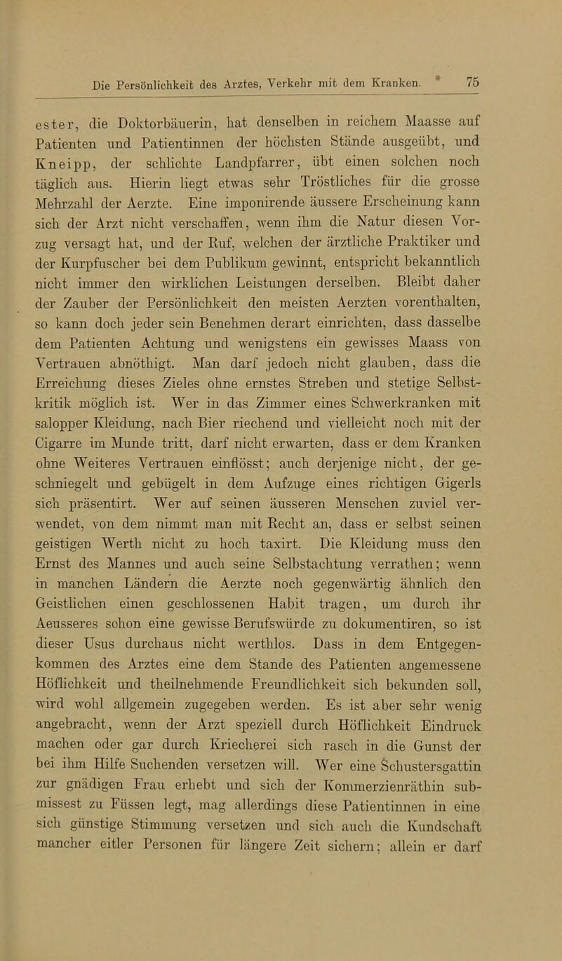 ester, die Doktorbäuerin, hat denselben in reichem Maasse auf Patienten und Patientinnen der höchsten Stände ausgeübt, und Kneipp, der schlichte Landpfarrer, übt einen solchen noch täglich aus. Hierin liegt etwas sehr Tröstliches für die grosse Mehrzahl der Aerzte. Eine imponirende äussere Erscheinung kann sich der Arzt nicht verschaffen, wenn ihm die Natur diesen Vor- zug versagt hat, und der Ruf, welchen der ärztliche Praktiker und der Kurpfuscher bei dem Publikum gewinnt, entspricht bekanntlich nicht immer den wirklichen Leistungen derselben. Bleibt daher der Zauber der Persönlichkeit den meisten Aerzten vorenthalten, so kann doch jeder sein Benehmen derart einrichten, dass dasselbe dem Patienten Achtung und wenigstens ein gewisses Maass von Vertrauen abnöthigt. Man darf jedoch nicht glauben, dass die Erreichung dieses Zieles ohne ernstes Streben und stetige Selbst- kritik möglich ist. Wer in das Zimmer eines Schwerkranken mit salopper Kleidung, nach Bier riechend und vielleicht noch mit der Cigarre im Munde tritt, darf nicht erwarten, dass er dem Kranken ohne Weiteres Vertrauen einflösst; auch derjenige nicht, der ge- schniegelt und gebügelt in dem Aufzuge eines richtigen Gigerls sich präsentirt. Wer auf seinen äusseren Menschen zuviel ver- wendet, von dem nimmt man mit Recht an, dass er selbst seinen geistigen Werth nicht zu hoch taxirt. Die Kleidung muss den Ernst des Mannes und auch seine Selbstachtung verrathen; wenn in manchen Ländern die Aerzte noch gegenwärtig ähnlich den Geistlichen einen geschlossenen Habit tragen, um durch ihr Aeusseres schon eine gewisse Berufswürde zu dokumentiren, so ist dieser Usus durchaus nicht werthlos. Dass in dem Entgegen- kommen des Arztes eine dem Stande des Patienten angemessene Höflichkeit und theilnehmende Freundlichkeit sich bekunden soll, wird wohl allgemein zugegeben werden. Es ist aber sehr wenig angebracht, wenn der Arzt speziell durch Höflichkeit Eindruck machen oder gar durch Kriecherei sich rasch in die Gunst der bei ihm Hilfe Suchenden versetzen will. Wer eine Öchustersgattin zur gnädigen Frau erhebt und sich der Kommerzienräthin sub- missest zu Füssen legt, mag allerdings diese Patientinnen in eine sich günstige Stimmung versetzen und sich auch die Kundschaft mancher eitler Personen für längere Zeit sichern; allein er darf