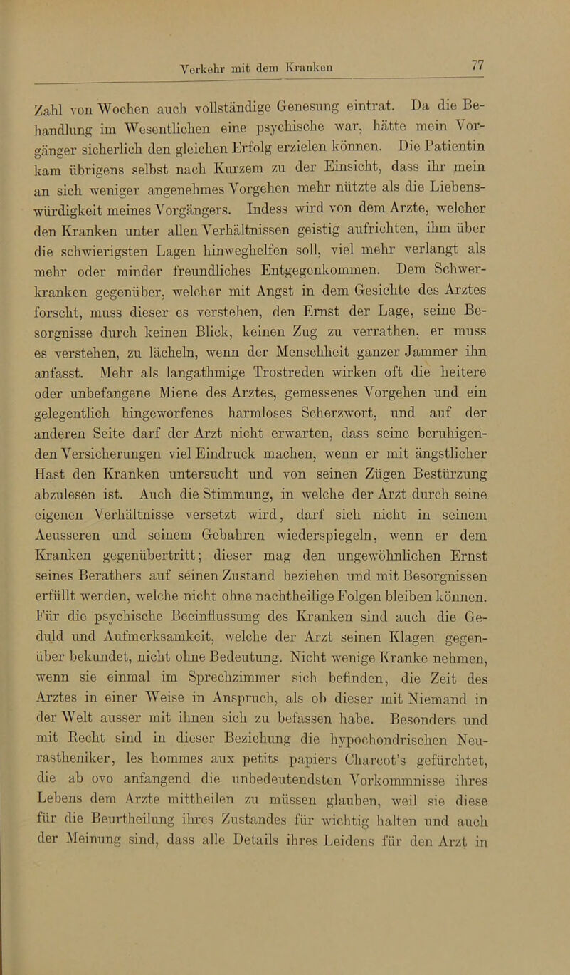Zahl von Wochen auch vollständige Genesung eintrat. Da die Be- handlung im Wesentlichen eine psychische war, hätte mein Vor- gänger sicherlich den gleichen Erfolg erzielen können. Die Patientin kam übrigens selbst nach Kurzem zu der Einsicht, dass ihr mein an sich weniger angenehmes Vorgehen mehr nützte als die Liebens- würdigkeit meines Vorgängers. Indess wird von dem Arzte, welcher den Kranken unter allen Verhältnissen geistig aufrichten, ihm über die schwierigsten Lagen hinweghelfen soll, viel mehr verlangt als mehr oder minder freundliches Entgegenkommen. Dem Schwer- kranken gegenüber, welcher mit Angst in dem Gesichte des Arztes forscht, muss dieser es verstehen, den Ernst der Lage, seine Be- sorgnisse durch keinen Blick, keinen Zug zu verrathen, er muss es verstehen, zu lächeln, wenn der Menschheit ganzer Jammer ihn anfasst. Mehr als langathmige Trostreden wirken oft die heitere oder unbefangene Miene des Arztes, gemessenes Vorgehen und ein gelegentlich hingeworfenes harmloses Scherzwort, und auf der anderen Seite darf der Arzt nicht erwarten, dass seine beruhigen- den Versicherungen viel Eindruck machen, wenn er mit ängstlicher Hast den Kranken untersucht und von seinen Zügen Bestürzung abzulesen ist. Auch die Stimmung, in welche der Arzt durch seine eigenen Verhältnisse versetzt wird, darf sich nicht in seinem Aeusseren und seinem Gebühren wiederspiegeln, wenn er dem Kranken gegenübertritt; dieser mag den ungewöhnlichen Ernst seines Berathers auf seinen Zustand beziehen und mit Besorgnissen erfüllt werden, welche nicht ohne nachtheilige Folgen bleiben können. Für die psychische Beeinflussung des Kranken sind auch die Ge- duld imd Aufmerksamkeit, welche der Arzt seinen Klagen gegen- über bekundet, nicht ohne Bedeutung. Nicht wenige Kranke nehmen, wenn sie einmal im Sprechzimmer sich beflnden, die Zeit des Arztes in einer Weise in Anspruch, als ob dieser mit Niemand in der Welt ausser mit ihnen sich zu befassen habe. Besonders und mit Kecht sind in dieser Beziehung die hypochondrischen Neu- rastheniker, les hommes aux petits papiers Charcot’s gefürchtet, die ab ovo anfangend die unbedeutendsten Vorkommnisse ihres Lebens dem Arzte mittheilen zu müssen glauben, weil sie diese für die Beurtheilung ihres Zustandes für wichtig halten und auch der Meinung sind, dass alle Details ihres Leidens für den Arzt in